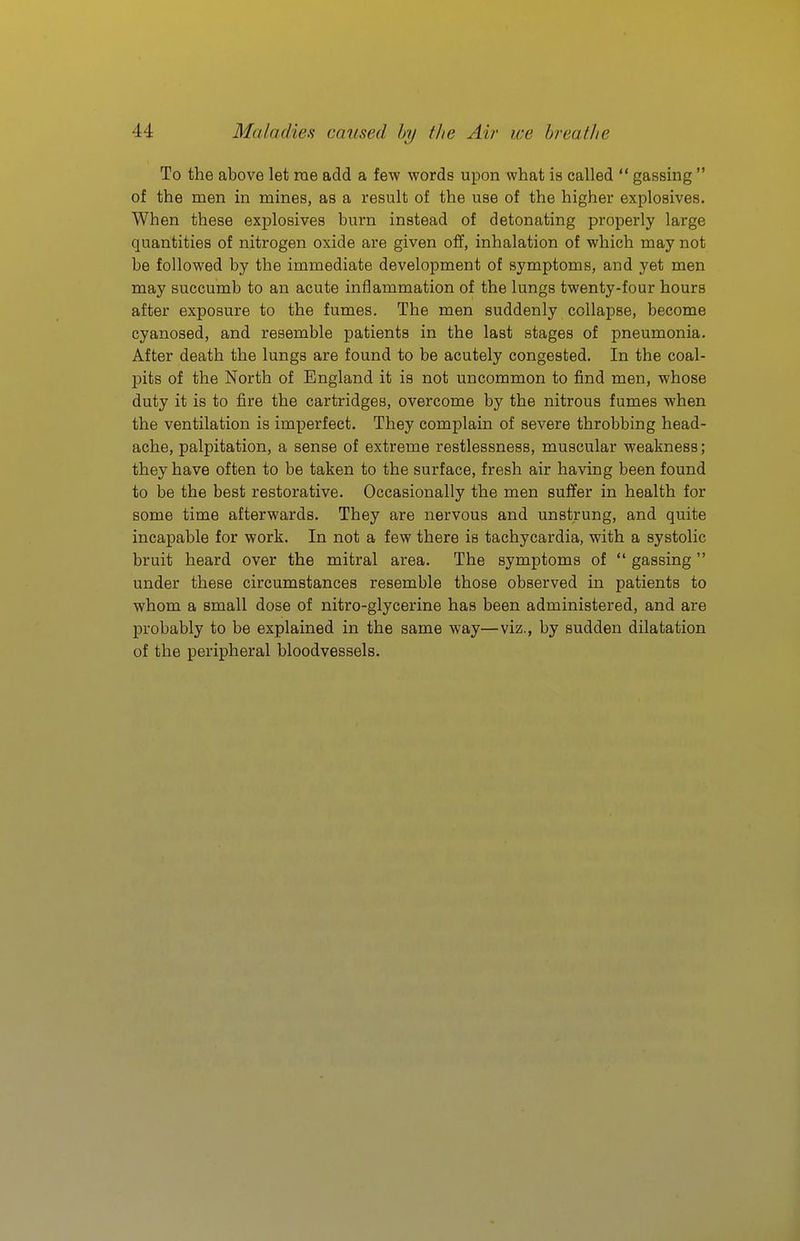 To the above let me add a few words upon what is called gassing of the men in mines, as a result of the use of the higher explosives. When these explosives burn instead of detonating properly large quantities of nitrogen oxide are given off, inhalation of which may not be followed by the immediate development of symptoms, and yet men may succumb to an acute inflammation of the lungs twenty-four hours after exposure to the fumes. The men suddenly collapse, become cyanosed, and resemble patients in the last stages of pneumonia. After death the lungs are found to be acutely congested. In the coal- pits of the North of England it is not uncommon to find men, whose duty it is to fire the cartridges, overcome by the nitrous fumes when the ventilation is imperfect. They complain of severe throbbing head- ache, palpitation, a sense of extreme restlessness, muscular weakness; they have often to be taken to the surface, fresh air having been found to be the best restorative. Occasionally the men suffer in health for some time afterwards. They are nervous and unstrung, and quite incapable for work. In not a few there is tachycardia, with a systolic bruit heard over the mitral area. The symptoms of gassing under these circumstances resemble those observed in patients to whom a small dose of nitro-glycerine has been administered, and are probably to be explained in the same way—viz., by sudden dilatation of the peripheral bloodvessels.