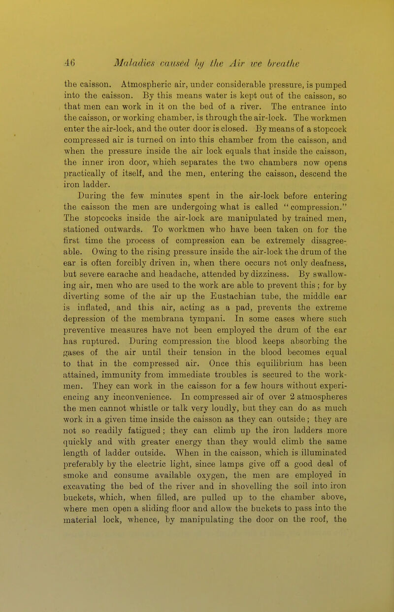 the caisson. Atmospheric air, under considerable pressure, is pumped into the caisson. By this means water is kept out of the caisson, so that men can work in it on the bed of a river. The entrance into the caisson, or working chamber, is through the air-lock. The workmen enter the air-lock, and the outer door is closed. By means of a stopcock compressed air is turned on into this chamber from the caisson, and when the pressure inside the air lock equals that inside the caisson, the inner iron door, which separates the two chambers now opens practically of itself, and the men, entering the caisson, descend the iron ladder. During the few minutes spent in the air-lock before entering the caisson the men are undergoing what is called  compression. The stopcocks inside the air-lock are manipulated by trained men, stationed outwards. To workmen who have been taken on for the first time the process of compression can be extremely disagree- able. Owing to the rising pressure inside the air-lock the drum of the ear is often forcibly driven in, when there occurs not only deafness, but severe earache and headache, attended by dizziness. By swallow- ing air, men who are used to the work are able to prevent this; for by diverting some of the air up the Eustachian tube, the middle ear is inflated, and this air, acting as a pad, prevents the extreme depression of the membrana tympani. In some cases where such preventive measures have not been employed the drum of the ear has ruptured. During compression the blood keeps absorbing the gases of the air until their tension in the blood becomes equal to that in the compressed air. Once this equilibrium has been attained, immunity from immediate troubles is secured to the work- men. They can work in the caisson for a few hours without experi- encing any inconvenience. In compressed air of over 2 atmospheres the men cannot whistle or talk very loudly, but they can do as much work in a given time inside the caisson as they can outside; they are not so readily fatigued; they can climb up the iron ladders more quickly and with greater energy than they would climb the same length of ladder outside. When in the caisson, which is illuminated preferably by the electric light, since lamps give off a good deal of smoke and consume available oxygen, the men are employed in excavating the bed of the river and in shovelling the soil into iron buckets, which, when filled, are pulled up to the chamber above, where men open a sliding floor and allow the buckets to pass into the material lock, whence, by manipulating the door on the roof, the