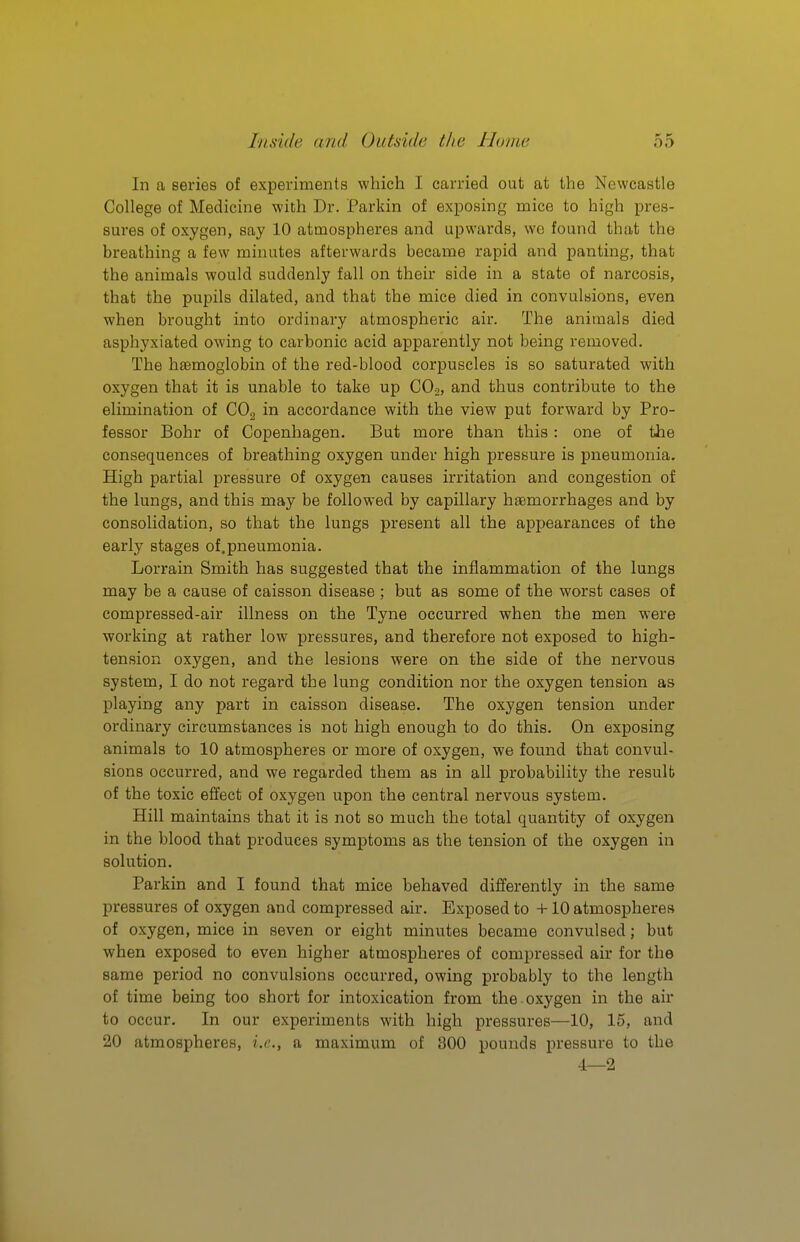 In a series of experiments which I carried out at the Newcastle College of Medicine with Dr. Parkin of exposing mice to high pres- sures of oxygen, say 10 atmospheres and upwards, we found that the bi'eathing a few minutes afterwards became rapid and panting, that the animals would suddenly fall on their side in a state of narcosis, that the pupils dilated, and that the mice died in convulsions, even when brought into ordinary atmospheric air. The animals died asphyxiated owing to carbonic acid apparently not being removed. The haemoglobin of the red-blood corpuscles is so saturated with oxygen that it is unable to take up CO2, and thus contribute to the elimination of COg in accordance with the view put forward by Pro- fessor Bohr of Copenhagen. But more than this : one of the consequences of breathing oxygen under high pressure is pneumonia. High partial pressure of oxygen causes irritation and congestion of the lungs, and this may be followed by capillary haemorrhages and by consolidation, so that the lungs present all the appearances of the early stages of.pneumonia. Lorrain Smith has suggested that the inflammation of the lungs may be a cause of caisson disease ; but as some of the worst cases of compressed-air illness on the Tyne occurred when the men were working at rather low pressures, and therefore not exposed to high- tension oxygen, and the lesions were on the side of the nervous system, I do not regard the lung condition nor the oxygen tension as playing any part in caisson disease. The oxygen tension under ordinary circumstances is not high enough to do this. On exposing animals to 10 atmospheres or more of oxygen, we found that convul- sions occurred, and we regarded them as in all probability the result of the toxic effect of oxygen upon the central nervous system. Hill maintains that it is not so much the total quantity of oxygen in the blood that produces symptoms as the tension of the oxygen in solution. Parkin and I found that mice behaved differently in the same pressures of oxygen and compressed air. Exposed to +10 atmospheres of oxygen, mice in seven or eight minutes became convulsed; but when exposed to even higher atmospheres of compressed air for the same period no convulsions occurred, owing probably to the length of time being too short for intoxication from the oxygen in the air to occur. In our experiments with high pressures—10, 15, and 20 atmospheres, i.e., a maximum of 300 pounds pressure to the 4—2