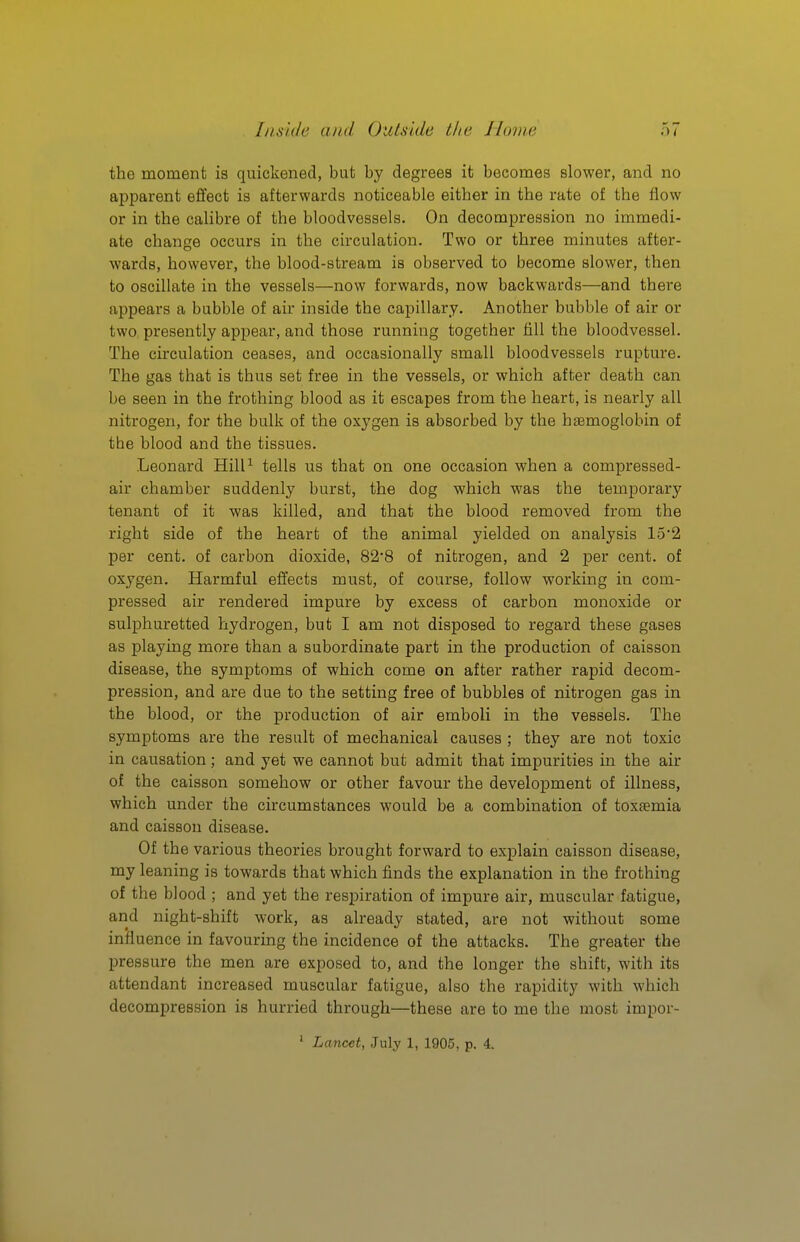 the moment is quickened, but by degrees it becomes slower, and no apparent effect is afterwards noticeable either in the rate of the flow or in the calibre of the bloodvessels. On decompression no immedi- ate change occurs in the circulation. Two or three minutes after- wards, however, the blood-stream is observed to become slower, then to oscillate in the vessels—now forwards, now backwards—and there appears a bubble of air inside the capillary. Another bubble of air or two presently appear, and those running together till the bloodvessel. The circulation ceases, and occasionally small bloodvessels rupture. The gas that is thus set free in the vessels, or which after death can be seen in the frothing blood as it escapes from the heart, is nearly all nitrogen, for the bulk of the oxygen is absorbed by the haemoglobin of the blood and the tissues. Leonard Hill^ tells us that on one occasion when a compressed- air chamber suddenly burst, the dog which was the temporary tenant of it was killed, and that the blood removed from the right side of the heart of the animal yielded on analysis 152 per cent, of carbon dioxide, 82'8 of nitrogen, and 2 jjer cent, of oxygen. Harmful effects must, of course, follow working in com- pressed air rendered impure by excess of carbon monoxide or sulphuretted hydrogen, but I am not disposed to regard these gases as playing more than a subordinate part in the production of caisson disease, the symptoms of which come on after rather rapid decom- pression, and are due to the setting free of bubbles of nitrogen gas in the blood, or the production of air emboli in the vessels. The symptoms are the result of mechanical causes ; they are not toxic in causation; and yet we cannot but admit that impurities in the air of the caisson somehow or other favour the development of illness, which under the circumstances would be a combination of toxaemia and caisson disease. Of the various theories brought forward to explain caisson disease, my leaning is towards that which finds the explanation in the frothing of the blood ; and yet the respiration of impure air, muscular fatigue, and night-shift work, as already stated, are not without some influence in favouring the incidence of the attacks. The greater the pressure the men are exposed to, and the longer the shift, with its attendant increased muscular fatigue, also the rapidity with which decompression is hurried through—these are to me the most impor-