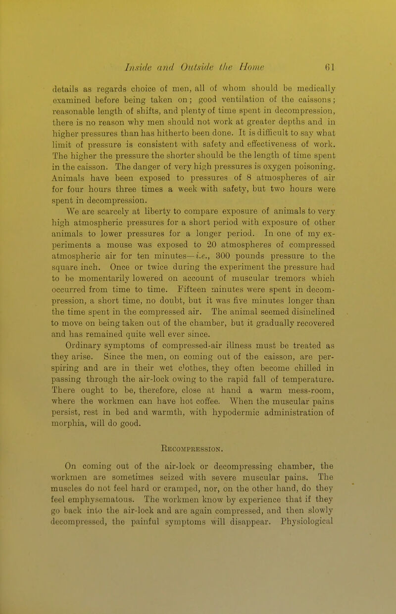 details as regards choice of men, all of whom should be medically examined before being taken on; good ventilation of the caissons; reasonable length of shifts, and plenty of time spent in decompression, there is no reason why men should not work at greater depths and in higher pressures than has hitherto been done. It is difficult to say what limit of pressure is consistent with safety and effectiveness of work. The higher the pressure the shorter should be the length of time spent in the caisson. The danger of very high pressures is oxygen poisoning. Animals have been exposed to pressures of 8 atmospheres of air for four hours three times a week with safety, but two hours were spent in decompression. We are scarcely at liberty to compare exj)08ure of animals to very high atmospheric pressures for a short period with exposure of other animals to lower pressures for a longer period. In one of my ex- periments a mouse was exposed to 20 atmospheres of compressed atmospheric air for ten minutes—i.e., 300 pounds pressure to the square inch. Once or twice during the experiment the pi'essure had to be momentarily lowered on account of muscular tremors which occurred from time to time. Fifteen minutes were spent in decom- pression, a short time, no doubt, but it was five minutes longer than the time spent in the compressed air. The animal seemed disinclined to move on being taken out of the chamber, but it gradually recovered and has remained quite well ever since. Ordinary symptoms of compressed-air illness must be treated as they arise. Since the men, on coming out of the caisson, are per- spiring and are in their wet clothes, they often become chilled in passing through the air-lock owing to the rapid fall of temperature. There ought to be, therefore, close at hand a warm mess-room, where the workmen can have hot coffee. When the muscular pains persist, rest in bed and warmth, with hypodermic administration of morphia, will do good. Eecompbession. On coming out of the air-lock or decompressing chamber, the workmen are sometimes seized with severe muscular pains. The muscles do not feel hard or cramped, nor, on the other hand, do they feel emphysematous. The workmen know by experience that if they go back into the air-lock and are again compressed, and then slowly decompressed, the painful symptoms will disappear. Physiological