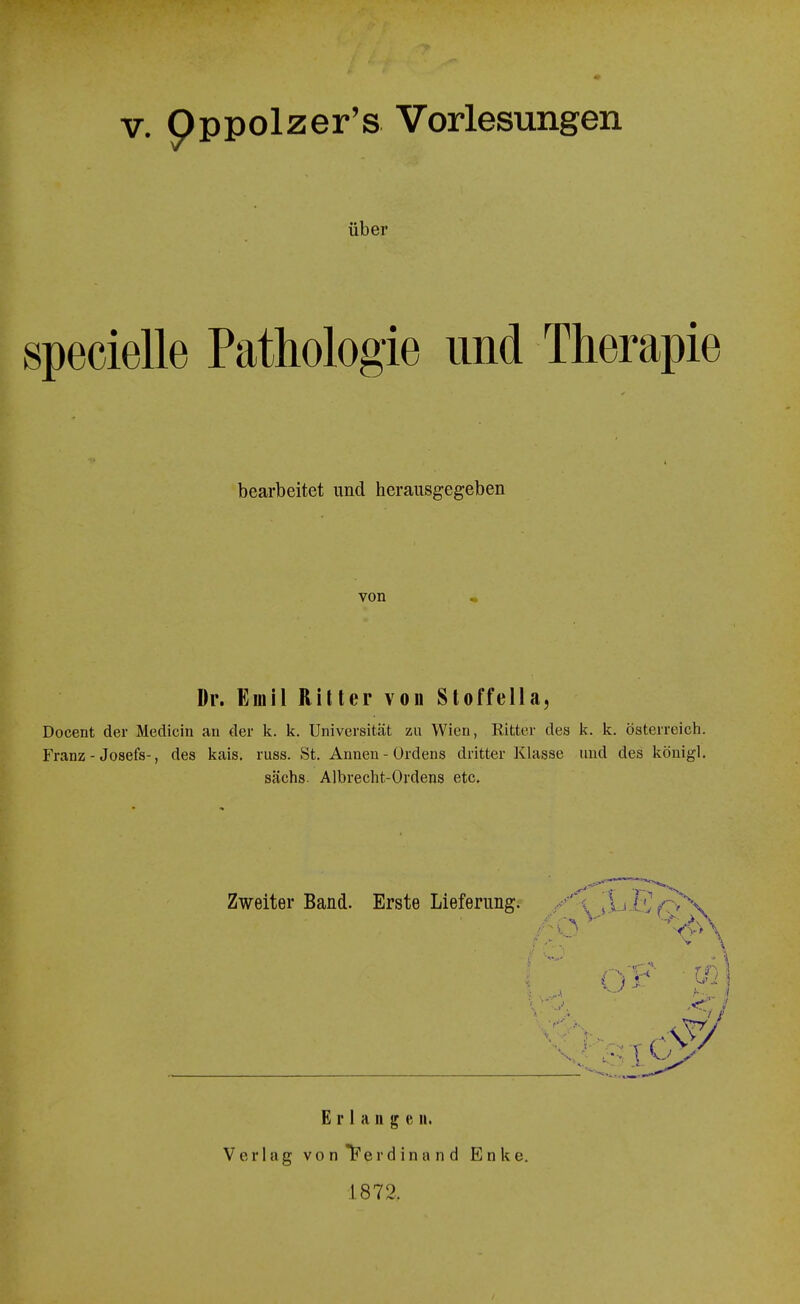 V. Oppolzer's Vorlesungen über specielle Pathologie und Therapie bearbeitet und herausgegeben von Dr. Emil Riller von Sloffella, Docent der Medicin an der k. k. Universität zu Wien, Ritter des k. k. Österreich. Franz - Josefs-, des kais. russ. St, Annen - Ordens dritter Klasse und des königl, sächs. Albrecht-Ordens etc. Zweiter Band. Erste Lieferung. Erlangen. Verlag v o n 1? e r d i n a n d E n k e. 1.872.