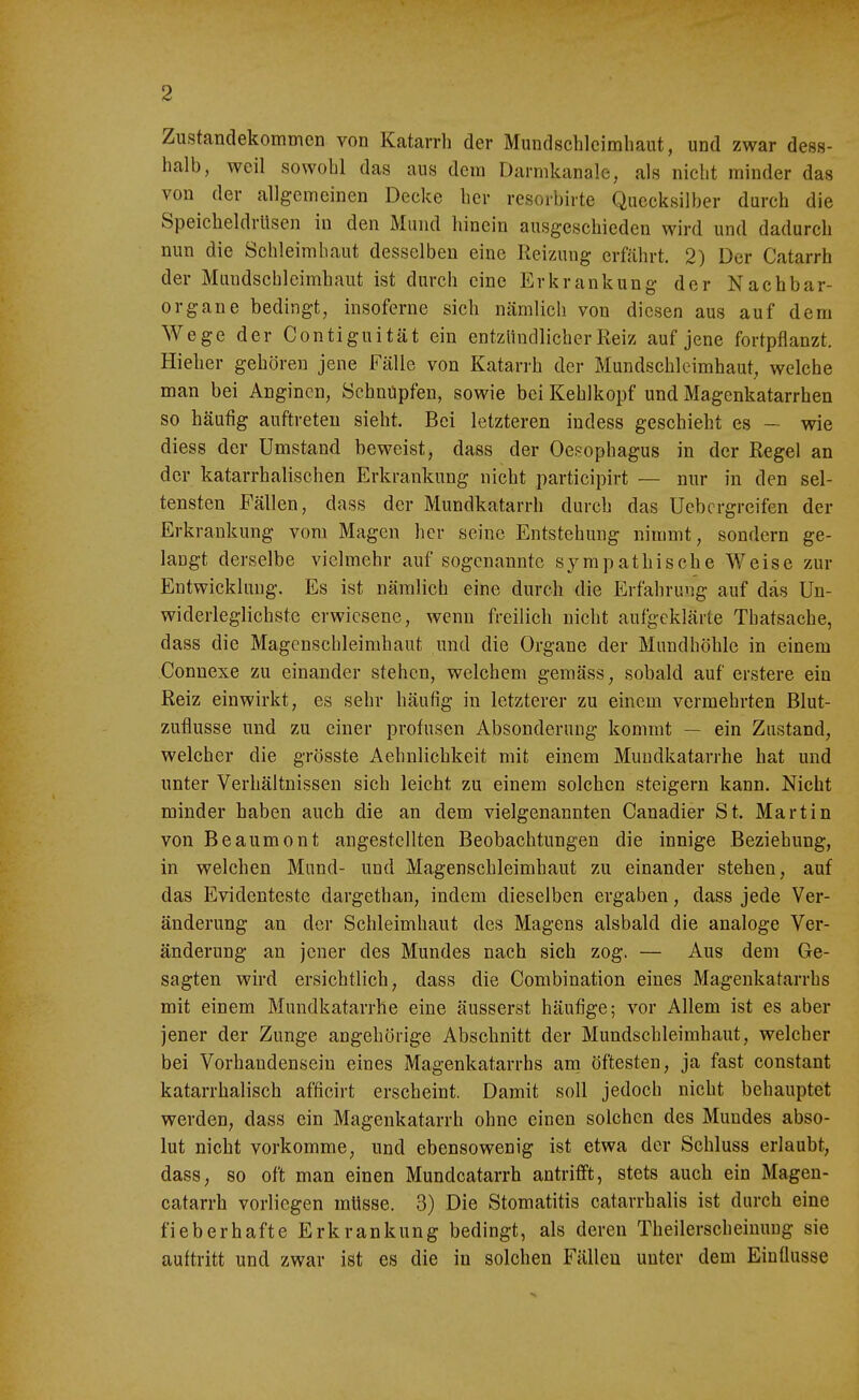 Zustandekommen von Katarrh der Mundschleimhaut, und zwar dess- halb, weil sowohl das aus dem Darmkanale, als nicht minder das von der allgemeinen Decke her resorbirte Quecksilber durch die Speicheldrüsen in den Mund hinein ausgeschieden wird und dadurch nun die Schleimhaut desselben eine Reizung erfährt. 2) Der Catarrh der Mundschleimhaut ist durch eine Erkrankung der Nachbar- organe bedingt, insoferne sich nämlich von diesen aus auf dem Wege der Contiguität ein entzündlicher Reiz auf jene fortpflanzt. Hieher gehören jene Fälle von Katarrh der Mundsehleimhaut, welche man bei Anginen, Schnüpfen, sowie bei Kehlkopf und Magenkatarrhen so häufig auftreten sieht. Bei letzteren indess geschieht es — wie diess der Umstand beweist, dass der Oesophagus in der Regel an der katarrhalischen Erkrankung nicht participirt — nur in den sel- tensten Fällen, dass der Mundkatarrh durch das Uebcrgreifen der Erkrankung vom Magen her seine Entstehung nimmt, sondern ge- laugt derselbe vielmehr auf sogenannte sympathische Weise zur Entwicklung. Es ist nämlich eine durch die Erfahrung auf das Un- widerleglichste erwiesene, wenn freilich nicht aufgeklärte Thatsache, dass die Magenschleimhaut und die Organe der Mundhöhle in einem Connexe zu einander stehen, welchem gemäss, sobald auf erstere ein Reiz einwirkt, es sehr häufig in letzterer zu einem vermehrten Blut- zuflusse und zu einer profusen Absonderung kommt — ein Zustand, welcher die grösste Aehnlichkeit mit einem Muudkatarrhe hat und unter Verhältnissen sich leicht zu einem solchen steigern kann. Nicht minder haben auch die an dem vielgenannten Canadier St. Martin von Beaumont angestellten Beobachtungen die innige Beziehung, in welchen Mund- und Magenschleimhaut zu einander stehen, auf das Evidenteste dargethan, indem dieselben ergaben, dass jede Ver- änderung an der Schleimhaut des Magens alsbald die analoge Ver- änderung an jener des Mundes nach sich zog. — Aus dem Ge- sagten wird ersichtlich, dass die Combination eines Magenkatarrhs mit einem Mundkatarrhe eine äusserst häufige; vor Allem ist es aber jener der Zunge angehörige Abschnitt der Mundschleimhaut, welcher bei Vorhandensein eines Magenkatarrhs arn öftesten, ja fast constant katarrhalisch afficirt erscheint. Damit soll jedoch nicht behauptet werden, dass ein Magenkatarrh ohne einen solchen des Mundes abso- lut nicht vorkomme, und ebensowenig ist etwa der Schluss erlaubt, dass, so oft man einen Mundcatarrh antrifft, stets auch ein Magen- catarrh vorliegen müsse. 3) Die Stomatitis catarrhalis ist durch eine fieberhafte Erkrankung bedingt, als deren Theilerscheinuug sie auftritt und zwar ist es die in solchen Fällen unter dem Einflüsse