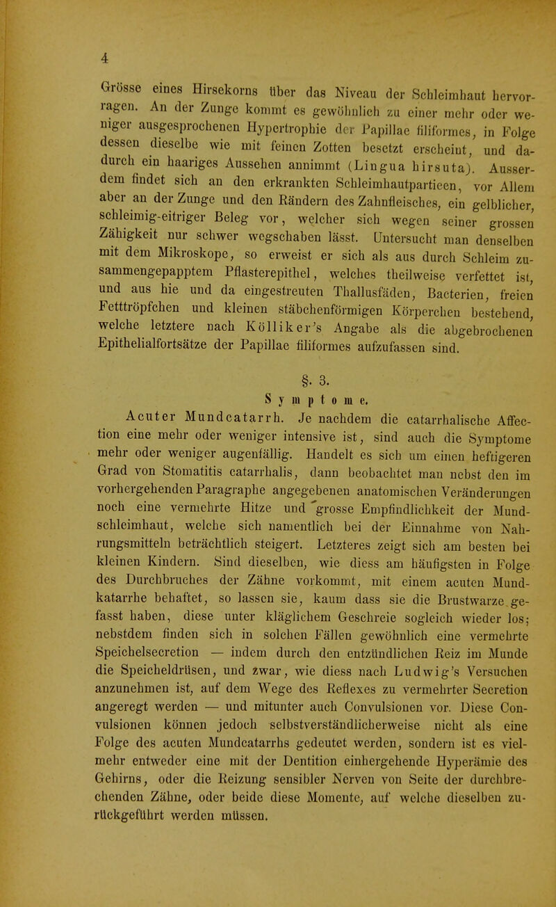 Grosse eines Hirsekorns Uber das Niveau der Schleimhaut hervor- ragen. An der Zunge kommt es gewöhnlich zu einer mehr oder we- niger ausgesprochenen Hypertrophie der Papillae filiformes, in Folge dessen dieselbe wie mit feinen Zotten besetzt erscheint, und da- durch ein haariges Aussehen annimmt (Lingua hirsuta). Ausser- dem findet sich an den erkrankten Schleimhautpartieen, vor Allem aber an der Zunge und den Rändern des Zahnfleisches, ein gelblicher, schleimig-eitriger Beleg vor, welcher sich wegen seiner grossen Zähigkeit nur schwer wegschaben lässt. Untersucht man denselben mit dem Mikroskope, so erweist er sich als aus durch Schleim zu- sammengepapptem Pflasterepithel, welches theilweise verfettet ist, und aus hie und da eingestreuten Thallusfäden, Bacterien, freien Fetttröpfchen und kleinen stäbchenförmigen Körperchen bestehend welche letztere nach Kölliker's Angabe als die abgebrochenen Epithelialfortsätze der Papillae filiformes aufzufassen sind. §. 3. Symptome. Acuter Mundcatarrh. Je nachdem die catarrhalische Aflfec- tion eine mehr oder weniger intensive ist, sind auch die Symptome mehr oder weniger augenfällig. Handelt es sich um einen heftigeren Grad von Stomatitis catarrhalis, dann beobachtet man nebst den im vorhergehenden Paragraphe angegebenen anatomischen Veränderungen noch eine vermehrte Hitze und grosse Empfindlichkeit der Mund- schleimhaut, welche sich namentlich bei der Einnahme von Nah- rungsmitteln beträchtlich steigert. Letzteres zeigt sich am besten bei kleinen Kindern. Sind dieselben, wie diess am häufigsten in Folge des Durchbruches der Zähne vorkommt, mit einem acuten Mund- katarrhe behaftet, so lassen sie, kaum dass sie die Brustwarze,ge- fasst haben, diese unter kläglichem Geschreie sogleich wieder los; nebstdem finden sich in solchen Fällen gewöhnlich eine vermehrte Speichelsecretion — indem durch den entzündlichen Reiz im Munde die Speicheldrüsen, und zwar, wie diess nach Ludwig's Versuchen anzunehmen ist, auf dem Wege des Reflexes zu vermehrter Secretion angeregt werden — und mitunter auch Convulsionen vor. Diese Con- vulsionen können jedoch selbstverständlicherweise nicht als eine Folge des acuten Mundcatarrhs gedeutet werden, sondern ist es viel- mehr entweder eine mit der Dentition einhergehende Hyperämie des Gehirns, oder die Reizung sensibler Nerven von Seite der durchbre- chenden Zähne, oder beide diese Momente, auf welche dieselhen zu- rückgeführt werden müssen.