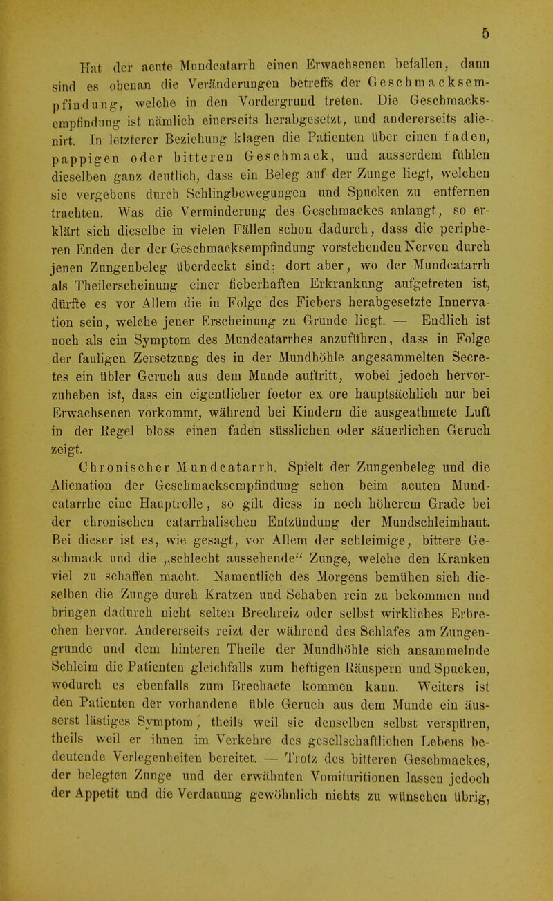 Hat der acute Mnndcatarrh einen Erwachsenen befallen, dann sind es obenan die Veränderungen betreffs der Geschmacksem- pfindung-, welche in den Vordergrund treten. Die Geschmacks- empfindung ist nämlich einerseits herabgesetzt, und andererseits alie- nirt. In letzterer Beziehung klagen die Patienten über einen faden, pappigen oder bitteren Geschmack, und ausserdem fühlen dieselben ganz deutlich, dass ein Beleg auf der Zunge liegt, welchen sie vergebens durch Schlingbewegungen und Spucken zu entfernen trachten. Was die Verminderung des Geschmackes anlangt, so er- klärt sich dieselbe in vielen Fällen schon dadurch, dass die periphe- ren Enden der der Geschmacksempfindung vorstehenden Nerven durch jenen Zungenbeleg überdeckt sind; dort aber, wo der Mundcatarrh als Theilerscheinung einer fieberhaften Erkrankung aufgetreten ist, dürfte es vor Allem die in Folge des Fiebers herabgesetzte Innerva- tion sein, welche jener Erscheinung zu Grunde liegt. — Endlich ist noch als ein Symptom des Mundcatarrhes anzuführen, dass in Folge der fauligen Zersetzung des in der Mundhöhle angesammelten Secre- tes ein übler Geruch aus dem Munde auftritt, wobei jedoch hervor- zuheben ist, dass ein eigentlicher foetor ex ore hauptsächlich nur bei Erwachsenen vorkommt, während bei Kindern die ausgeathmete Luft in der Regel bloss einen faden süsslichen oder säuerlichen Geruch zeigt. Chronischer Mundcatarrh. Spielt der Zungenbeleg und die Alienation der Geschmacksempfindung schon beim acuten Mund- catarrh e eine Hauptrolle, so gilt diess in noch höherem Grade bei der chronischen catarrhalischen Entzündung der Mundschleimhaut. Bei dieser ist es, wie gesagt, vor Allem der schleimige, bittere Ge- schmack und die „schlecht aussehende'' Zunge, welche den Kranken viel zu schaffen macht. Namentlich des Morgens bemühen sich die- selben die Zunge durch Kratzen und Schaben rein zu bekommen und bringen dadurch nicht selten Brechreiz oder selbst wirkliches Erbre- chen hervor. Andererseits reizt der während des Schlafes am Zungen- grunde und dem hinteren Theile der Mundhöhle sich ansammelnde Schleim die Patienten gleichfalls zum heftigen Räuspern und Spucken, wodurch es ebenfalls zum Brechacte kommen kann. Weiters ist den Patienten der vorhandene üble Geruch aus dem Munde ein äus- serst lästiges Symptom, theils weil sie denselben selbst verspüren, theils weil er ihnen im Verkehre des gesellschaftlichen Lebens be- deutende Verlegenheiten bereitet. — Trotz des bitteren Geschmackes, der belegten Zunge und der erwähnten Vomifuritionen lassen jedoch der Appetit und die Verdauung gewöhnlich nichts zu wünschen übrig,