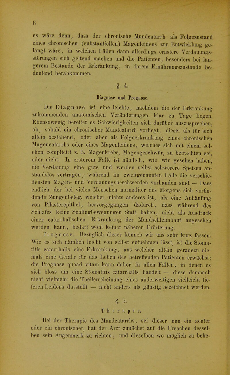 es wäre denn, dass der chronische Mundcatarrh als Folgezustand eines chronischen (substantiellen) Magenleidens zur Entwicklung ge- langt wäre, in welchen Fällen dann allerdings ernstere Verdauungs- störungen sich geltend machen und die Patienten, besonders bei län- gerem Bestände der Erkrankung, in ihrem Ernährungszustände be- deutend herabkommen. §. 4 Diagnose und Prognose. Die Diagnose ist eine leichte, nachdem die der Erkrankung zukommenden anatomischen Veränderungen klar zu Tage liegen. Ebensowenig bereitet es Schwierigkeiten sich darüber auszusprechen, ob, sobald ein chronischer Mundcatarrh vorliegt, dieser als für sich allein bestehend, oder aber als Folgeerkrankung eines chronischen Magencatarrhs oder eines Magenleidens, welches sich mit einem sol- chen complicirt z. B. Magenkrebs, Magengeschwür, zu betrachten sei, oder nicht. In ersterem Falle ist nämlich, wie wir gesehen haben, die Verdauung eine gute und werden selbst schwerere Speisen an- standslos vertragen,- während im zweitgenannten Falle die verschie- densten Magen- und Verdauungsbeschwerden vorhanden sind.— Dass endlich der bei vielen Menschen normaliter des Morgens sich vorfin- dende Zungenbeleg, welcher nichts anderes ist, als eine Anhäufung von Pflasterepithel, hervorgegangen dadurch, dass während des Schlafes keine Schlingbewegungen Statt haben, nicht als Ausdruck einer catarrhalischen Erkrankung der Mundschleimhaut angesehen werden kann, bedarf wohl keiner näheren Erörterung. Prognose. Be/liglich dieser können wir uns sehr kurz fassen. Wie es sich nämlich leicht von selbst entnehmen lässt, ist die Stoma- titis catarrhalis eine Erkrankung, aus welcher allein geradezu nie- mals eine Gefahr für das Leben des betreffenden Patienten erwächst; , die Prognose quoad vitam kann daher in allen Fällen, in denen es sieh bloss um eine Stomatitis catarrhalis handelt — diese demnach nicht vielmehr die Theilerscheinung eines anderweitigen vielleicht tie- fereu Leidens darstellt — nicht anders als günstig bezeichnet werden. §. 5. Therapie. Bei der Therapie des Mundcatarrhs, sei dieser nun ein acuter oder ein chronischer, hat der Arzt zunächst auf die Ursachen dessel- ben sein Augenmerk zu richten, und dieselben wo möglich zu bebe-