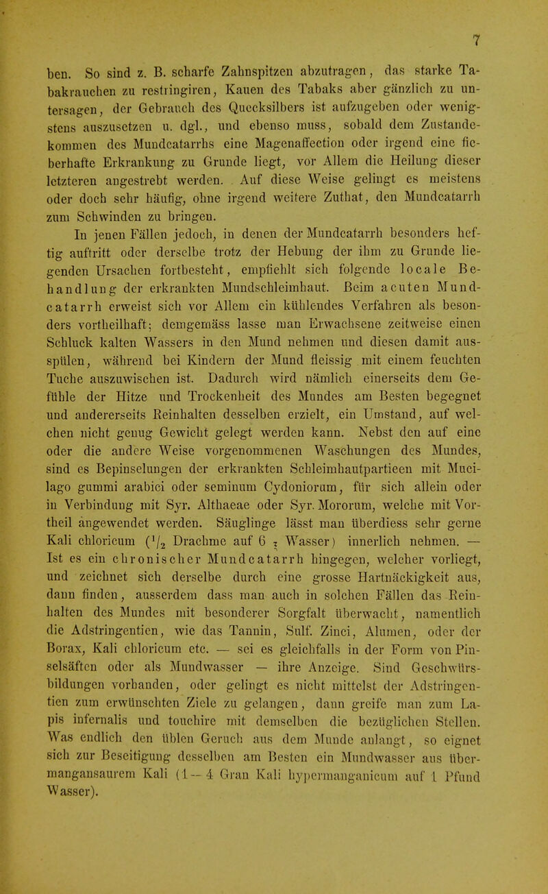 ben. So sind z. B. scharfe Zahnspitzen abzutragen, das starke Ta- bakrauchen zu restiingiren, Kauen des Tabaks aber gänzlich zu un- tersagen, der Gebrauch des Quecksilbers ist aufzugeben oder wenig- stens auszusetzen u. dgl., und ebenso muss, sobald denn Zustande- kommen des Muudcatarrhs eine Magenaifection oder irgend eine fie- berhafte Erkrankung zu Grunde liegt, vor Allem die Heilung dieser letzteren angestrebt werden. Auf diese Weise gelingt es meistens oder doch sehr häufig, ohne irgend weitere Zuthat, den Mundcatarrh zum Schwinden zu bringen. In jenen Fällen jedoch, in denen der Mundcatarrh besonders hef- tig auftritt oder derselbe trotz der Hebung der ihm zu Grunde lie- genden Ursachen fortbesteht, empfiehlt sich folgende locale Be- handlung der erkrankten Mundschleimhaut. Beim acuten Mund- catarrh erweist sich vor Allem ein kühlendes Verfahren als beson- ders vortheilhaft; demgemäss lasse man Erwachsene zeitweise einen Schluck kalten Wassers in den Mund nehmen und diesen damit aus- spülen, während bei Kindern der Mund fleissig mit einem feuchten Tuche auszuwischen ist. Dadurch wird nämlich einerseits dem Ge- fühle der Hitze und Trockenheit des Mundes am Besten begegnet und andererseits ßeinhalten desselben erzielt, ein Umstand, auf wel- chen nicht genug Gewicht gelegt werden kann. Nebst den auf eine oder die andere Weise vorgenommenen Waschungen des Mundes, sind es Bepinselungen der erkrankten Schleimhautpartieen mit Muci- lago gummi arabici oder seminum Cydoniorum, für sich allein oder in Verbindung mit Syr. Althaeae oder Sjr. Mororum, welche mit Vor- theil angewendet werden. Säuglinge lässt man überdiess sehr gerne Kali chloricum (^/j Drachme auf 6 z Wasser) innerlich nehmen. — Ist es ein chronischer Mundcatarrh hingegen, welcher vorliegt, und zeichnet sich derselbe durch eine grosse Hartnäckigkeit aus, dann finden, ausserdem dass man auch in solchen Fällen das Bein- halten des Mundes mit besonderer Sorgfalt überwacht, namentlich die Adstringentien, wie das Tannin, Sulf. Ziuci, Alumen, oder der Borax, Kali chloricum etc. — sei es gleichfalls in der Form von Pin- selsäften oder als Mundwasser — ihre Anzeige. Sind Geschwürs- bildungen vorhanden, oder gelingt es nicht mittelst der Adstringen- tien zum erwünschten Ziele zu gelangen, dann greife man zum La- pis infernalis und touchire mit demselben die bezüglichen Stelleu. Was endlich den üblen Geruch aus dem Munde anlangt, so eignet sich zur Beseitigung desselben am Besten ein Mundwasser aus über- mangansaurem Kali (1-4 Gran Kali hypermanganicum auf l Pfund Wasser).