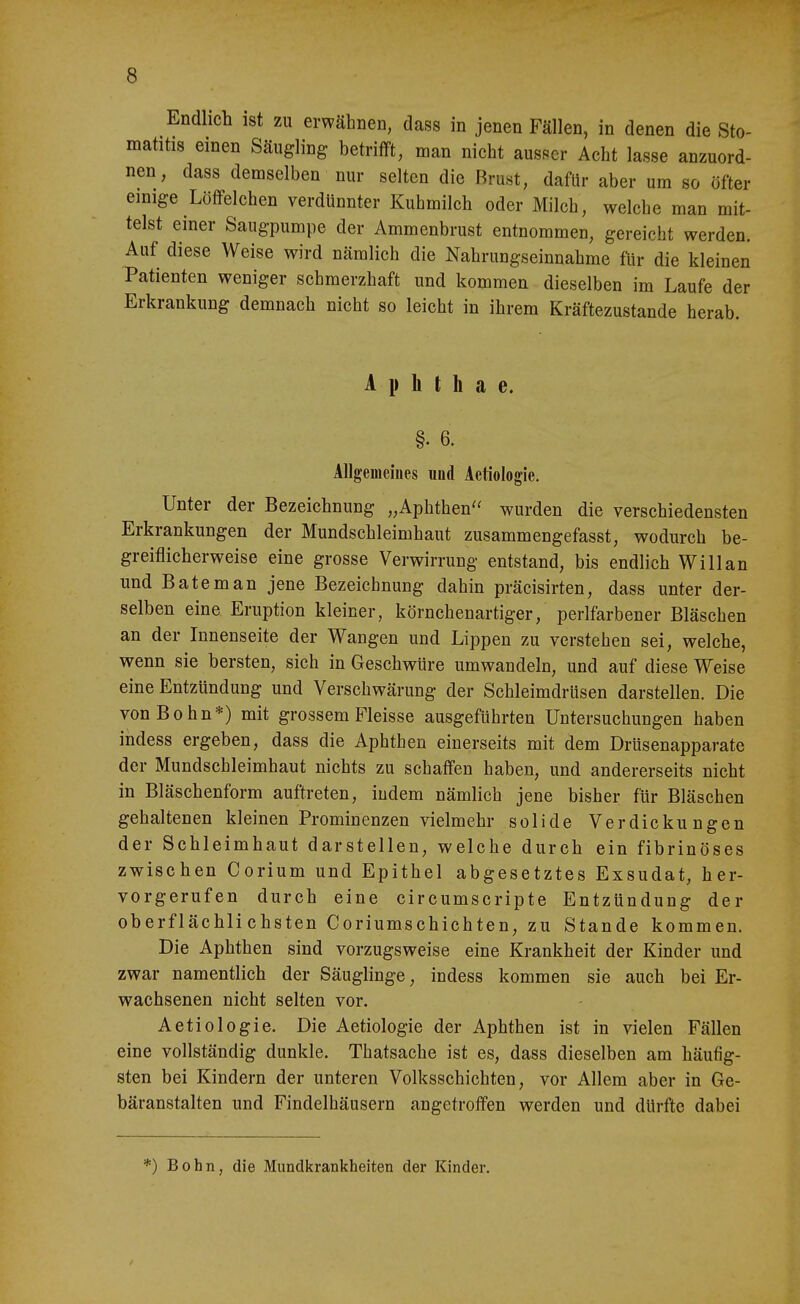 Endlich ist zu erwähnen, dass in jenen Fällen, in denen die Sto- matitis einen Säugling betrifft, man nicht ausser Acht lasse anzuord- nen, dass demselben nur selten die Rrust, dafür aber um so öfter einige Löffelchen verdünnter Kuhmilch oder Milch, welche man mit- telst einer Saugpumpe der Ammenbrust entnommen, gereicht werden. Auf diese Weise wird nämlich die Nahrungseinnahme für die kleinen Patienten weniger schmerzhaft und kommen dieselben im Laufe der Erkrankung demnach nicht so leicht in ihrem Kräftezustande herab. A 1» h t h a e. §. 6. Allgemeiiies und Aetiologie. Unter der Bezeichnung „Aphthen wurden die verschiedensten Erkrankungen der Mundschleimhaut zusammengefasst, wodurch be- greiflicherweise eine grosse Verwirrung entstand, bis endlich Willan und Bäte man jene Bezeichnung dahin präcisirten, dass unter der- selben eine Eruption kleiner, körnchenartiger, perlfarbener Bläschen an der Innenseite der Wangen und Lippen zu verstehen sei, welche, wenn sie bersten, sich in Geschwüre umwandeln, und auf diese Weise eine Entzündung und Verschwärung der Schleimdrüsen darstellen. Die vonBohn*) mit grossem Fleisse ausgeführten Untersuchungen haben indess ergeben, dass die Aphthen einerseits mit dem Drüsenapparate der Mundschleimhaut nichts zu schaffen haben, und andererseits nicht in Bläschenform auftreten, indem nämlich jene bisher für Bläschen gehaltenen kleinen Prominenzen vielmehr solide Verdickungen der Schleimhaut darstellen, welche durch ein fibrinöses zwischen Corium und Epithel abgesetztes Exsudat, her- vorgerufen durch eine circumscripte Entzündung der oberflächlichsten Coriumschichten, zu Stande kommen. Die Aphthen sind vorzugsweise eine Krankheit der Kinder und zwar namentlich der Säuglinge, indess kommen sie auch bei Er- wachsenen nicht selten vor. Aetiologie. Die Aetiologie der Aphthen ist in vielen Fällen eine vollständig dunkle. Thatsache ist es, dass dieselben am häufig- sten bei Kindern der unteren Volksschichten, vor Allem aber in Ge- bäranstalten und Findelhäusern angetroffen werden und dürfte dabei *) Bohn, die Mundkrankheiten der Kinder. /