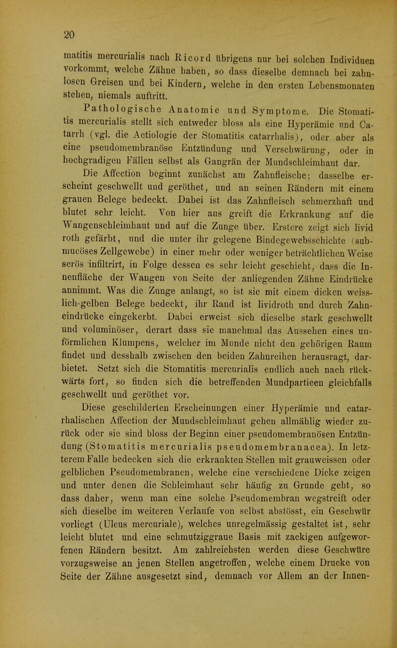 matitis mercurialis nach Eicürd übrigens nur bei solchen Individuen voriiommt, welche Zähne haben, so dass dieselbe demnach bei zahn- losen Greisen und bei Kindern, welche in den ersten Lebensmonaten stehen, niemals auftritt. Pathologische Anatomie und Symptome. Die Stomati- tis mercurialis stellt sich entweder bloss als eine Hyperämie imd Ca- tarrh (vgl. die Aetiologie der Stomatitis catarrhalis), oder aber als eine pseudomembranöse Entzündung und Verschwärung, oder in hochgradigen Fällen selbst als Gangrän der Mundschleimhaut dar. Die Affection beginnt zunächst am Zahnfleische; dasselbe er- scheint geschwellt und geröthet, und an seinen Rändern mit einem grauen Belege bedeckt. Dabei ist das Zahnfleisch schmerzhaft und blutet sehr leicht. Von hier aus greift die Erkrankung auf die Wangenschleimhaut und auf die Zunge über. Erstere zeigt sich livid roth gefärbt, und die unter ihr gelegene Bindegewebsschichte fsub- mucöses Zellgewebe) in einer mehr oder weniger beträchtlichen Weise serös infiltrirt, in Folge dessen es sehr leicht geschieht, dass die In- nenfläche der Wangen von Seite der anliegenden Zähne Eindrücke annimmt. Was die Zunge anlangt, so ist sie mit einem dicken weiss- lich-gelben Belege bedeckt, ihr ßand ist lividroth und durch Zahn- eindrücke eingekerbt. Dabei erweist sich dieselbe stark geschwellt und voluminöser, derart dass sie manchmal das Aussehen eines un- förmlichen Klumpens, welcher im Munde nicht den gehörigen Raum findet und desshalb zwischen den beiden Zahnreihen herausragt, dar- bietet. Setzt sich die Stomatitis mercurialis endlich auch nach rück- wärts fort, so finden sich die betrefi'enden Mundpartieen gleichfalls geschwellt und geröthet vor. Diese geschilderten Erscheinungen einer Hyperämie und catar- rhalischen AfiPection der Mundschleimhaut gehen allmählig wieder zu- rück oder sie sind bloss der Beginn einer pseudomembranösen Entzün- dung (Stomatitis mercurialis pseudomembranacea). In letz- terem Falle bedecken sich die erkrankten Stellen mit grauweissen oder gelblichen Pseudomembranen, welche eine verschiedene Dicke zeigen und unter denen die Schleimhaut sehr häufig zu Grunde geht, so dass daher, wenn man eine solche Pseudomembran wegstreift oder sich dieselbe im weiteren Verlaufe von selbst abstösst, ein Geschwür vorliegt (Ulcus mercuriale), welches unregelmässig gestaltet ist, sehr leicht blutet und eine schmutziggraue Basis mit zackigen aufgewor- fenen Rändern besitzt. Am zahlreichsten werden diese Geschwüre vorzugsweise an jenen Stellen angetroffen, welche einem Drucke von Seite der Zähne ausgesetzt sind, demnach vor Allem an der Innen-