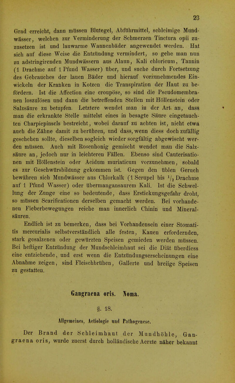 Grad erreicht, dann müssen Blutegel, Abführmittel, schleimige Mund- wässer, welchen zur Verminderung der Schmerzen Tinctura opii zu- zusetzen ist und lauwarme Wannenbäder angewendet werden. Hat sich auf diese Weise die Entzündung vermindert, so gehe man nun zu adstringirenden Mundwässern aus Alaun, Kali chloricum, Tannin (1 Drachme auf 1 Pfund Wasser) über, und suche durch Fortsetzung des Gebrauches der lauen Bäder und hierauf vorzunehmendes Ein- wickeln der Kranken in Kotzen die Transpiration der Haut zu be- fördern. Ist die Affection eine croupöse, so sind die Pseudomembra- nen loszulösen und dann die betreffenden Stellen mit Höllenstein oder Salzsäure zu betupfen. Letztere wendet man in der Art an, dass man die erkrankte Stelle mittelst eines in besagte Säure eingetauch- ten Charpiepinsels bestreicht, wobei darauf zu achten ist, nicht etwa auch die Zähne damit zu berühren, und dass, wenn diess doch zufällig geschehen sollte, dieselben sogleich wieder sorgfältig abgewischt wer- den müssen. Auch mit Rosenhonig gemischt wendet man die Salz- säure an, jedoch nur in leichteren Fällen. Ebenso sind Cauterisatio- nen mit Höllenstein oder Acidum muriaticum vorzunehmen, sobald es zur Geschwürsbildung gekommen ist. Gegen den üblen Geruch bewähren sich Mundwässer aus Chlorkalk (1 Scrupel bis 1/2 Drachme auf 1 Pfund Wasser) oder übermangansaurem Kali. Ist die Schwel- lung der Zunge eine so bedeutende, dass Erstickungsgefahr droht, so müssen Scarificationen derselben gemacht werden. Bei vorhande- nen Fieberbewegungen reiche man innerlich Chinin und Mineral- säuren. Endlich ist zu bemerken, dass bei Vorhandensein einer Stomati- tis mercurialis selbstverständlich alle festen, Kauen erfordernden, stark gesalzenen oder gewürzten Speisen gemieden werden müssen. Bei heftiger Entzündung der Mundschleimhaut sei die Diät überdiess eine entziehende, und erst wenn die Entzündungserscheinungen eine Abnahme zeigen, sind Fleischbrühen, Gallerte und breiige Speisen zu gestatten. Gangraena oris. Noma. §. 18. Allgemeines, Äetiologie inul Palliogcnese. Der Brand der Schleimhaut der Mundhöhle, Gan- graena oris, wurde zuerst durch holländische Aerzte näher bekannt