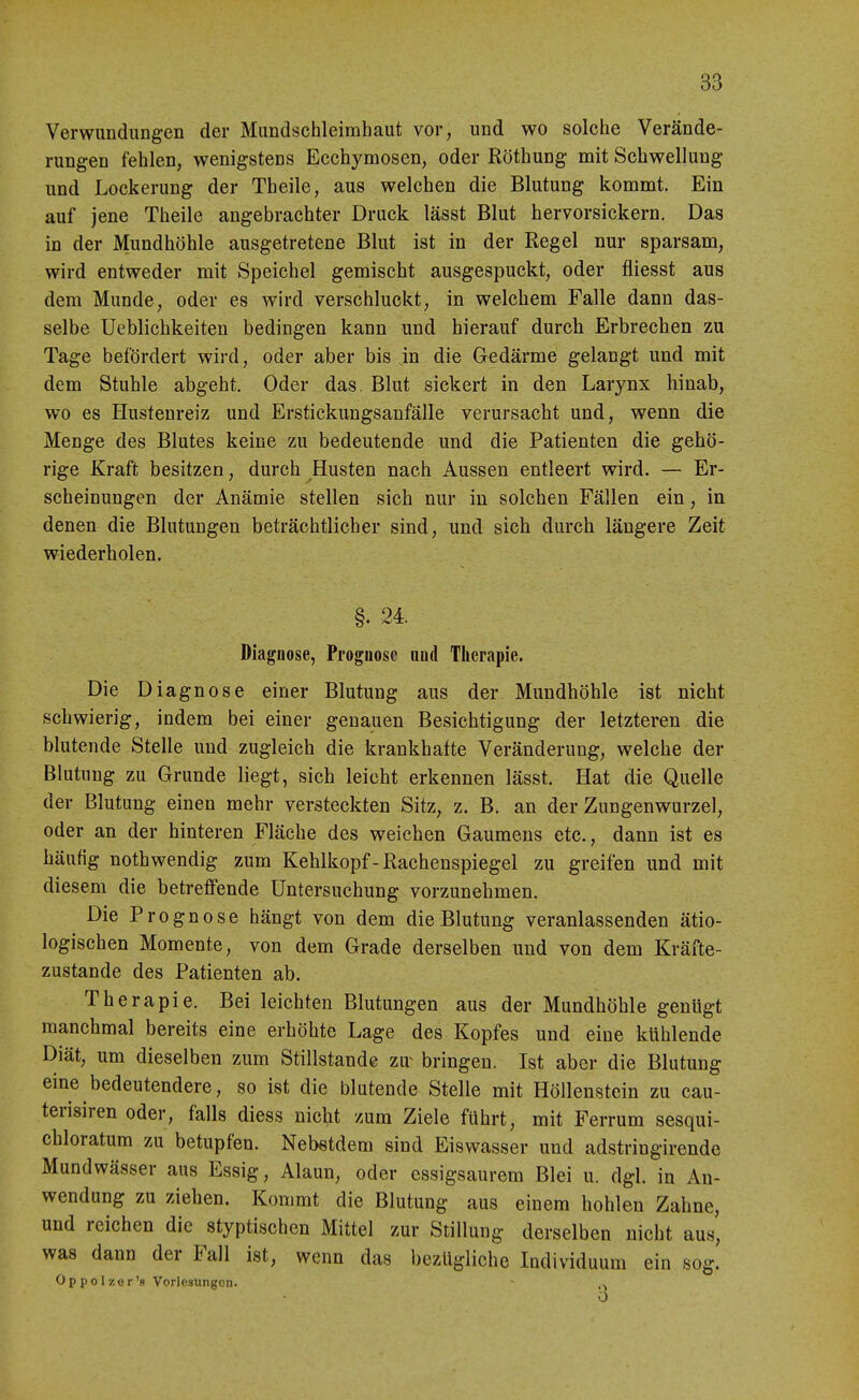 Verwundungen der Mundschleimhaut vor, und wo solche Verände- rungen fehlen, wenigstens Ecchymosen, oder Röthung mit Schwellung und Lockerung der Theile, aus welchen die Blutung kommt. Ein auf jene Theile angebrachter Druck lässt Blut hervorsickern. Das in der Mundhöhle ausgetretene Blut ist in der Regel nur sparsam, wird entweder mit Speichel gemischt ausgespuckt, oder fliesst aus dem Munde, oder es wird verschluckt, in welchem Falle dann das- selbe Ueblichkeiten bedingen kann und hierauf durch Erbrechen zu Tage befördert wird, oder aber bis in die Gedärme gelangt und mit dem Stuhle abgeht. Oder das. Blut sickert in den Larynx hinab, wo es Hustenreiz und Erstickungsanfälle verursacht und, wenn die Menge des Blutes keine zu bedeutende und die Patienten die gehö- rige Kraft besitzen, durch Husten nach Aussen entleert wird. — Er- scheinungen der Anämie stellen sich nur in solchen Fällen ein, in denen die Blutungen beträchtlicher sind, und sich durch längere Zeit wiederholen. §. 24. Diagnose, Prognose and Therapie. Die Diagnose einer Blutung aus der Mundhöhle ist nicht schwierig, indem bei einer genauen Besichtigung der letzteren die blutende Stelle und zugleich die krankhafte Veränderung, welche der Blutung zu Grunde liegt, sich leicht erkennen lässt. Hat die Quelle der Blutung einen mehr versteckten Sitz, z. B. an der Zungenwurzel, oder an der hinteren Fläche des weichen Gaumens etc., dann ist es häufig nothwendig zum Kehlkopf - Rachenspiegel zu greifen und mit diesem die betreffende Untersuchung vorzunehmen. Die Prognose hängt von dem die Blutung veranlassenden ätio- logischen Momente, von dem Grade derselben und von dem Kräfte- zustande des Patienten ab. Therapie. Bei leichten Blutungen aus der Mundhöhle genligt manchmal bereits eine erhöhte Lage des Kopfes und eine kühlende Diät, um dieselben zum Stillstande zu~ bringen. Ist aber die Blutung eine bedeutendere, so ist die blutende Stelle mit Höllenstein zu cau- terisiren oder, falls diess nicht zum Ziele führt, mit Ferrum sesqui- chloratum zu betupfen. Nebstdem sind Eiswasser und adstringirende Mundwässer aus Essig, Alaun, oder essigsaurem Blei u. dgl. in An- wendung zu ziehen. Kommt die Blutung aus einem hohlen Zahne, und reichen die styptischen Mittel zur Stillung derselben nicht aus, was dann der Fall ist, wenn das bezügliche Individuum ein sog! Oppolzer'fi Vorlesungen. -