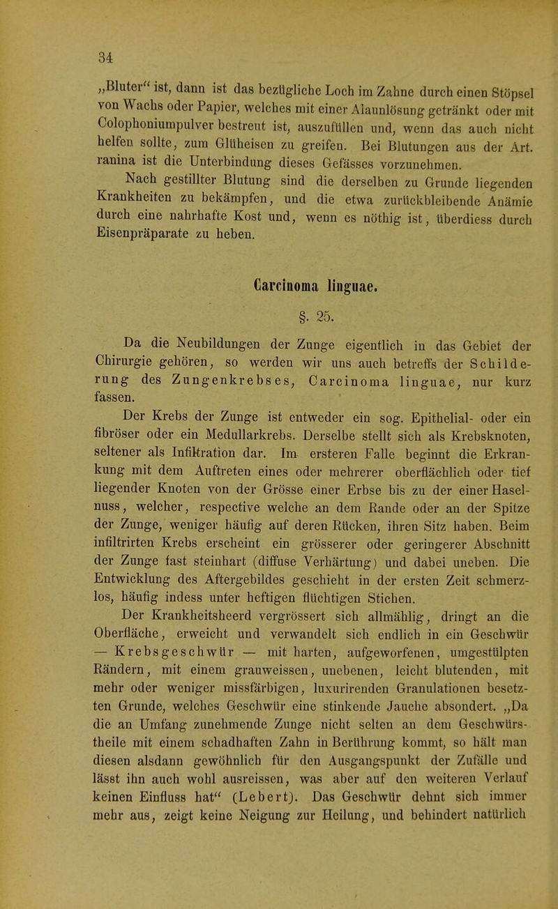 „Bluter ist, dann ist das bezügliche Loch im Zahne durch einen Stöpsel von Wachs oder Papier, welches mit einer Alaunlösung getränkt oder mit Colophoniumpulver bestreut ist, auszufüllen und, wenn das auch nicht helfen sollte, zum Glüheisen zu greifen. Bei Blutungen aus der Art. ranina ist die Unterbindung dieses Gefässes vorzunehmen. Nach gestillter Blutung sind die derselben zu Grunde liegenden Krankheiten zu bekämpfen, und die etwa zurückbleibende Anämie durch eine nahrhafte Kost und, wenn es nöthig ist, überdiess durch Eisenpräparate zu heben. Carcinoma linguae. §. 25. Da die Neubildungen der Zunge eigentlich in das Gebiet der Chirurgie gehören, so werden wir uns auch betreffs der Schilde- rung des Zungenkrebses, Carcinoma linguae, nur kurz fassen. Der Krebs der Zunge ist entweder ein sog. Epithelial- oder ein fibröser oder ein Medullarkrebs. Derselbe stellt sich als Krebsknoten, seltener als Infiltration dar. Im ersteren Falle beginnt die Erkran- kung mit dem Auftreten eines oder mehrerer oberflächlich oder tief liegender Knoten von der Grösse einer Erbse bis zu der einer Hasel- nuss, welcher, respective weiche an dem Rande oder an der Spitze der Zunge, weniger häufig auf deren Eücken, ihren Sitz haben. Beim infiltrirten Krebs erscheint ein grösserer oder geringerer Abschnitt der Zunge fast steinhart (diffuse Verhärtung) und dabei uneben. Die Entwicklung des Aftergebildes geschieht in der ersten Zeit schmerz- los, häufig indess unter heftigen flüchtigen Stichen. Der Krankheitsheerd vergrössert sich allmählig, dringt an die Oberfläche, erweicht und verwandelt sich endlich in ein Geschwür — KrebsgeschwUr — mit harten, aufgeworfenen, umgestülpten Rändern, mit einem grauweissen, unebenen, leicht blutenden, mit mehr oder weniger missfärbigen, luxurirenden Granulationen besetz- ten Grunde, welches Geschwür eine stinkende Jauche absondert. „Da die an Umfang zunehmende Zunge nicht selten an dem Geschwürs- theile mit einem schadhaften Zahn in Berührung kommt, so hält man diesen alsdann gewöhnlich für den Ausgangspunkt der Zufälle und lässt ihn auch wohl ausreissen, was aber auf den weiteren Verlauf keinen Einfluss hat (Lebert). Das Geschwür dehnt sich immer mehr aus, zeigt keine Neigung zur Heilung, und behindert natürlich