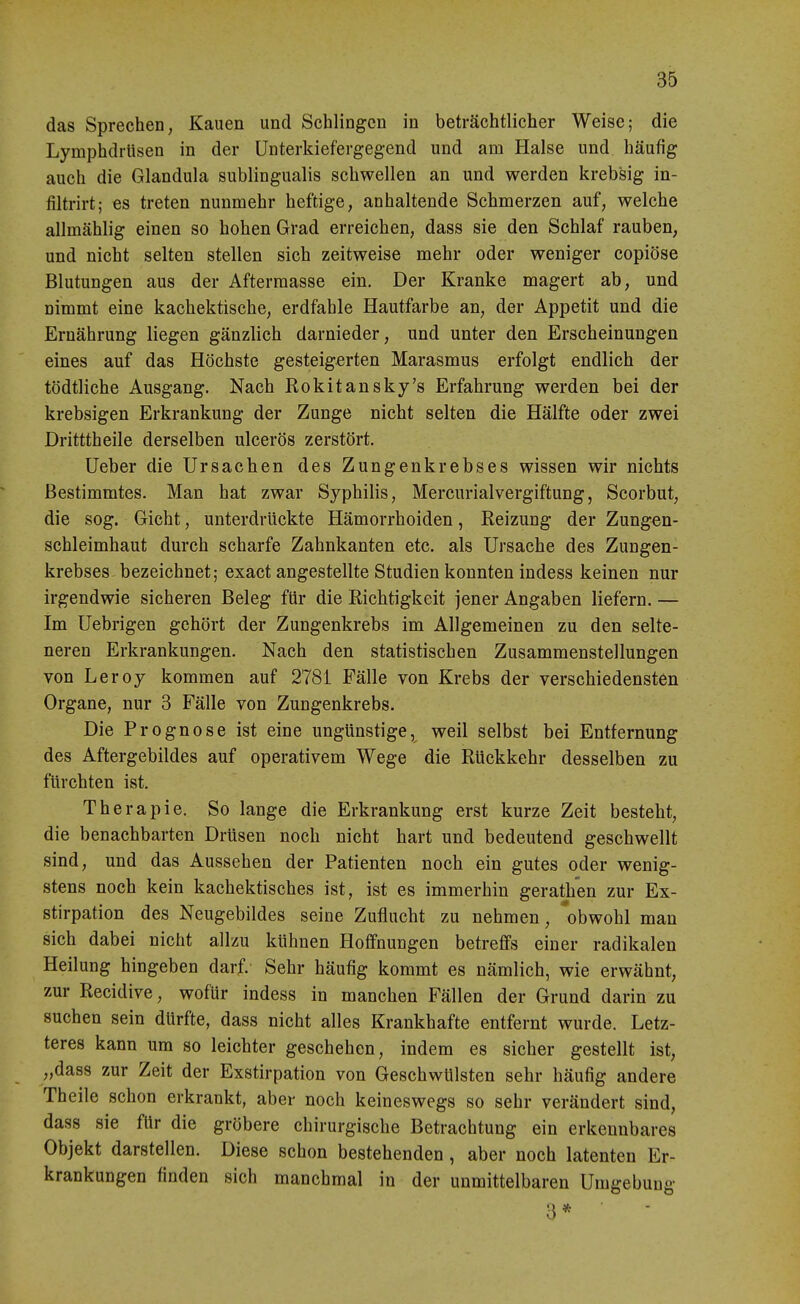 das Sprechen, Kauen und Schlingen in beträchtlicher Weise; die Lymphdrüsen in der Unterkiefergegend und am Halse und häufig auch die Glandula subungualis schwellen an und werden krebsig in- filtrirt; es treten nunmehr heftige, anhaltende Schmerzen auf, welche allmählig einen so hohen Grad erreichen, dass sie den Schlaf rauben, und nicht selten stellen sich zeitweise mehr oder weniger copiöse Blutungen aus der Aftermasse ein. Der Kranke magert ab, und nimmt eine kachektische, erdfahle Hautfarbe an, der Appetit und die Ernährung liegen gänzlich darnieder, und unter den Erscheinungen eines auf das Höchste gesteigerten Marasmus erfolgt endlich der tödtliche Ausgang. Nach Rokitansky's Erfahrung werden bei der krebsigen Erkrankung der Zunge nicht selten die Hälfte oder zwei Dritttheile derselben ulcerös zerstört. Ueber die Ursachen des Zungenkrebses wissen wir nichts Bestimmtes. Man hat zwar Syphilis, Mercurialvergiftung, Scorbut, die sog. Gicht, unterdrückte Hämorrhoiden, Reizung der Zungen- schleimhaut durch scharfe Zahnkanten etc. als Ursache des Zungen- krebses bezeichnet; exact angestellte Studien konnten indess keinen nur irgendwie sicheren Beleg für die Richtigkeit jener Angaben liefern. — im Uebrigen gehört der Zungenkrebs im Allgemeinen zu den selte- neren Erkrankungen. Nach den statistischen Zusammenstellungen von Leroy kommen auf 2781 Fälle von Krebs der verschiedensten Organe, nur 3 Fälle von Zungenkrebs. Die Prognose ist eine ungünstige, weil selbst bei Entfernung des Aftergebildes auf operativem Wege die Rückkehr desselben zu fürchten ist. Therapie. So lange die Erkrankung erst kurze Zeit besteht, die benachbarten Drüsen noch nicht hart und bedeutend geschwellt sind, und das Aussehen der Patienten noch ein gutes oder wenig- stens noch kein kachektisches ist, ist es immerhin gerathen zur Ex- stirpation des Neugebildes seine Zuflucht zu nehmen, 'obwohl man sich dabei nicht allzu kühnen Hoffnungen betreffs einer radikalen Heilung hingeben darf. Sehr häufig kommt es nämlich, wie erwähnt, zur Recidive, wofür indess in manchen Fällen der Grund darin zu suchen sein dürfte, dass nicht alles Krankhafte entfernt wurde. Letz- teres kann um so leichter geschehen, indem es sicher gestellt ist, „dass zur Zeit der Exstirpation von Geschwülsten sehr häufig andere Theile schon erkrankt, aber noch keineswegs so sehr verändert sind, dass sie für die gröbere chirurgische Betrachtung ein erkennbares Objekt darstellen. Diese schon bestehenden, aber noch latenten Er- krankungen finden sich manchmal in der unmittelbaren Umgebung 3*