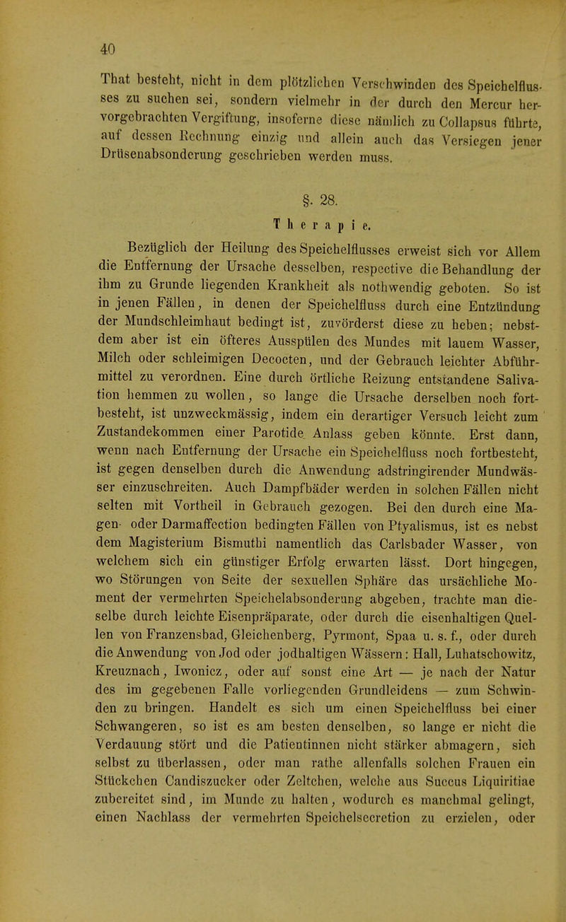 That besteht, nicht in dem plötzlichen Verschwinden des Speichelflus- ses zu suchen sei, sondern vielmehr in der durch den Mercur her- vorgebrachten Verg-iftung, insoferne diese nämlich zu CoUapsus führte, auf dessen Kechnung einzig und allein auch das Versiegen jener Drttsenabsonderung geschrieben werden muss. §. 28. Therapie. Bezüglich der Heilung des Speichelflusses erweist sich vor Allem die Entfernung der Ursache desselben, respective die Behandlung der ihm zu Grunde liegenden Krankheit als nothwendig geboten. So ist in jenen Fällen, in denen der Speichelfluss durch eine Entzündung der Mundschleimhaut bedingt ist, zuvörderst diese zu heben; nebst- dem aber ist ein öfteres Ausspülen des Mundes mit lauem Wasser, Milch oder schleimigen Decocten, und der Gebrauch leichter Abführ- mittel zu verordnen. Eine durch örtliche Reizung entstandene Saliva- tion hemmen zu wollen, so lange die Ursache derselben noch fort- besteht, ist unzweckmässig, indem ein derartiger Versuch leicht zum Zustandekommen einer Parotide Anlass geben könnte. Erst dann, wenn nach Entfernung der Ursache ein Speichelfluss noch fortbesteht, ist gegen denselben durch die Anwendung adstringirender Mundwäs- ser einzuschreiten. Auch Dampfbäder werden in solchen Fällen nicht selten mit Vortheil in Gebrauch gezogen. Bei den durch eine Ma- gen- oder Darmaffection bedingten Fällen von Ptyalismus, ist es nebst dem Magisterium Bismuthi namentlich das Carlsbader Wasser, von welchem sich ein günstiger Erfolg erwarten lässt. Dort hingegen, wo Störungen von Seite der sexuellen Sphäre das ursächliche Mo- ment der vermehrten Speichelabsonderung abgeben, trachte man die- selbe durch leichte Eisenpräparate, oder durch die eisenhaltigen Quel- len von Franzensbad, Gleichenberg, Pyrmont, Spaa u. s. f., oder durch die Anwendung von Jod oder jodhaltigen Wässern: Hall, Luhatschowitz, Kreuznach, Iwonicz, oder auf sonst eine Art — je nach der Natur des im gegebenen Falle vorliegenden Grundleidens — zum Schwin- den zu bringen. Handelt es sich um einen Speichelfluss bei einer Schwangeren, so ist es am besten denselben, so lange er nicht die Verdauung stört und die Patientinnen nicht stärker abmagern, sich selbst zu überlassen, oder man rathe allenfalls solchen Frauen ein Stückchen Candiszucker oder Zeltchen, welche aus Succus Liquiritiae zubereitet sind, im Munde zu halten, wodurch es manchmal gelingt, einen Nachlass der vermehrten Speichelsecretion zu erzielen, oder