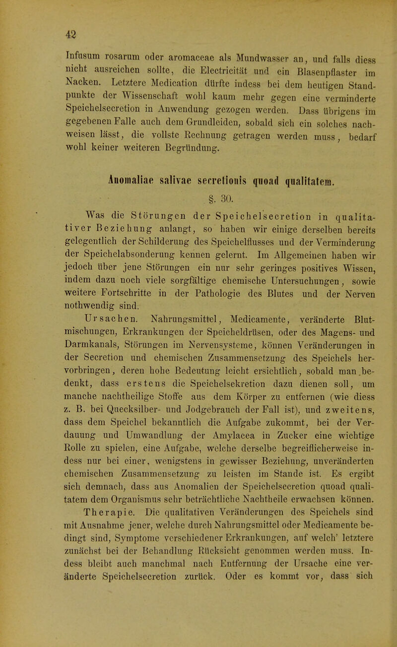 43 Infnsum rosarum oder aromaceae als Mundwasser an, und falls diess nicht ausreichen sollte, die Electricität und ein Blasenpflaster im Nacken. Letztere Medication dürfte indess bei dem heutigen Stand- punkte der Wissenschaft wohl kaum mehr gegen eine verminderte Speichelsecretion in Anwendung gezogen werden. Dass übrigens im gegebenen Falle auch dem Grundleiden, sobald sich ein solches nach- weisen lässt, die vollste Ecchnung getragen werden muss, bedarf wohl keiner weiteren Begründung. inomallae salivae secretioiiis quoad qualitatem. §. 30. Was die Störungen der Speichelsecretion in qualita- tiver Beziehung anlangt, so haben wir einige derselben bereits gelegentlich der Schilderung des Speichelflusses und der Verminderung der Speichelabsonderung kennen gelernt. Im Allgemeinen haben wir jedoch über jene Störungen ein nur sehr geringes positives Wissen, indem dazu noch viele sorgfältige chemische Untersuchungen, sowie weitere Fortschritte in der Pathologie des Blutes und der Nerven nothwendig sind. Ursachen. Nahrungsmittel, Medicamente, veränderte Blut- mischungen, Erkrankungen der Speicheldrüsen, oder des Magens- und Darmkanals, Störungen im Nervensysteme, können Veränderungen in der Secretion und chemischen Zusammensetzung des Speichels her- vorbringen, deren hohe Bedeutung leicht ersichtlich, sobald man.be- denkt, dass erstens die Speichelsekretion dazu dienen soll, um manche nachtheilige Stoffe aus dem Körper zu entfernen (wie diess z. B. bei Quecksilber- und Jodgebrauch der Fall ist), und zweitens, dass dem Speichel bekanntlich die Aufgabe zukommt, bei der Ver- dauung und Umwandlung der Amylacea in Zucker eine wichtige Eolle zu spielen, eine Aufgabe, welche derselbe begreiflicherweise in- dess nur bei einer, wenigstens in gewisser Beziehung, unveränderten chemischen Zusammensetzung zu leisten im Stande ist. Es ergibt sich demnach, dass aus Anomalien der Speichelsecretion quoad quali- tatem dem Organismus sehr beträchtliche Nachtheile erwachsen können. Therapie. Die qualitativen Veränderungen des Speichels sind mit Ausnahme jener, welche durch Nahrungsmittel oder Medicamente be- dingt sind, Symptome verschiedener Erkrankungen, auf welch' letztere zunächst bei der Behandlung Rücksicht genommen werden muss. In- dess bleibt auch manchmal nach Entfernung der Ursache eine ver- änderte Speichelsecretion zurück. Oder es kommt vor, dass sich