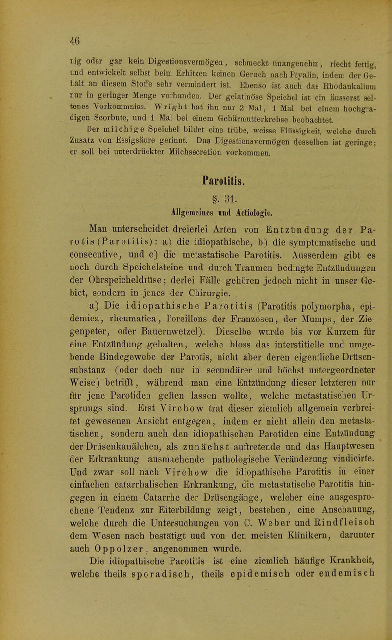 nig oäer gar kein Digestionsverraögen , schmeckt imangenehm, riecht fettig, und entwickelt selbst beim Erhitzen keinen Geruch nach Ptyalin, indem der Ge- halt an diesem Stoffe sehr vermindert ist. Ebenso ist auch das Ehodankalium nur in geringer Menge vorhanden. Der gelatinöse Speichel ist ein äusserst sel- tenes Vorkommniss. Wright hat ihn nur 2 Mal, 1 Mal bei einem hochgra- digen Scorbute, und 1 Mal bei einem Gebärmutterkrebse beobachtet. Der milchige Speichel bildet eine trübe, weisse Flüssigkeit, welche durch Zusatz von Essigsäure gerinnt. Das Digestionsvermögen desselben ist geringe; er soll bei unterdrückter Milchsecretion vorkommen. Parotitis. §. 31. AUgemeiues und Aetiologie. Man unterscheidet dreierlei Arten von Entzündung der Pa- rotis (Parotitis): a) die idiopathische, b) die symptomatische und consecutive, und c) die metastatische Parotitis. Ausserdem gibt es noch durch Speichelsteine und durch Traumen bedingte Entzündungen der Ohrspeicheldrüse; derlei Fälle gehören jedoch nicht in unser Ge- biet, sondern in jenes der Chirurgie. a) Die idiopathische Parotitis (Parotitis polj'^morpha, epi- demica, rheumatica, l'oreillons der Franzosen, der Mumps, der Zie- genpeter, oder Bauernv^etzel). Dieselbe wurde bis vor Kurzem für eine Entzündung gehalten, welche bloss das interstitielle und umge- bende Bindegewebe der Parotis, nicht aber deren eigentliche Drüsen- substanz (oder doch nur in secundärer und höchst untergeordneter Weise) betriift, während man eine Entzündung dieser letzteren nur für jene Parotiden gelten lassen wollte, welche metastatischen Ur- sprungs sind. Erst Virchow trat dieser ziemlich allgemein verbrei- tet gewesenen Ansicht entgegen, indem er nicht allein den metasta- tischen, sondern auch den idiopathischen Parotiden eine Entzündung derDrüsenkanälchen, als zunächst auftretende und das Hauptwesen der Erkrankung ausmachende pathologische Veränderung vindicirte. Und zwar soll nach Virchow die idiopathische Parotitis in einer einfachen catarrhalischen Erkrankung, die metastatische Parotitis hin- gegen in einem Catarrhe der Drüsengänge, welcher eine ausgespro- chene Tendenz zur Eiterbildung zeigt, bestehen, eine Anschauung, welche durch die Untersuchungen von C. Weber und Rindfleisch dem Wesen nach bestätigt und von den meisten Klinikern, darunter auch 0 p p 01 z e r , angenommen wurde. Die idiopathische Parotitis ist eine ziemlich häufige Krankheit, welche theils sporadisch, theils epidemisch oder endemisch