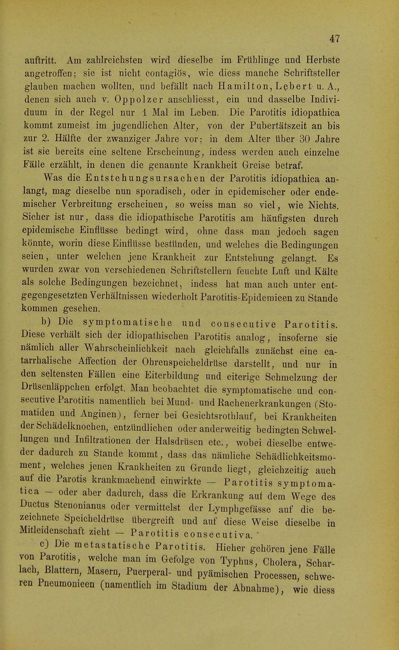 auftritt. Am zahlreichsten wird dieselbe im Frühlinge und Herbste angetroffen; sie ist nicht contagiös, wie diess manche Schriftsteller glauben machen wollten, und befällt nach Hamilton, Lßbert u. A., denen sich auch v. Oppolzer anschliesst, ein und dasselbe Indivi- duum in der Regel nur 1 Mal im Leben. Die Parotitis idiopathica kommt zumeist im jugendlichen Alter, von der Pubertätszeit an bis zur 2. Hälfte der zwanziger Jahre vor; in dem Alter über 30 Jahre ist sie bereits eine seltene Erscheinung, indess werden auch einzelne Fälle erzählt, in denen die genannte Krankheit Greise betraf. Was die EntstehungsUrsachen der Parotitis idiopathica an- langt, mag dieselbe nun sporadisch, oder in epidemischer oder ende- mischer Verbreitung erscheinen, so weiss man so viel, wie Nichts. Sicher ist nur, dass die idiopathische Parotitis am häufigsten durch epidemische Einflüsse bedingt wird, ohne dass man jedoch sagen könnte, worin diese Einflüsse bestünden, und welches die Bedingungen seien, unter welchen jene Krankheit zur Entstehung gelangt. Es wurden zwar von verschiedenen Schriftstellern feuchte Luft und Kälte als solche Bedingungen bezeichnet, indess hat man auch unter ent- gegengesetzten Verhältnissen wiederholt Parotitis-Epidemieen zu Stande kommen gesehen. b) Die symptomatische und consecutive Parotitis. Diese verhält sich der idiopathischen Parotitis analog, insoferne sie nämlich aller Wahrscheinlichkeit nach gleichfalls zunächst eine ca- tarrhalische Afi'ection der Ohrenspeicheldrüse darstellt, und nur in den seltensten Fällen eine Eiterbildung und eiterige Schmelzung der Drüsenläppchen erfolgt. Man beobachtet die symptomatische und con- secutive Parotitis namentlich bei Mund- und Rachenerkrankungen (Sto- matiden und Anginen), ferner bei Gesichtsrothlauf, bei Krankheiten der Schädelknochen, entzündlichen oder anderweitig bedingten Schwel- lungen und Infiltrationen der Halsdrüsen etc., wobei dieselbe entwe- der dadurch zu Stande kommt, dass das nämliche Schädlichkeitsmo- ment, welches jenen Krankheiten zu Grunde liegt, gleichzeitig auch auf die Parotis krankmachend einwirkte - Parotitis symptoma- tica - oder aber dadurch, dass die Erkrankung auf dem Wege des Ductus Stenonianus oder vermittelst der Lymphgefässe auf die be- zeichnete Speicheldrüse übergreift und auf diese Weise dieselbe in Mitleidenschaft zieht - Parotitis consecutiva.  c) Die metastatische Parotitis. Hieher gehören jene Fälle von Parotitis, welche man im Gefolge von Typhus, Cholera, Schar- lach, Blattern, Masern, Puerperal- und pyämischen Processen, schwe- ren Pneumonieen (namentlich im Stadium der Abnahme), wie diess