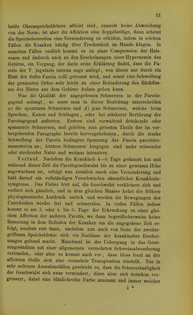 beide OhrenspeicheldrUsen afficirt sind, zumeist keine Abweichung von der Norm; ist aber die AfFektion eine doppelseitige, dann scheint die Speichelsecretion eine Verminderung zu erleiden, indem in solchen Fällen die Kranken häufig über Trockenheit im Munde klagen. In manchen Fällen endlich kommt es zu einer Compression der Hals- venen und dadurch auch zu den Erscheinungen einer Hyperaemie des Gehirns, ein Vorgang, der darin seine Erklärung findet, dass die Pa- rotis der V. jugularis interna enge anliegt, von dieser nur durch ein Blatt der tiefen Fascia colli getrennt wird, und somit eine Schwellung der genannten Drüse sehr leicht zu einer Behinderung des Rückflus- ses des Blutes aus dem Gehirne Anlass geben kann. Was die Qualität der angegebenen Schmerzen in der Parotis- gegend anlangt, so muss man in dieser Beziehung unterscheiden a) die spontanen Schmerzen und ß) jene Schmerzen, welche beim Sprechen, Kauen und Schlingen , oder bei stärkerer Berührung der Parotisgegend auftreten. Erstere sind vorwaltend drückende oder spannende Schmerzen, und gehören zum grössten Theile der im vor- hergehenden Paragraphe bereits hervorgehobenen, durch die starke Schwellung der Parotis bedingten Spannung der Fascia parotideo- masseterica an; letztere Schmerzen hingegen sind mehr reissender oder stechender Natur und weitaus intensiver. Verlauf. Nachdem die Krankheit 4—6 Tage gedauert hat und während dieser Zeit die Parotisgeschwulst bis zu einer gewissen Höhe angewachsen ist, erfolgt nun ziemlich rasch eine Verminderung und bald darauf ein vollständiges Verschwinden sämmtlicher Krankheits- symptome. Das Fieber hört auf, die Geschwulst verkleinert sich und verliert sich gänzlich, und in dem gleichen Maasse kehrt der frühere physiognomische Ausdruck zurück und werden die Bewegungen des Unterkiefers wieder frei und schmerzlos. In vielen Fällen indess kommt es am 3. oder 4. bis 6. Tage der Erkrankung zu einer glei- chen Affection der anderen Parotis, wo dann begreiflicherweise keine Besserung in dem Befinden der Kranken um die angegebene Zeit er- folgt, sondern erst dann, nachdem nun auch von Seite der zweiter- griffenen Speicheldrüse sich ein Nachlass der krankhaften Erschei- nungen geltend macht. Manchmal ist der üebergang in das Gene- sungsstadium mit einer allgemeinen vermehrten Schweissabsonderung verbunden, oder aber es kommt auch vor, dass bloss local an der afficirten Stelle sich eine vermehrte Transpiration einstellt. Nur in sehr seltenen Ausnahmsfällen geschieht es, dass die Schmerzhaftigkeit der Geschwulst sich zwar vermindert, diese aber sich trotzdem ver- grössert, dabei eine bläulichrothe Farbe annimmt und immer weicher 4 ♦