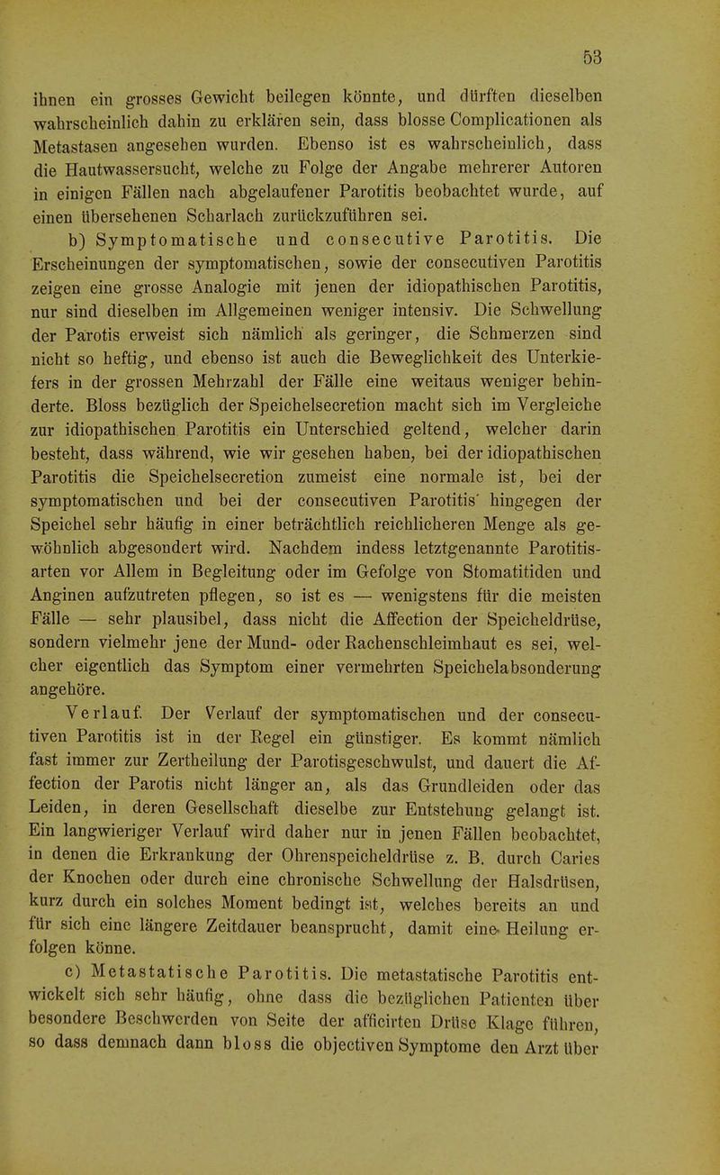 ihnen ein grosses Gewicht beilegen könnte, und dürften dieselben wahrscheinlich dahin zu erklären sein, dass blosse Complicationen als Metastasen angesehen wurden. Ebenso ist es wahrscheinlich, dass die Hautwassersucht, welche zu Folge der Angabe mehrerer Autoren in einigen Fällen nach abgelaufener Parotitis beobachtet wurde, auf einen übersehenen Scharlach zurückzuführen sei. b) Symptomatische und consecutive Parotitis. Die Erscheinungen der symptomatischen, sowie der consecutiven Parotitis zeigen eine grosse Analogie mit jenen der idiopathischen Parotitis, nur sind dieselben im Allgemeinen weniger intensiv. Die Schwellung der Parotis erweist sich nämlich als geringer, die Schmerzen sind nicht so heftig, und ebenso ist auch die Beweglichkeit des Unterkie- fers in der grossen Mehrzahl der Fälle eine weitaus weniger behin- derte. Bloss bezüglich der Speichelsecretion macht sich im Vergleiche zur idiopathischen Parotitis ein Unterschied geltend, welcher darin besteht, dass während, wie wir gesehen haben, bei der idiopathischen Parotitis die Speichelsecretion zumeist eine normale ist, bei der symptomatischen und bei der consecutiven Parotitis' hingegen der Speichel sehr häufig in einer beträchtlich reichlicheren Menge als ge- wöhnlich abgesondert wird. Nachdem indess letztgenannte Parotitis- arten vor Allem in Begleitung oder im Gefolge von Stomatitiden und Anginen aufzutreten pflegen, so ist es — wenigstens für die meisten Fälle — sehr plausibel, dass nicht die Aflfection der Speicheldrüse, sondern vielmehr jene der Mund- oder Rachenschleimhaut es sei, wel- cher eigentlich das Symptom einer vermehrten Speichelabsonderung angehöre. Verlauf. Der Verlauf der symptomatischen und der consecu- tiven Parotitis ist in der Eegel ein günstiger. Es kommt nämlich fast immer zur Zertheilung der Parotisgeschwulst, und dauert die Af- fection der Parotis nicht länger an, als das Grundleiden oder das Leiden, in deren Gesellschaft dieselbe zur Entstehung gelangt ist. Ein langwieriger Verlauf wird daher nur in jenen Fällen beobachtet, in denen die Erkrankung der Ohrenspeicheldrüse z. B, durch Caries der Knochen oder durch eine chronische Schwellung der flalsdrüsen, kurz durch ein solches Moment bedingt iHt, welches bereits an und für sich eine längere Zeitdauer beansprucht, damit eine-Heilung er- folgen könne. c) Metastatische Parotitis. Die metastatische Parotitis ent- wickelt sich sehr häufig, ohne dass die bezüglichen Patienten über besondere Beschwerden von Seite der afficirten Drüse Klage führen, so dass demnach dann bloss die objectiven Symptome den Arzt über