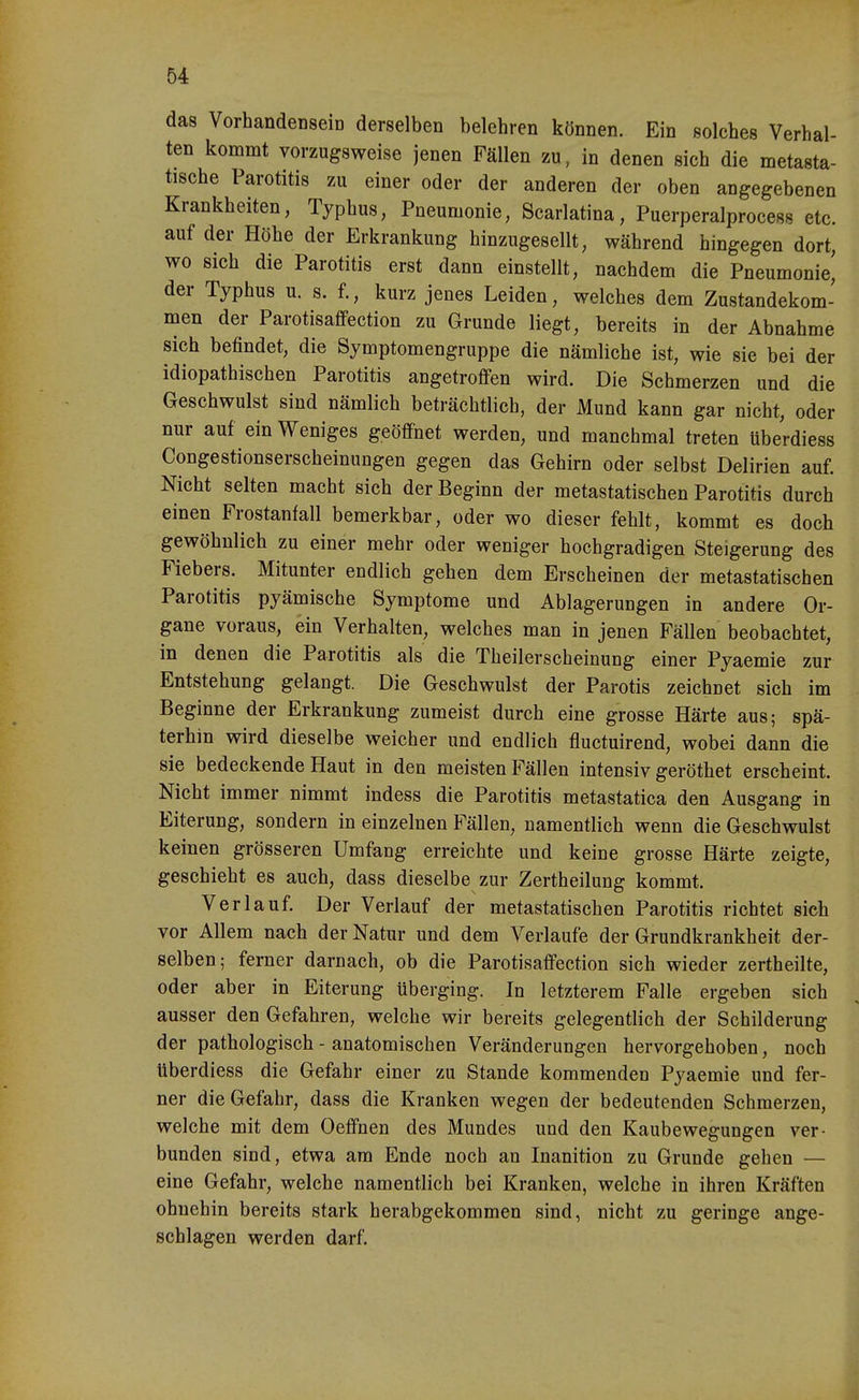 das VorhandenseiD derselben belehren können. Ein solches Verhal- ten kommt vorzugsweise jenen Fällen zu, in denen sich die metasta- tische Parotitis zu einer oder der anderen der oben angegebenen Krankheiten, Typhus, Pneumonie, Scarlatina, Puerperalprocess etc. auf der Höhe der Erkrankung hinzugesellt, während hingegen dort, wo sich die Parotitis erst dann einstellt, nachdem die Pneumonie, der Typhus u. s. f., kurz jenes Leiden, welches dem Zustandekom- men der Parotisafifection zu Grunde liegt, bereits in der Abnahme sich befindet, die Symptomengruppe die nämliche ist, wie sie bei der idiopathischen Parotitis angetroffen wird. Die Schmerzen und die Geschwulst sind nämlich beträchtlich, der Mund kann gar nicht, oder nur auf ein Weniges geöffnet werden, und manchmal treten Uberdiess Congestionserscheinungen gegen das Gehirn oder selbst Delirien auf. Nicht selten macht sich der Beginn der metastatischen Parotitis durch einen Frostanfall bemerkbar, oder wo dieser fehlt, kommt es doch gewöhnlich zu einer mehr oder weniger hochgradigen Steigerung des Fiebers. Mitunter endlich gehen dem Erscheinen der metastatischen Parotitis pyämische Symptome und Ablagerungen in andere Or- gane voraus, ein Verhalten, welches man in jenen Fällen beobachtet, in denen die Parotitis als die Theilerscheinung einer Pyaemie zur Entstehung gelangt. Die Geschwulst der Parotis zeichnet sich im Beginne der Erkrankung zumeist durch eine grosse Härte aus; spä- terhin wird dieselbe weicher und endlich fluctuirend, wobei dann die sie bedeckende Haut in den meisten Fällen intensiv geröthet erscheint. Nicht immer nimmt indess die Parotitis metastatica den Ausgang in Eiterung, sondern in einzelnen Fällen, namentlich wenn die Geschwulst keinen grösseren Umfang erreichte und keine grosse Härte zeigte, geschieht es auch, dass dieselbe zur Zertheilung kommt. Verlauf. Der Verlauf der metastatischen Parotitis richtet sich vor Allem nach der Natur und dem Verlaufe der Grundkrankheit der- selben; ferner darnach, ob die Parotisaffection sich wieder zertheilte, oder aber in Eiterung überging. In letzterem Falle ergeben sich ausser den Gefahren, welche wir bereits gelegentlich der Schilderung der pathologisch - anatomischen Veränderungen hervorgehoben, noch überdiess die Gefahr einer zu Stande kommenden Pyaemie und fer- ner die Gefahr, dass die Kranken wegen der bedeutenden Schmerzen, welche mit dem Oeffnen des Mundes und den Kaubewegungen ver- bunden sind, etwa am Ende noch an Inanition zu Grunde gehen — eine Gefahr, welche namentlich bei Kranken, welche in ihren Kräften ohnehin bereits stark herabgekommen sind, nicht zu geringe ange- schlagen werden darf.