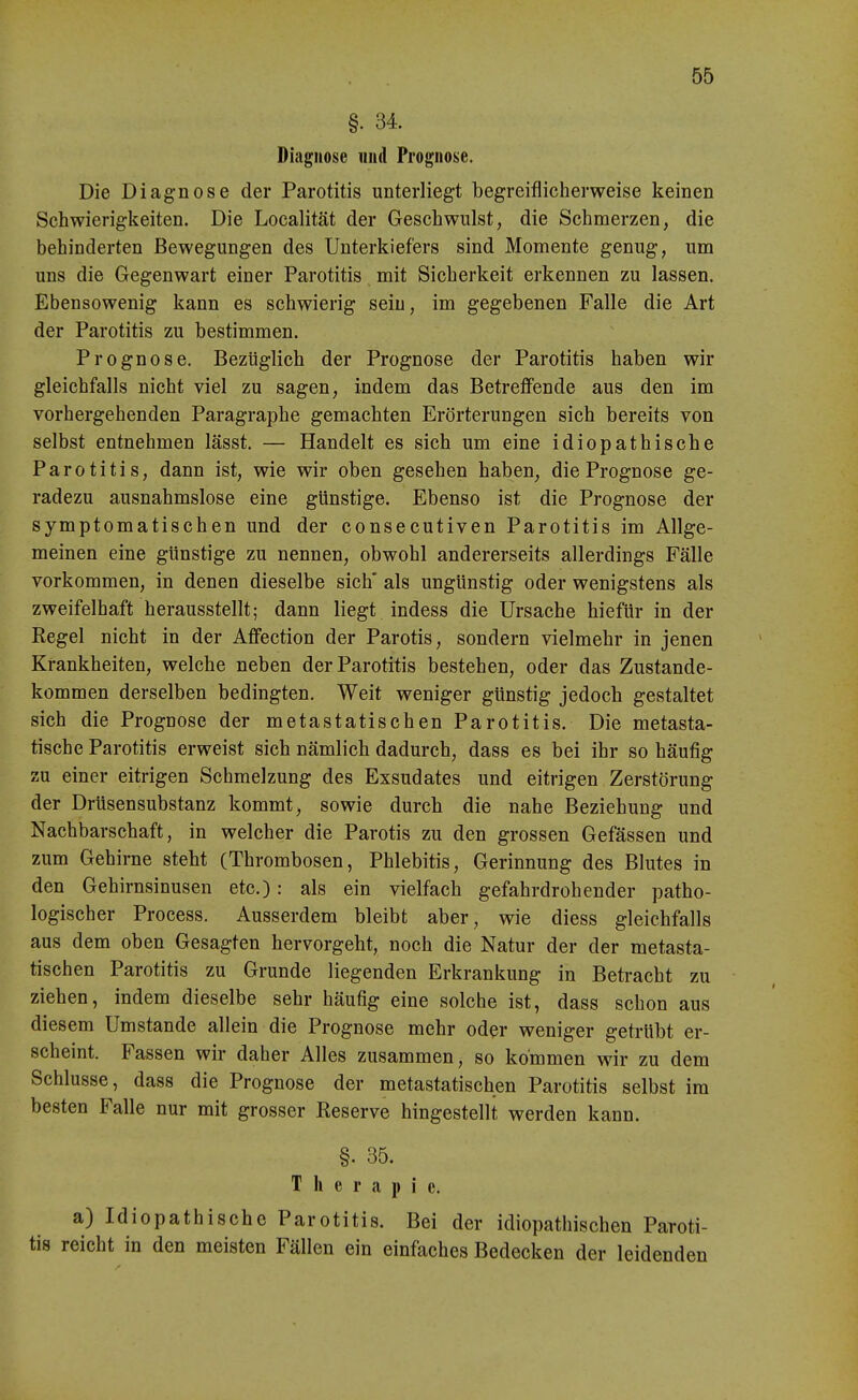 §. 34. Diagnose imd Prognose. Die Diagnose der Parotitis unterliegt begreiflicherweise keinen Schwierigkeiten. Die Localität der Geschwulst, die Schmerzen, die behinderten Bewegungen des Unterkiefers sind Momente genug, um uns die Gegenwart einer Parotitis mit Sicherkeit erkennen zu lassen. Ebensowenig kann es schwierig sein, im gegebenen Falle die Art der Parotitis zu bestimmen. Prognose. Bezüglich der Prognose der Parotitis haben wir gleichfalls nicht viel zu sagen, indem das Betreffende aus den im vorhergehenden Paragraphe gemachten Erörterungen sich bereits von selbst entnehmen lässt. — Handelt es sich um eine idiopathische Parotitis, dann ist, wie wir oben gesehen haben, die Prognose ge- radezu ausnahmslose eine günstige. Ebenso ist die Prognose der symptomatischen und der consecutiven Parotitis im Allge- meinen eine günstige zu nennen, obwohl andererseits allerdings Fälle vorkommen, in denen dieselbe sich* als ungünstig oder wenigstens als zweifelhaft herausstellt; dann liegt indess die Ursache hiefür in der Regel nicht in der Affection der Parotis, sondern vielmehr in jenen Krankheiten, welche neben der Parotitis bestehen, oder das Zustande- kommen derselben bedingten. Weit weniger günstig jedoch gestaltet sich die Prognose der metastatischen Parotitis. Die metasta- tische Parotitis erweist sich nämlich dadurch, dass es bei ihr so häufig zu einer eitrigen Schmelzung des Exsudates und eitrigen Zerstörung der Drüsensubstanz kommt, sowie durch die nahe Beziehung und Nachbarschaft, in welcher die Parotis zu den grossen Gefässen und zum Gehirne steht (Thrombosen, Phlebitis, Gerinnung des Blutes in den Gehirnsinusen etc.): als ein vielfach gefahrdrohender patho- logischer Process, Ausserdem bleibt aber, wie diess gleichfalls aus dem oben Gesagten hervorgeht, noch die Natur der der metasta- tischen Parotitis zu Grunde liegenden Erkrankung in Betracht zu ziehen, indem dieselbe sehr häufig eine solche ist, dass schon aus diesem Umstände allein die Prognose mehr oder weniger getrübt er- scheint. Fassen wir daher Alles zusammen, so kommen wir zu dem Schlüsse, dass die Prognose der metastatischen Parotitis selbst im besten Falle nur mit grosser Reserve hingestellt werden kann. §. 35. Therapie. a) Idiopathische Parotitis. Bei der idiopathischen Paroti- tis reicht in den meisten Fällen ein einfaches Bedecken der leidenden