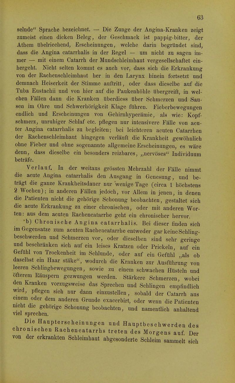 selnde Sprache bezeichnet. — Die Zunge der Angina-Kranken zeigt zumeist einen dicken Beleg, der Geschmack ist pappig-bitter, der Athem übeWechend, Erscheinungen, welche darin begründet sind, dass die Angina catarrhalis in der Regel — um nicht zu sagen im- mer — mit einem Catarrh der Mundschleimhaut vergesellschaftet ein- hergeht. Nicht selten kommt es auch vor, dass sich die Erkrankung von der Eachenschleimhaut her in den Larynx hinein fortsetzt und demnach Heiserkeit der Stimme auftritt, oder dass dieselbe auf die Tuba Eustachii und von hier auf die Paukenhöhle übergreift, in vs^el- chen Fällen dann die Kranken überdiess über Schmerzen und Sau- sen im Ohre und Schwerhörigkeit Klage führen. Fieberbewegungen endlich und Erscheinungen von Gehirnhyperämie, als wie: Kopf- schmerz, unruhiger Schlaf etc. pflegen nur intensivere Fälle von acu- ter Angina catarrhalis zu begleiten; bei leichteren acuten Catarrhen der Rachenschleimhaut hingegen verläuft die Krankheit gewöhnlich ohne Fieber und ohne sogenannte allgemeine Erscheinungen, es wäre denn, dass dieselbe ein besonders reizbares, „nervöses Individuum beträfe. Verlauf. In der weitaus grössten Mehrzahl der Fälle nimmt die acute Angina catarrhalis den Ausgang in Genesung, und be- trägt die ganze Krankheitsdauer nur wenige Tage (circa 1 höchstens 3 Wochen); in anderen Fällen jedoch, vor Allem in jenen, in denen die Patienten nicht die gehörige Schonung beobachten, gestaltet sich die acute Erkrankung zu einer chronischen, oder mit anderen Wor- ten: aus dem acuten Rachencatarrhe geht ein chronischer hervor. ♦b) Chronische Angina catarrhalis. Bei dieser finden sich im Gegensatze zum acuten Rachencatarrhe entweder gar keine Schling- beschwerden und Schmerzen vor, oder dieselben sind sehr geringe und beschränken sich auf ein leises Kratzen oder Prickeln, auf ein Gefühl von Trockenheit im Schlünde, oder auf ein Gefühl „als ob daselbst ein Haar stäke, wodurch die Kranken zur Ausführung von leeren Schlingbewegungen, sowie zu einem schwachen Hüsteln und öfterem Räuspern gezwungen werden. Stärkere Schmerzen, wobei den Kranken vorzugsweise das Sprechen und Schlingen empfindlich wird, pflegen sich nur dann einzustellen, sobald der Catarrh aus emem oder dem anderen Grunde exacerbirt, oder wenn die Patienten mcht die gehörige Schonung beobachten, und namentlich anhaltend viel sprechen. Die Haupterscheinungen und Hauptbeschwerden des chronischen Rachencatarrhs treten des Morgens auf Der von der erkrankten Schleimhaut abgesonderte Schleim sammelt sich