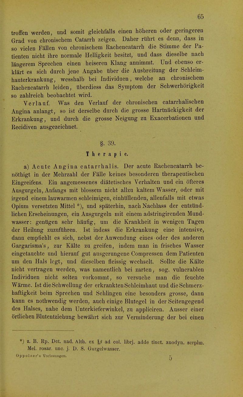 troffen werden, und somit gleichfalls einen höheren oder geringeren Grad von chronischem Catarrh zeigen. Daher rührt es denn, dass in so vielen Fällen von chronischem Rachencatarrh die Stimme der Pa- tienten nicht ihre normale Helligkeit besitzt, und dass dieselbe nach längerem Sprechen einen heiseren Klang annimmt. Und ebenso er- klärt es sich durch jene Angabe über die Ausbreitung der Schleim- hauterkrankung, wesshalb bei Individuen, welche an chronischem Rachencatarrh leiden, überdiess das Symptom der Schwerhörigkeit so zahlreich beobachtet wird. Verlauf. Was den Verlauf der chronischen catarrhalischen Angina anlangt, so ist derselbe durch die grosse Hartnäckigkeit der Erkrankung, und durch die grosse Neigung zu Exacerbationen und Recidiven ausgezeichnet. §. 39. Therapie. a) Acute Angina catarrhalis. Der acute Rachencatarrh be- nöthigt in der Mehrzahl der Fälle keines besonderen therapeutischen Eingreifens. Ein angemessenes diätetisches Verhalten und ein öfteres Ausgurgeln, Anfangs mit blossem nicht allzu kaltem Wasser, oder mit irgend einem lauwarmen schleimigen, einhüllenden, allenfalls mit etwas Opium versetzten Mittel *), und späterhin, nach Nachlass der entzünd- lichen Erscheinungen, ein Ausgurgeln mit einem adstringirenden Mund- wasser: genügen sehr häufig, um die Krankheit in wenigen Tagen der Heilung zuzuführen. Ist indess die Erkrankung eine intensive, dann empfiehlt es sich, nebst der Anwendung eines oder des anderen Gargarisma's, zur Kälte zu greifen, indem man in frisches Wasser eingetauchte und hierauf gut ausgerungene Compressen dem Patienten um den Hals legt, und dieselben fleissig wechselt. Sollte die Kälte nicht vertragen werden, was namentlich bei zarten, sog. vulnerablen Individuen nicht selten vorkommt, so versuche man die feuchte Wärme. Ist die Schwellung der erkrankten Schleimhaut und dieSchmerz- haftigkeit beim Sprechen und Schlingen eine besonders grosse, dann kann es nothwendig werden^ auch einige Blutegel in der Seitengegend des Halses, nahe dem Unterkieferwinkel, zu appliciren. Ausser einer örtlichen Blutentziehung bewährt sich zur Verminderung der bei einen *) 2. B. Rp. Dct. nad. Alth. ex Iß ad col. librj, adde tinct. anodyn. scrplm. Mel. rosar. unc. j. D. S. Gurgelwasser. Oppol/. (!!•'.s VorlcHiingen. -