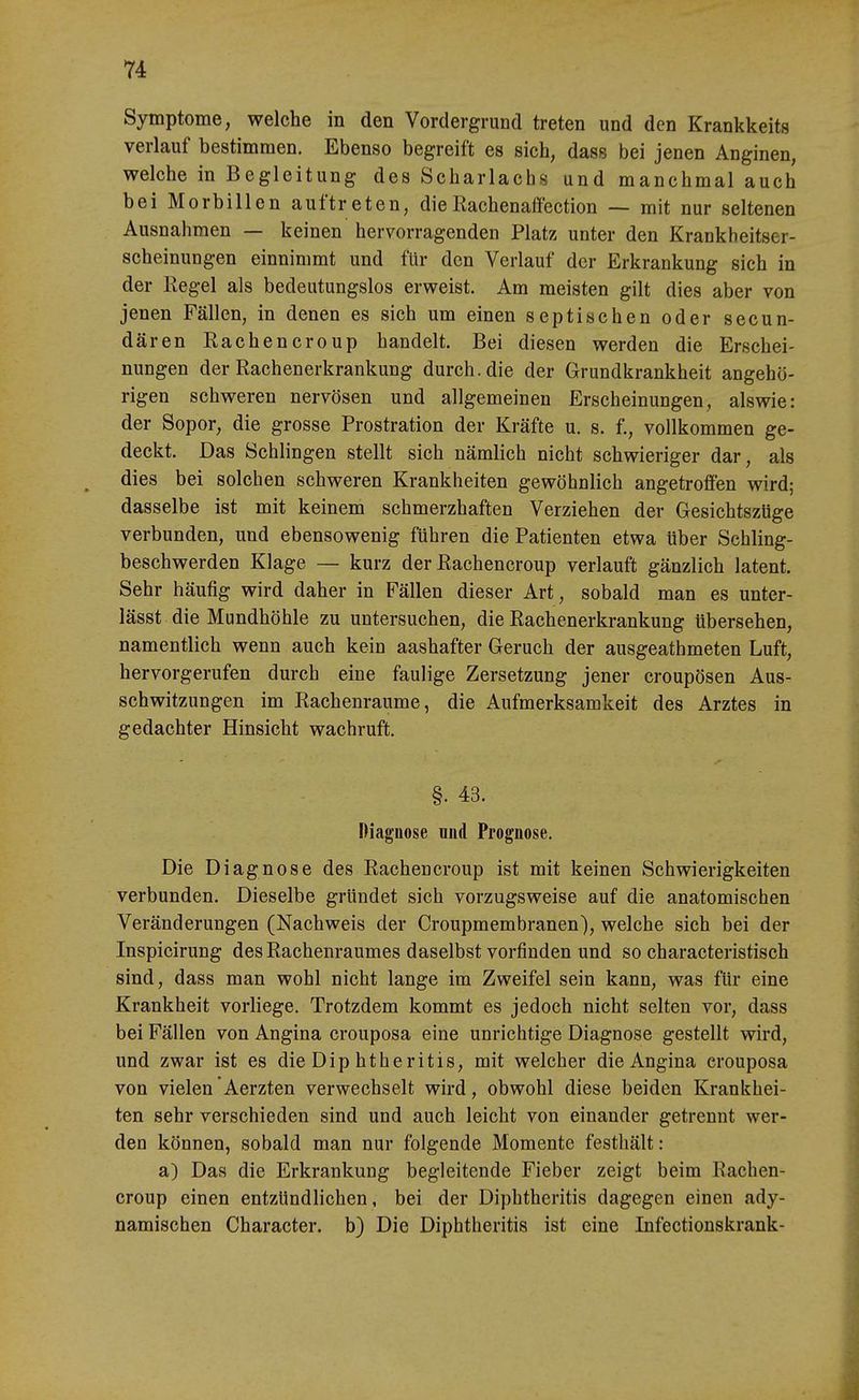 Symptome, welche in den Vordergrund treten und den Krankkeits verlauf bestimmen. Ebenso begreift es sich, dass bei jenen Anginen, welche in Begleitung des Scharlachs und manchmal auch bei Morbillen auftreten, die Rachenaffection — mit nur seltenen Ausnahmen — keinen hervorragenden Platz unter den Krankheitser- scheinungen einnimmt und für den Verlauf der Erkrankung sich in der Regel als bedeutungslos erweist. Am meisten gilt dies aber von jenen Fällen, in denen es sich um einen septischen oder secun- dären Rachencroup handelt. Bei diesen werden die Erschei- nungen der Rachenerkrankung durch, die der Grundkrankheit angehö- rigen schweren nervösen und allgemeinen Erscheinungen, alswie: der Sopor, die grosse Prostration der Kräfte u, s. f., vollkommen ge- deckt. Das Schlingen stellt sich nämlich nicht schwieriger dar, als dies bei solchen schweren Krankheiten gewöhnlich angetroffen wird; dasselbe ist mit keinem schmerzhaften Verziehen der Gesichtszüge verbunden, und ebensowenig führen die Patienten etwa über Schling- beschwerden Klage — kurz der Rachencroup verlauft gänzlich latent. Sehr häufig wird daher in Fällen dieser Art, sobald man es unter- lässt die Mundhöhle zu untersuchen, die Rachenerkrankung übersehen, namentlich wenn auch kein aashafter Geruch der ausgeathmeten Luft, hervorgerufen durch eine faulige Zersetzung jener croupösen Aus- schwitzungen im Rachenraume, die Aufmerksamkeit des Arztes in gedachter Hinsicht wachruft. §. 43. Diagnose mid Prognose. Die Diagnose des Rachencroup ist mit keinen Schwierigkeiten verbunden. Dieselbe gründet sich vorzugsweise auf die anatomischen Veränderungen (Nachweis der Croupmembranen), welche sich bei der Inspicirung des Rachenraumes daselbst vorfinden und so characteristisch sind, dass man wohl nicht lange im Zweifel sein kann, was für eine Krankheit vorliege. Trotzdem kommt es jedoch nicht selten vor, dass bei Fällen von Angina crouposa eine unrichtige Diagnose gestellt wird, und zwar ist es die Dip htheritis, mit welcher die Angina crouposa von vielen Aerzten verwechselt wird, obwohl diese beiden Krankhei- ten sehr verschieden sind und auch leicht von einander getrennt wer- den können, sobald man nur folgende Momente festhält: a) Das die Erkrankung begleitende Fieber zeigt beim Rachen- croup einen entzündlichen, bei der Diphtheritis dagegen einen ady- namischen Character. b) Die Diphtheritis ist eine Infectionskrank-