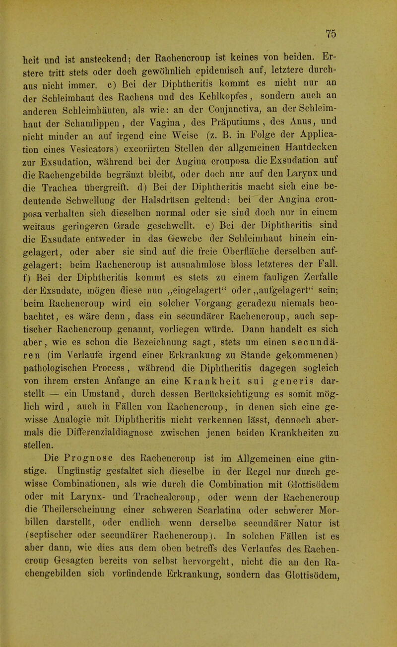 heit und ist ansteckend; der Rachencroup ist keines von beiden. Er- stere ü-itt stets oder doch gewöhnlich epidemisch auf, letztere durch- aus nicht immer, c) Bei der Diphtheritis kommt es nicht nur an der Schleimhaut des Rachens und des Kehlkopfes, sondern auch an anderen Schleimhäuten, als wie: an der Conjnnctiva, an der Schleim- haut der Schamlippen , der Vagina, des Präputiums , des Anus, und nicht minder an auf irgend eine Weise (z. B. in Folge der Applica- tion eines Vesicators) excoriirten Stellen der allgemeinen Hautdecken zur Exsudation, während bei der Angina crouposa die Exsudation auf die Rachengebilde begränzt bleibt, oder doch nur auf den Larynx und die Trachea übergreift, d) Bei der Diphtheritis macht sich eine be- deutende Schwellung der Halsdrüsen geltend; bei'der Angina crou- posa verhalten sich dieselben normal oder sie sind doch nur in einem weitaus geringeren Grade geschwellt, e) Bei der Diphtheritis sind die Exsudate entweder in das Gewebe der Schleimhaut hinein ein- gelagert, oder aber sie sind auf die freie Oberfläche derselben auf- gelagert; beim Rachencroup ist ausnahmlose bloss letzteres der Fall, f) Bei der Diphtheritis kommt es stets zu einem fauligen Zerfalle der Exsudate, mögen diese nun „eingelagert oder „aufgelagert sein; beim Rachencroup wird ein solcher Vorgang geradezu niemals beo- bachtet , es wäre denn, dass ein secundärer Rachencroup, auch sep- tischer Rachencroup genannt, vorliegen würde. Dann handelt es sich aber, wie es schon die Bezeichnung sagt, stets um einen secundä- ren (im Verlaufe irgend einer Erkrankung zu Stande gekommenen) pathologischen Process, während die Diphtheritis dagegen sogleich von ihrem ersten Anfange an eine Krankheit sui generis dar- stellt — ein Umstand, durch dessen Berücksichtigung es somit mög- lich wird , auch in Fällen von Rachencroup, in denen sich eine ge- wisse Analogie mit Diphtheritis nicht verkennen lässt, dennoch aber- mals die Differenzialdiagnose zwischen jenen beiden Krankheiten zu stellen. Die Prognose des Rachencroup ist im Allgemeinen eine gün- stige. Ungünstig gestaltet sich dieselbe in der Regel nur durch ge- wisse Combinationen, als wie durch die Combination mit Glottisödem oder mit Larynx- und Trachealcroup, oder wenn der Rachencroup die Theilerscheinung einer schweren Scarlatina oder schwerer Mor- billen darstellt, oder endlich wenn derselbe secundärer Natur ist (septischer oder secundärer Rachencroup). In solchen Fällen ist es aber dann, wie dies aus dem oben betreffs des Verlaufes des Rachen- croup Gesagten bereits von selbst hervorgeht, nicht die an den Ra- chengebilden sich vorfindende Erkrankung, sondern das Glottisödem,