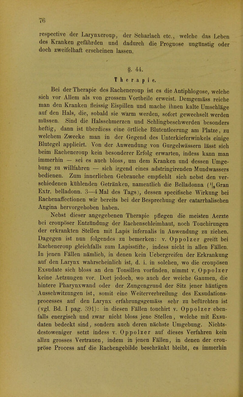 respective der Larynxcroup, der Scharlach etc., welche das Leben des Kranken gefährden und dadurch die Prognose ungünstig oder doch zweifelhaft erscheinen lassen, §. 44. Therapie. Bei der Therapie des Kachencroup ist es die Antiphlogose, welche sich vor Allem als von grossem Vortheile erweist. Demgemäss reiche man den Kranken fleissig Eispillen und mache ihnen kalte Umschläge auf den Hals, die, sobald sie warm werden, sofort gewechselt werden müssen. Sind die Halsschmerzen und Schlingbeschwerden besonders heftig, dann ist überdiess eine örtliche ßlutentleerung am Platze, zu welchem Zwecke man in der Gegend des Unterkieferwinkels einige Blutegel applicirt. Von der Anwendung von Gurgelwässern lässt sich beim Rachencroup kein besonderer Erfolg erwarten, indess kann man immerhin — sei es auch bloss, um dem Kranken und dessen Umge- bung zu willfahren — sich irgend eines adstringirenden Mundwassers bedienen. Zum innerlichen Gebrauche empfiehlt sich nebst den ver- schiedenen kühlenden Getränken, namentlich die Belladonna ('IgGran Extr. belladonn. 3—4Mal des Tags), dessen specifische Wirkung bei Rachenaffectionen wir bereits bei der Besprechung der catarrhalischen Angina hervorgehoben haben. Nebst dieser angegebenen Therapie pflegen die meisten Aerzte bei croupöser Entzündung der Rachenschleimhaut, noch Touchirungen der erkrankten Stellen mit Lapis infernalis in Anwendung zu ziehen. Dagegen ist nun folgendes zu bemerken: v. Oppolzer greift bei Rachencroup gleichfalls zum Lapisstifte, indess nicht in allen Fällen. In jenen Fällen nämlich, in denen kein Uebergreifen der Erkrankung auf den Larynx wahrscheinlich ist, d. i. in solchen, wo die croupösen Exsudate sich bloss an den Tonsillen vorfinden, nimmt v. Oppolzer keine Aetzungen vor. Dort jedoch, wo auch der weiche Gaumen, die hintere Pharynxwand oder der Zungengrund der Sitz jener häutigen Ausschwitzungen ist, somit eine Weiterverbreilung des Exsudations- processes auf den Larynx erfahrungsgemäss sehr zu befürchten ist (vgl. Bd. I pag. 391): in diesen Fällen touchirt v. Oppolzer eben- falls energisch und zwar nicht bloss jene Stellen, welche mit Exsu- daten bedeckt sind, sondern auch deren nächste Umgebung. Nichts- destoweniger setzt indess v. Oppolzer auf dieses Verfahren kein allzu grosses Vertrauen, indem in jenen Fällen, in denen der crou- pröse Process auf die Rachengebilde beschränkt bleibt, es immerhin