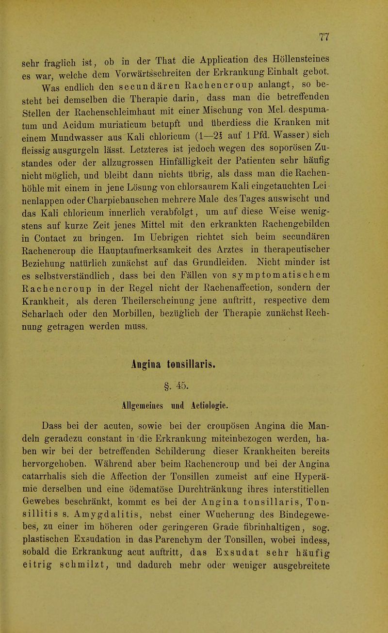 sehr fraglich ist, ob in der That die Application des Höllensteines es war, welche dem Vorwärtsschreiten der Erkrankung Einhalt gebot. Was endlich den secundären Rachencroup anlangt, so be- steht bei demselben die Therapie darin, dass man die betreifenden Stellen der Rachenschleimhaut mit einer Mischung von Mel. despuma- tum und Acidum muriaticum betupft und überdiess die Kranken mit einem Mundwasser aus Kali chloricum {i—2l auf 1 Pfd. Wasser) sich fleissig ausgurgeln lässt. Letzteres ist jedoch wegen des soporösen Zu- standes oder der allzugrossen Hinfälligkeit der Patienten sehr häufig nicht möglich, und bleibt dann nichts übrig, als dass man die Rachen- höhle mit einem in jene Lösung von chlorsaurem Kali eingetauchten Lei- nenlappen oder Charpiebauschen mehrere Male des Tages auswischt und das Kali chloricum innerlich verabfolgt, um auf diese Weise wenig- stens auf kurze Zeit jenes Mittel mit den erkrankten Rachengebilden in Contact zu bringen. Im Uebrigen richtet sich beim secundären Rachencroup die Hauptaufmerksamkeit des Arztes in therapeutischer Beziehung natürlich zunächst auf das Grundleiden. Nicht minder ist es selbstverständlich, dass bei den Fällen von symptomatischem Rachencroup in der Regel nicht der Rachenaffection, sondern der Krankheit, als deren Theilerscheinung jene auftritt, respective dem Scharlach oder den Morbillen, bezüglich der Therapie zunächst Rech- nung getragen werden muss. Angina tonsillaris. §. 45. Allgemeines und Aetiologie. Dass bei der acuten, sowie bei der croupösen Angina die Man- deln geradezu constant in die Erkrankung miteinbezogen werden, ha- ben wir bei der betreffenden Schilderung dieser Krankheiten bereits hervorgehoben. Während aber beim Rachencroup und bei der Angina catarrhalis sich die Affection der Tonsillen zumeist auf eine Hyperä- mie derselben und eine ödematöse Durchtränkung ihres interstitiellen Gewebes beschränkt, kommt es bei der Angina tonsillaris, Ton- sillitis s. Amygdalitis, nebst einer Wucherung des Bindegewe- bes, zu einer im höheren oder geringeren Grade fibrinhaltigen, sog. plastischen Exsudation in das Parenchym der Tonsillen, wobei indess, sobald die Erkrankung acut auftritt, das Exsudat sehr häufig eitrig schmilzt, und dadurch mehr oder weniger ausgebreitete