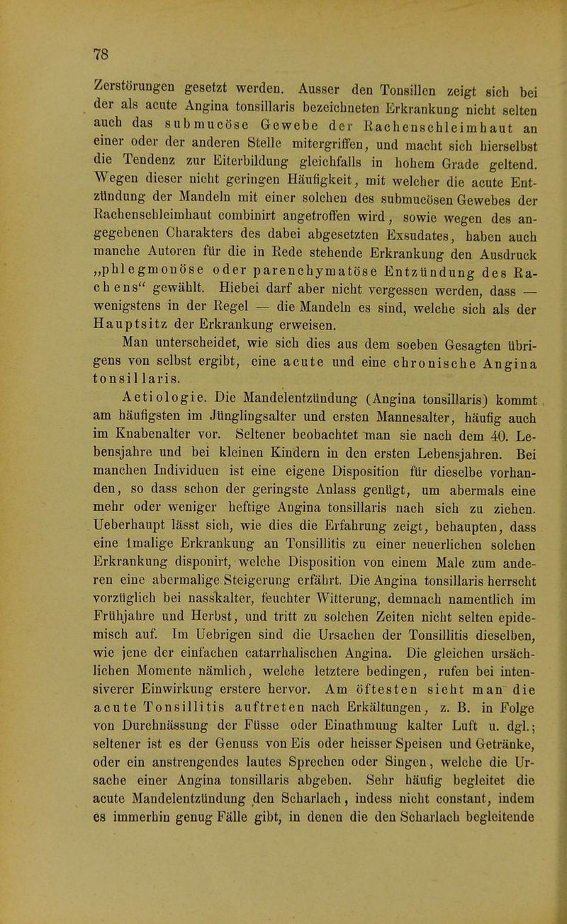 Zerstörungen gesetzt werden. Ausser den Tonsillen zeigt sich bei der als acute Angina tonsillaris bezeichneten Erkrankung nicht selten auch das submucöse Gewebe der Rachenschleimhaut an einer oder der anderen Stelle mitergriflfen, und macht sich hierselbst die Tendenz zur Eiterbildung gleichfalls in hohem Grade geltend. Wegen dieser nicht geringen Häufigkeit, mit welcher die acute Ent- zündung der Mandeln mit einer solchen des submucösen Gewebes der Eachenschleimhaut combinirt angetroffen wird, sowie wegen des an- gegebenen Charakters des dabei abgesetzten Exsudates, haben auch manche Autoren für die in Rede stehende Erkrankung den Ausdruck „phlegmonöse oder parenchymatöse Entzündung des Ra- chens gewählt. Hiebei darf aber nicht vergessen werden, dass — wenigstens in der Regel — die Mandeln es sind, welche sich als der Hauptsitz der Erkrankung erweisen. Man unterscheidet, wie sich dies aus dem soeben Gesagten übri- gens von selbst ergibt, eine acute und eine chronische Angina tonsil laris. Aetiologie. Die Mandelentzündung (Angina tonsillaris) kommt, am häufigsten im Jünglingsalter und ersten Mannesalter, häufig auch im Knabenalter vor. Seltener beobachtet man sie nach dem 40. Le- bensjahre und bei kleinen Kindern in den ersten Lebensjahren. Bei manchen Individuen ist eine eigene Disposition für dieselbe vorhan- den, so dass schon der geringste Anlass genügt, um abermals eine mehr oder weniger heftige Angina tonsillaris nach sich zu ziehen. Ueberhaupt lässt sich, wie dies die Erfahrung zeigt, behaupten, dass eine 1 malige Erkrankung an Tonsillitis zu einer neuerlichen solchen Erkrankung disponirt, welche Disposition von einem Male zum ande- ren eine abermalige Steigerung erfährt. Die Angina tonsillaris herrscht vorzüglich bei nasslialter, feuchter Witterung, demnach namentlich im Frühjahre und Herbst, und tritt zu solchen Zeiten nicht selten epide- misch auf. Im Uebrigen sind die Ursachen der Tonsillitis dieselben, wie jene der einfachen catarrhalischen Angina. Die gleichen ursäch- lichen Momente nämlich, welche letztere bedingen, rufen bei inten- siverer Einwirkung erstere hervor. Am öftesten sieht man die acute Tonsillitis auftreten nach Erkältungen, z. B, in Folge von Durchnässung der Füsse oder Einathmung kalter Luft u. dgl.; seltener ist es der Genuss von Eis oder heisser Speisen und Getränke, oder ein anstrengendes lautes Sprechen oder Singen, welche die Ur- sache einer Angina tonsillaris abgeben. Sehr häufig begleitet die acute Mandelentzündung den Scharlach, indess nicht constant, indem es immerhin genug Fälle gibt, in denen die den Scharlach begleitende