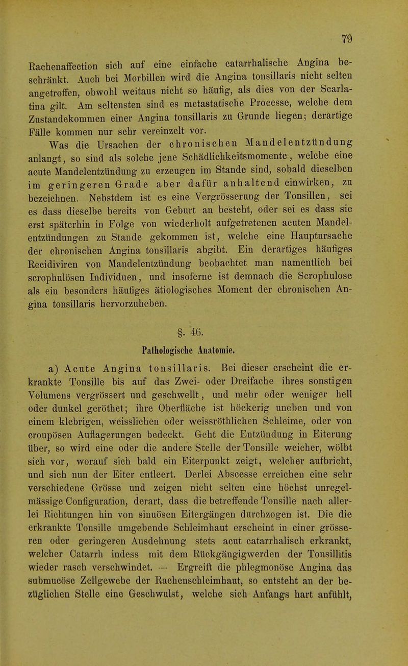 Rachenaffection sich auf eine einfache catarrhalische Angina be- schränkt. Auch bei Morbillen wird die Angina tonsillaris nicht selten angetroffen, obwohl weitaus nicht so häufig, als dies von der Scarla- tina gilt. Am seltensten sind es metastatische Processe, welche dem Zustandekommen einer Angina tonsillaris zu Grunde liegen; derartige Fälle kommen nur sehr vereinzelt vor. Was die Ursachen der chronischen Mandelentzündung anlangt, so sind als solche jene Schädlichkeitsmomente, welche eine acute Mandelentzündung zu erzeugen im Stande sind, sobald dieselben im geringeren Grade aber dafür anhaltend einwirken, zu bezeichnen. Nebstdem ist es eine Vergrösserung der Tonsillen, sei es dass dieselbe bereits von Geburt an besteht, oder sei es dass sie erst späterhin in Folge von wiederholt aufgetretenen acuten Mandel- entzündungen zu Stande gekommen ist, welche eine Hauptursache der chronischen Angina tonsillaris abgibt. Ein derartiges häufiges Recidiviren von Mandelentzündung beobachtet man namentlich bei scrophulösen Individuen, und insoferne ist demnach die Scrophulose als ein besonders häufiges ätiologisches Moment der chronischen An- gina tonsillaris hervorzuheben. §. 46. Patkologische Anatomie. a) Acute Angina tonsillaris. Bei dieser erscheint die er- krankte Tonsille bis auf das Zwei- oder Dreifache ihres sonstigen Volumens vergrössert und geschwellt, und mehr oder weniger hell oder dunkel geröthet; ihre Oberfläche ist höckerig uneben und von einem klebrigen, weisslichen oder weissröthlichen Schleime, oder von croupösen Auflagerungen bedeckt. Geht die Entzündung in Eiterung über, so wird eine oder die andere Stelle der Tonsille weicher, wölbt sich vor, worauf sich bald ein Eiterpunkt zeigt, welcher aufbricht, und sich nun der Eiter entleert. Derlei Abscesse erreichen eine sehr verschiedene Grösse und zeigen nicht selten eine höchst unregel- mässige Configuration, derart, dass die betreffende Tonsille nach aller- lei Richtungen hin von sinuösen Eitergängen durchzogen ist. Die die erkrankte Tonsille umgebende Schleimhaut erscheint in einer grösse- ren oder geringeren Ausdehnung stets acut catarrhalisch erkrankt, welcher Catarrh indess mit dem Rückgängigwerden der Tonsillitis wieder rasch verschwindet. — Ergreift die phlegmonöse Angina das submucöse Zellgewebe der Rachenschleimhaut, so entsteht an der be- züglichen Stelle eine Geschwulst, welche sich Anfangs hart anfühlt,