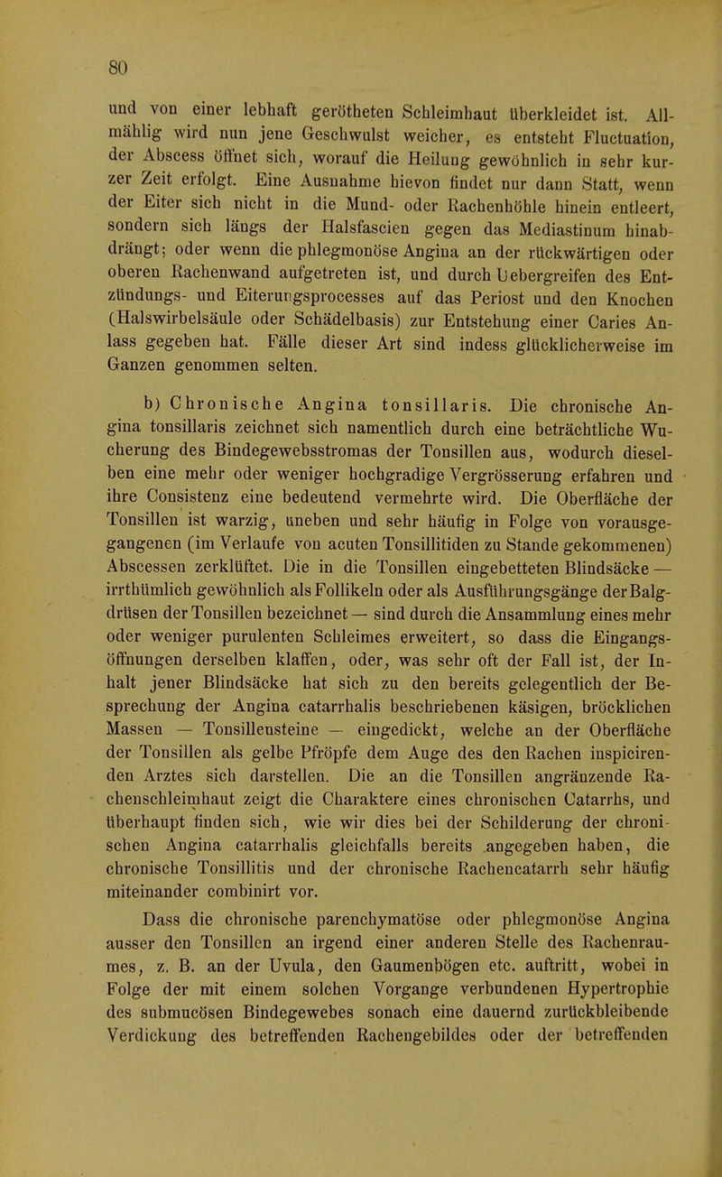 und von einer lebhaft gerötheten Schleimhaut überkleidet ist. AU- mählig wird nun jene Geschwulst weicher, es entsteht Fluctuation, der Abscess öffnet sich, worauf die Heilung gewöhnlich in sehr kur- zer Zeit erfolgt. Eine Ausnahme hievon findet nur dann Statt, wenn der Eiter sich nicht in die Mund- oder Rachenhöhle hinein entleert, sondern sich längs der Halsfascien gegen das Mediastinum hinab- drängt; oder wenn die phlegmonöse Angina an der rückwärtigen oder oberen Kachenwand aufgetreten ist, und durch l) ebergreifen des Ent- zündungs- und Eiterurigsprocesses auf das Periost und den Knochen (Halswirbelsäule oder Schädelbasis) zur Entstehung einer Caries An- lass gegeben hat. Fälle dieser Art sind indess glücklicherweise im Ganzen genommen selten. b) Chronische Angina tonsillaris. Die chronische An- gina tonsillaris zeichnet sich namentlich durch eine beträchtliche Wu- cherung des Bindegewebsstromas der Tonsillen aus, wodurch diesel- ben eine mehr oder weniger hochgradige Vergrösserung erfahren und ihre Consistenz eine bedeutend vermehrte wird. Die Oberfläche der Tonsillen ist warzig, uneben und sehr häufig in Folge von vorausge- gangenen (im Verlaufe von acuten Tonsillitiden zu Stande gekommenen) Abscessen zerklüftet. Die in die Tonsillen eingebetteten Blindsäcke — irrthümlich gewöhnlich als Follikeln oder als Ausführungsgänge der Balg- drüsen der Tonsillen bezeichnet — sind durch die Ansammlung eines mehr oder weniger purulenten Schleimes erweitert, so dass die Eingangs- öffnungen derselben klaffen, oder, was sehr oft der Fall ist, der In- halt jener Blindsäcke hat sich zu den bereits gelegentlich der Be- sprechung der Angina catarrhalis beschriebenen käsigen, bröcklichen Massen — Tonsilleusteine — eingedickt, welche an der Oberfläche der Tonsillen als gelbe Pfropfe dem Auge des den Rachen inspiciren- den Arztes sich darstellen. Die an die Tonsillen angränzende Ra- chenschleimhaut zeigt die Charaktere eines chronischen Catarrhs, und überhaupt finden sich, wie wir dies bei der Schilderung der chroni- schen Angina catarrhalis gleichfalls bereits angegeben haben, die chronische Tonsillitis und der chronische Rachencatarrh sehr häufig miteinander combinirt vor. Dass die chronische parenchymatöse oder phlegmonöse Angina ausser den Tonsillen an irgend einer anderen Stelle des Rachenrau- mes, z. B. an der Uvula, den Gaumenbögen etc. auftritt, wobei in Folge der mit einem solchen Vorgange verbundenen Hypertrophie des submucösen Bindegewebes sonach eine dauernd zurückbleibende Verdickung des betreffenden Rachengebildes oder der betreffenden