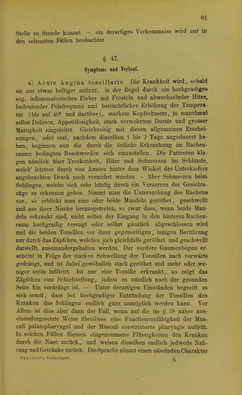 Stelle zu Stande kommt — ein derartiges Vorkommniss wird nur in den seltensten Fällen beobachtet. §. 47. Symptome imd Verlauf. a) Acute Angina tonsillaris. Die Krankheit wird, sobald sie nur etwas heftiger auftritt, in der Regel durch ein hochgradiges sog. inflammatorisches Fieber mit Frösteln und abwechselnder Hitze, bedeutender Pulsfrequenz und beträchtlicher Erhöhung der Tempera- tur (bis auf 40<^ und darüber), starkem Kopfschmerz, ja manchmal selbst Delirien, Appetitlosigkeit, stark vermehrtem Durste und grosser Mattigkeit eingeleitet. Gleichzeitig mit diesen allgemeinen Erschei- nungen, oder erst, nachdem dieselben 1 bis 2 Tage angedauert ha- ben, beginnen nun die durch die örtliche Erkrankung im Rachen- raume bedingten Beschwerden sich einzustellen. Die Patienten kla- gen nämlieh über Trockenheit, Hitze und Schmerzen im Schlünde, welch' letztere durch von Aussen hinter dem Winkel des Unterkiefers angebrachten Druck noch vermehrt werden — über Schmerzen beim Schlingen, welche sich sehr häufig durch ein Verzerren der Gesichts- züge zu erkennen geben. Nimmt man die Untersuchung des Rachens vor, so erblickt man eine oder beide Mandeln geröthet, geschwellt und aus ihrer Nische herausgetreten, so zwar dass, wenn beide Man- deln erkrankt sind, nicht selten der Eingang in den hinteren Rachen; räum hochgradig verengt oder selbst gänzlich abgeschlossen wird und die beiden Tonsillen vor ihrer gegenseitigen, innigen Berührung nur durch das Zäpfchen, welches sich gleichfalls geröthet und geschwellt darstellt, auseinandergehalten werden. Der vordere Gaumenbogen er- scheint in Folge der starken Schwellung der Tonsillen nach vorwärts gedrängt, und ist dabei gewöhnlich stark geröthet und mehr oder ^we- niger serös infiltrirt. Ist nur eine Tonsille erkrankt, so zeigt das Zäpfchen eine Schiefstellung, indem es nämlich nach der gesunden Seite hin verdrängt ist. — Unter derartigen Umständen, begreift es sich somit, dass bei hochgradiger Entzündung der Tonsillen den Kranken das Schlingen endlich ganz unmöglich werden kann. Vor Allem ist dies aber dann der Fall, wenn auf die im §. 38 näher aus- einandergesetzte Weise überdiess eine Functionsunfähigkeit der Mus- culi palatopharyngei und der Musculi constrictores pharyngis auftritt. In solchen Fällen fliessen eingenommene Flüssigkeiten den Kranken durch die Nase zurück, und weisen dieselben endlich jedwede Nah- rung und Getränke zurUck. Die Sprache nimmt einen näselnden Charakter ') p|i n 1 /.er'« VorleHUUgen. o