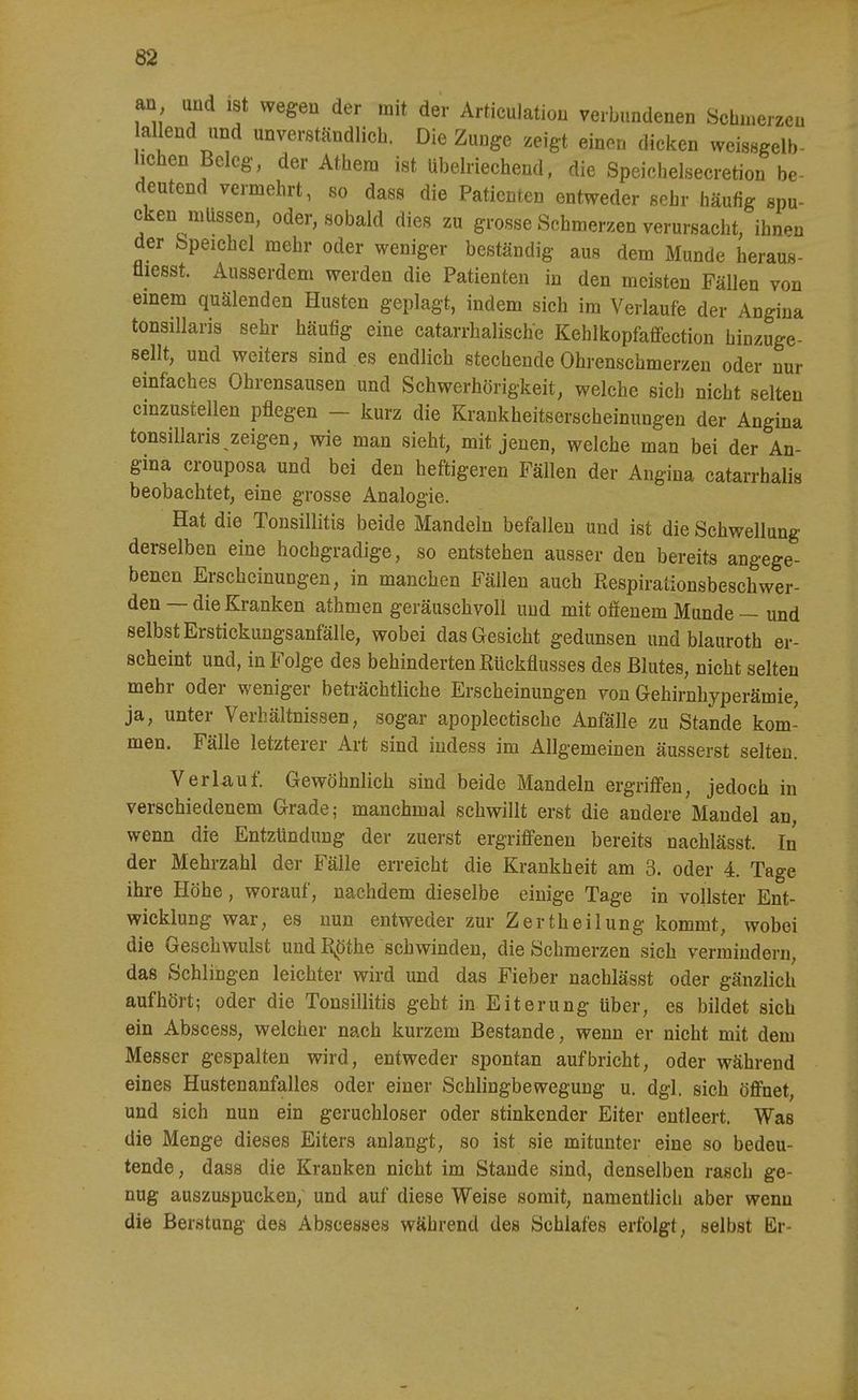 an und ist wegen der mit der Articulatiou verbundenen Scbnierzeu allend und unverständlicli. Die Zuuge zeigt einen dicken weissgelb- hchen Beleg, der Atbem ist übelriechend, die Speichelsecretion be- deutend vermehrt, so dass die Patienten entweder sehr häufig spu- cken müssen, oder, sobald dies zu grosse Schmerzen verursacht, ihn.»n der bpeichel mehr oder weniger beständig aus dem Munde heraus- fliesst. Ausserdem werden die Patienten in den meisten Fällen von einem quälenden Husten geplagt, indem sich im Verlaufe der Aogina tonsillaris sehr häufig eine catarrhalische Kehlkopfaffection hinzuge- sellt, und weiters sind es endlich stechende Ohrenschmerzen oder nur einfaches Ohrensausen und Schwerhörigkeit, welche sich nicht selten einzustellen pflegen - kurz die Krankheitserscheinungen der Angina tonsillaris zeigen, wie man sieht, mit jenen, welche man bei der An- gina crouposa und bei den heftigeren Fällen der Angina catarrhalis beobachtet, eine grosse Analogie. Hat die Tonsillitis beide Mandeln befallen und ist die Schwellung derselben eine hochgradige, so entstehen ausser den bereits angege- benen Erscheinungen, in manchen Fällen auch Respirationsbeschwer- den — die Kranken athmen geräuschvoll und mit offenem Munde — und selbst Erstickungsanfälle, wobei das Gesicht gedunsen und blauroth er- scheint und, in Folge des behinderten Rückflusses des Blutes, nicht selten mehr oder weniger beträchtliche Erscheinungen von Gehirnhyperämie, ja, unter Verhältnissen, sogar apoplectische Anfälle zu Stande kom- men. Fälle letzterer Art sind iudess im Allgemeinen äusserst selten. Verlauf. Gewöhnlich sind beide Mandeln ergriöen, jedoch in verschiedenem Grade; manchmal schwillt erst die andere Mandel an, wenn die Entzündung der zuerst ergrifi'enen bereits nachlässt. In der Mehrzahl der Fälle erreicht die Krankheit am 3. oder 4. Tage ihre Höhe, worauf, nachdem dieselbe einige Tage in vollster Ent- wicklung war, es nun entweder zur Zertheilung kommt, wobei die Geschwulst und R^öthe schwinden, die Schmerzen sich vermindern, das Schlingen leichter wird und das Fieber nachlässt oder gänzlich aufhört; oder die Tonsillitis geht in Eiterung über, es bildet sich ein Abscess, welcher nach kurzem Bestände, wenn er nicht mit dem Messer gespalten wird, entweder spontan aufbricht, oder während eines Hustenanfalles oder einer Schlingbewegung u. dgl. sich öff'net, und sich nun ein geruchloser oder stinkender Eiter entleert. Was die Menge dieses Eiters anlangt, so ist sie mitunter eine so bedeu- tende, dass die Kranken nicht im Stande sind, denselben rasch ge- nug auszuspucken, und auf diese Weise somit, namentlich aber wenn die Berstung des Abscesses während des Schlafes erfolgt, selbst Er-