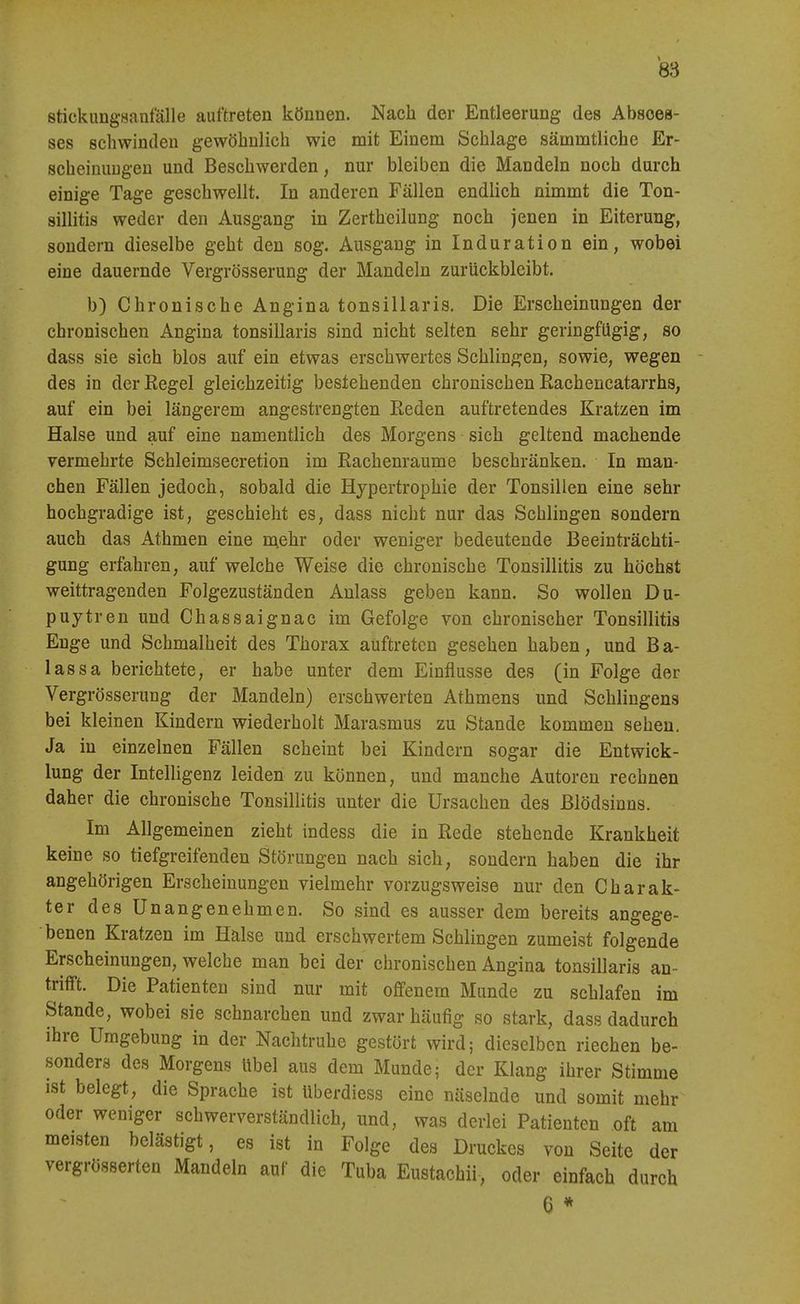 8tickung.sanf'älle auftreten können. Nach der Entleerung des Absoes- ses schwinden gewöhnlich wie mit Einem Schlage sämmtliche Er- scheinuugen und Beschwerden, nur bleiben die Mandeln noch durch einige Tage geschwellt. In anderen Fällen endlich nimmt die Ton- sillitis weder den Ausgang in Zertheilung noch jenen in Eiterung, sondern dieselbe geht den sog. Ausgang in Induration ein, wobei eine dauernde Vergrösserung der Mandeln zurückbleibt. b) Chronische Angina tonsillaris. Die Erscheinungen der chronischen Angina tonsillaris sind nicht selten sehr geringfügig, so dass sie sich blos auf ein etwas erschwertes Schlingen, sowie, wegen - des in der Kegel gleichzeitig bestehenden chronischen Eachencatarrhs, auf ein bei längerem angestrengten Reden auftretendes Kratzen im Halse und auf eine namentlich des Morgens sich geltend machende vermehrte Schleimsecretion im Rachenraume beschränken. In man- chen Fällen jedoch, sobald die Hypertrophie der Tonsillen eine sehr hochgradige ist, geschieht es, dass nicht nur das Schlingen sondern auch das Athmen eine n\ehr oder weniger bedeutende Beeinträchti- gung erfahren, auf welche Weise die chronische Tonsillitis zu höchst weittragenden Folgezuständen Anlass geben kann. So wollen Du- puytren und Chassaignac im Gefolge von chronischer Tonsillitis Enge und Schmalheit des Thorax auftreten gesehen haben, und Ba- lassa berichtete, er habe unter dem Einflüsse des (in Folge der Vergrösserung der Mandeln) erschwerten Athmens und Schlingens bei kleinen Kindern wiederholt Marasmus zu Stande kommen sehen. Ja in einzelnen Fällen scheint bei Kindern sogar die Entwick- lung der Intelligenz leiden zu können, und manche Autoren rechnen daher die chronische Tonsillitis unter die Ursachen des Blödsinns. Im Allgemeinen zieht indess die in Rede stehende Krankheit keine so tiefgreifenden Störungen nach sich, sondern haben die ihr angehörigen Erscheinungen vielmehr vorzugsweise nur den Charak- ter des Unangenehmen. So sind es ausser dem bereits angege- benen Kratzen im Hälse und erschwertem Schlingen zumeist folgende Erscheinungen, welche man bei der chronischen Angina tonsillaris an- trifft. Die Patienten sind nur mit offenem Munde zu schlafen im Stande, wobei sie schnarchen und zwar häufig so stark, dass dadurch ihre Umgebung in der Nachtruhe gestört wird; dieselben riechen be- sonders des Morgens Übel aus dem Munde; der Klang ihrer Stimme ist belegt, die Sprache ist überdiess eine näselnde und somit mehr oder weniger schwerverständlich, und, was derlei Patienten oft am meisten belästigt, es ist in Folge des Druckes von Seite der vergrösserten Mandeln auf die Tuba Eustachii, oder einfach durch 6 *