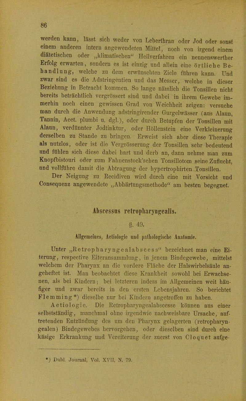 werden kann, lässt sich weder von Leberthran oder Jod oder sonst einem anderen intern angewendeten Mittel, noch von irgend einem diätetischen oder „klimatischen Heilverfahren ein nennenswerther Erfolg erwarten, sondern es ist einzig und allein eine örtliche Be- handlung, welche zu dem erwünschten Ziele fuhren kann. Und zwar sind es die Adstringentien und das Messer, welche in dieser Beziehung in Betracht kommen. So lange nämlich die Tonsillen nicht bereits beträchtlich vergrössert sind und dabei in ihrem Gewebe im- merhin noch einen gewissen Grad von Weichheit zeigen: versuche man durch die Anwendung adstringirender Gurgelwässer (aus Alaun, Tannin, Acet. plumbi u. dgl.), oder durch Betupfen der Tonsillen mit Alaun, verdünnter Jodtinktur, oder Höllenstein eine Verkleinerung derselben zu Stande zu bringen. Erweist sich aber diese Therapie als nutzlos, oder ist die Vergrösserung der Tonsillen sehr bedeutend und fühlen sich diese dabei hart und derb an, dann nehme man zum Knopfbistouri oder zum Fahnenstock'schen Tonsillotom seine Zuflucht, und vollführe damit die Abtragung der hypertrophirten Tonsillen. Der Neigung zu Eecidiven wird durch eine mit Vorsicht und Consequenz angewendete „Abhärtungsmethode am besten begegnet. Ahscessüs retropharyngealls. §.49. Allgemeines, Aetiologie und pathologische Anatomie. Unter „Retropharyngealabscess bezeichnet man eine Ei- terung, respective Eiteransammlung, in jenem Bindegewebe, mittelst welchem der Pharynx an die vordere Fläche der Halswirbelsäule an- geheftet ist. Man beobachtet diese Krankheit sowohl bei Erwachse- nen, als bei Kindern; bei letzteren indess im Allgemeinen weit häu- figer und zwar bereits in den ersten Lebensjahren. So berichtet Flemming*) dieselbe nur bei Kindern angetrolffen zu haben. Aetiologie. Die Retropharyngealabscesse können aus einer selbstständig, manchmal ohne irgendwie nachweisbare Ursache, auf- tretenden Entzündung des um den Pharynx gelagerten (retropharyn- gealen) Bindegewebes hervorgehen, oder dieselben sind durch eine käsige Erkrankung und Vereiterung der zuerst von Cloquet aufge- *) Dubl. Journal, Vol. XVII, N. 79.