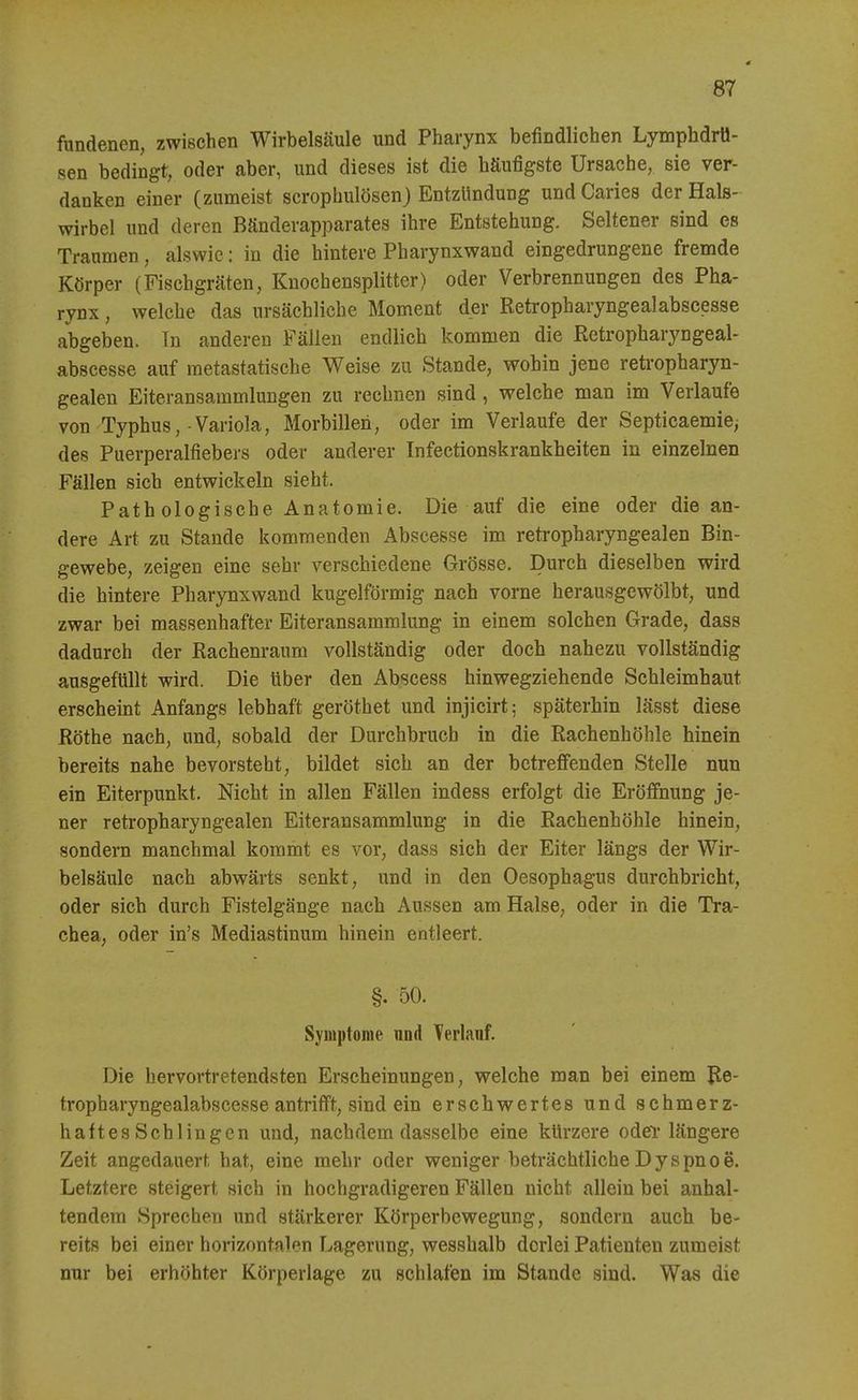fundenen, zwischen Wirbelsäule und Pharynx befindlichen Lymphdrü- sen bedingt, oder aber, und dieses ist die häufigste Ursache, sie ver- danken einer (zumeist scrophulösen) Entzündung undCaries der Hals- wirbel und deren Bänderapparates ihre Entstehung. Seltener sind es Traumen, alswic: in die hintere Pharynxwand eingedrungene fremde Körper (Fischgräten, Knochensplitter) oder Verbrennungen des Pha- rynx , welche das ursächliche Moment der Retropharyngealabscesse abgeben. In anderen Fällen endlich kommen die Retropharyngeal- abscesse auf raetastatische Weise zu Stande, wohin jene retropharyn- gealen Eiteransammlungen zu rechnen sind, welche man im Verlaufe von Typhus,-Variola, Morbillen, oder im Verlaufe der Septicaemie^ des Puerperalfiebers oder anderer Infectionskrankheiten in einzelnen Fällen sich entwickeln sieht. Pathologische Anatomie. Die auf die eine oder die an- dere Art zu Stande kommenden Abscesse im retropharyngealen Bin- gewebe, zeigen eine sehr verschiedene Grösse. Durch dieselben wird die hintere Pharynxwand kugelförmig nach vorne herausgewölbt, und zwar bei massenhafter Eiteransamralung in einem solchen Grade, dass dadurch der Rachenraum vollständig oder doch nahezu vollständig ausgefüllt wird. Die über den Abscess hinwegziehende Schleimhaut erscheint Anfangs lebhaft geröthet und injicirt; späterhin lässt diese Rothe nach, und, sobald der Durchbruch in die Rachenhöhle hinein bereits nahe bevorsteht, bildet sich an der betreffenden Stelle nun ein Eiterpunkt. Nicht in allen Fällen indess erfolgt die Eröffnung je- ner retropharyngealen Eiteransammlung in die Rachenhöhle hinein, sondern manchmal kommt es vor, dass sich der Eiter längs der Wir- belsäule nach abwärts senkt, und in den Oesophagus durchbricht, oder sich durch Fistelgänge nach Aussen am Halse, oder in die Tra- chea, oder in's Mediastinum hinein entleert. §. 50. Syuiptome und Terlanf. Die hervortretendsten Erscheinungen, welche man bei einem Re- tropharyngealabscesse antrifft, sind ein erschwertes und schmerz- haftes Schlingen und, nachdem dasselbe eine kürzere odei* längere Zeit angedauert hat, eine mehr oder weniger beträchtliche D y s pn o e. Letztere steigert sich in hochgradigeren Fällen nicht allein bei anhal- tendem Sprechen und stärkerer Körperbewegung, sondern auch be- reits bei einer horizontalen Lagerung, wesshalb derlei Patienten zumeist nur bei erhöhter Körperlage zu schlafen im Stande sind. Was die