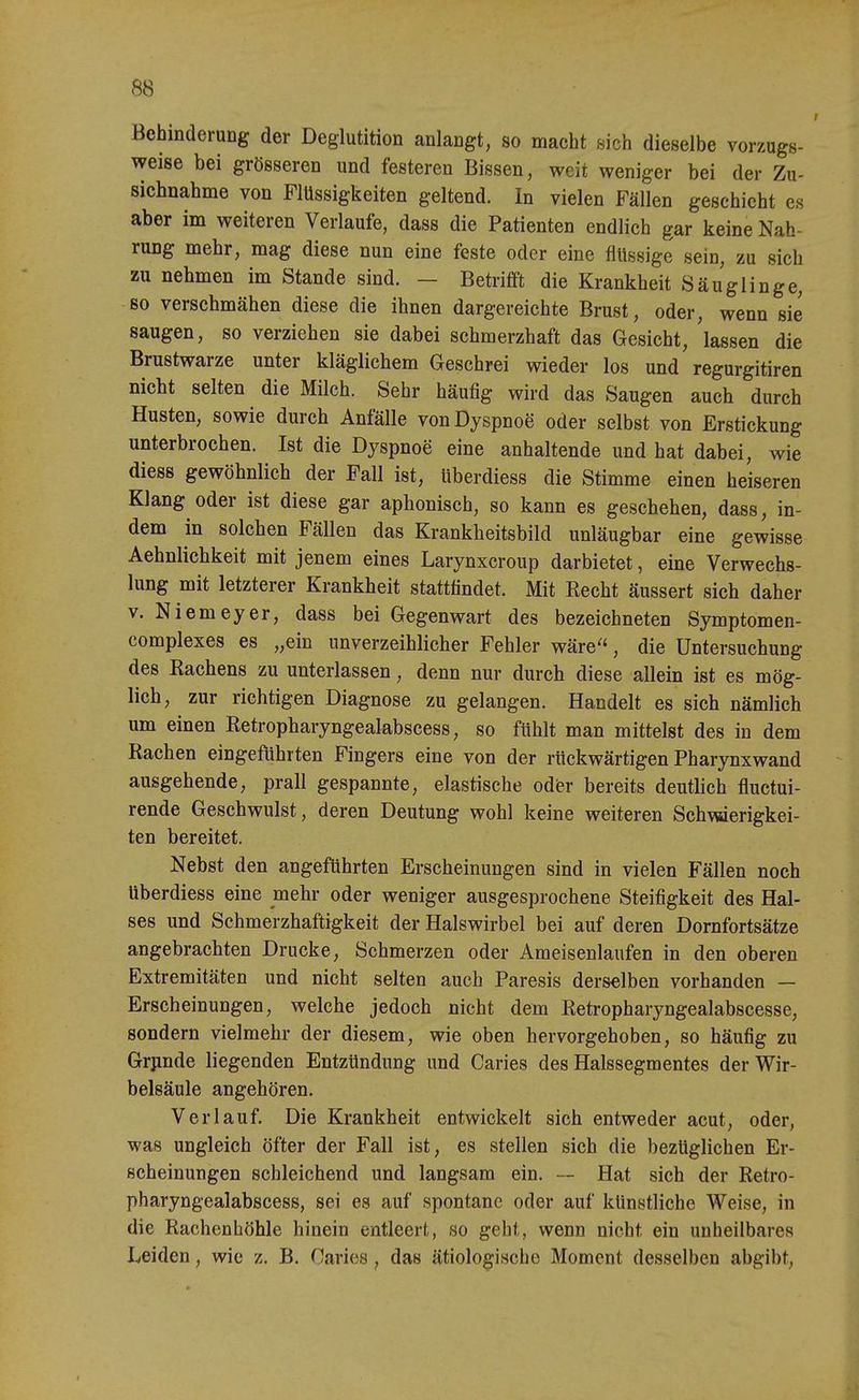 Behinderung der Deglutition anlangt, so macht sich dieselbe vorzugs- weise bei grösseren und festeren Bissen, weit weniger bei der Zu- sichnahme von Flüssigkeiten geltend. In vielen Fällen geschieht es aber im weiteren Verlaufe, dass die Patienten endlich gar keine Nah- rung mehr, mag diese nun eine feste oder eine flüssige sein, zu sich zu nehmen im Stande sind. — Betrifft die Krankheit Säuglinge, so verschmähen diese die ihnen dargereichte Brust, oder, wenn sie saugen, so verziehen sie dabei schmerzhaft das Gesicht, lassen die Brustwarze unter kläglichem Geschrei wieder los und regurgitiren nicht selten die Milch. Sehr häufig wird das Saugen auch durch Husten, sowie durch Anfälle von Dyspnoe oder selbst von Erstickung unterbrochen. Ist die Dyspnoe eine anhaltende und hat dabei, wie diess gewöhnlich der Fall ist, überdiess die Stimme einen heiseren Klang oder ist diese gar aphonisch, so kann es geschehen, dass, in- dem in solchen Fällen das Krankheitsbild unläugbar eine gewisse Aehnlichkeit mit jenem eines Larynxcroup darbietet, eine Verwechs- lung mit letzterer Krankheit stattfindet. Mit Eecht äussert sich daher V. Niemeyer, dass bei Gegenwart des bezeichneten Symptomen- complexes es „ein unverzeihlicher Fehler wäre, die Untersuchung des Kachens zu unterlassen, denn nur durch diese allein ist es mög- lich, zur richtigen Diagnose zu gelangen. Handelt es sich nämlich um einen Eetropharyngealabscess, so fühlt man mittelst des in dem Bachen eingeführten Fingers eine von der rückwärtigen Pharynxwand ausgehende, prall gespannte, elastische odfer bereits deutlich fluctui- rende Geschwulst, deren Deutung wohl keine weiteren Schmerigkei- ten bereitet. Nebst den angeführten Erscheinungen sind in vielen Fällen noch überdiess eine mehr oder weniger ausgesprochene Steifigkeit des Hal- ses und Schmerzhaftigkeit der Halswirbel bei auf deren Dornfortsätze angebrachten Drucke, Schmerzen oder Ameisenlaufen in den oberen Extremitäten und nicht selten auch Paresis derselben vorhanden — Erscheinungen, welche jedoch nicht dem Ketropharyngealabscesse, sondern vielmehr der diesem, wie oben hervorgehoben, so häufig zu Grjinde liegenden Entzündung und Caries des Halssegmentes der Wir- belsäule angehören. Verlauf. Die Krankheit entwickelt sich entweder acut, oder, was ungleich öfter der Fall ist, es stellen sich die bezüglichen Er- scheinungen schleichend und langsam ein. — Hat sich der Retro- pharyngealabscess, sei es auf spontane oder auf künstliche Weise, in die Rachenböhle hinein entleert, so geht, wenn nicht ein unheilbares Leiden, wie z. B. Caries, das ätiologische Moment desselben abgibt.