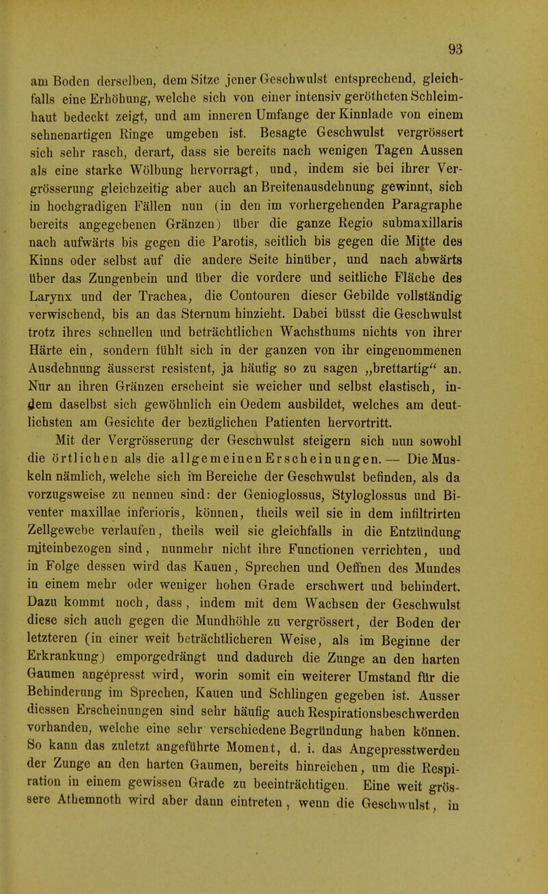 am Boden derselben, dem Sitze jener Geschwulst entsprechend, gleich- falls eine Erhöhung*, welche sich von einer intensiv gerötheten Schleim- haut bedeckt zeigt, und am inneren Umfange der Kinnlade von einem sehnenartigen Ringe umgeben ist. Besagte Geschwulst vergrössert sich sehr rasch, derart, dass sie bereits nach wenigen Tagen Aussen als eine starke Wölbung hervorragt, und, indem sie bei ihrer Ver- grösserung gleichzeitig aber auch an Breitenausdehnung gewinnt, sich in hochgradigen Fällen nun (in den im vorhergehenden Paragraphe bereits angegebenen Gränzen) über die ganze Regio submaxillaris nach aufwärts bis gegen die Parotis, seitlich bis gegen die Mi|te des Kinns oder selbst auf die andere Seite hinüber, und nach abwärts über das Zungenbein und Uber die vordere und seitliche Fläche des Larynx und der Trachea, die Contouren dieser Gebilde vollständig verwischend, bis an das Sternum hinzieht. Dabei büsst die Geschwulst trotz ihres schnellen und beträchtlichen Wachsthums nichts von ihrer Härte ein, sondern fühlt sich in der ganzen von ihr eingenommenen Ausdehnung äusserst resistent, ja häufig so zu sagen „brettartig an. Nur an ihren Gränzen erscheint sie weicher und selbst elastisch, in- <Jem daselbst sich gewöhnlich ein Oedem ausbildet, welches am deut- lichsten am Gesichte der bezüglichen Patienten hervortritt. Mit der Vergrösserung der Gescnwulst steigern sich nun sowohl die örtlichen als die allgemeinen Er scheinungen.— Die Mus- keln nämlich, welche sich ito Bereiche der Geschwulst befinden, als da vorzugsweise zu nennen sind: der Genioglossus, Styloglossus und Bi- venter maxillae inferioris, können, theils weil sie in dem infiltrirten Zellgewebe verlaufen, theils weil sie gleichfalls in die Entzündung nijteinbezogen sind, nunmehr nicht ihre Functionen verrichten, und in Folge dessen wird das Kauen, Sprechen und Oeffnen des Mundes in einem mehr oder weniger hohen Grade erschwert und behindert. Dazu kommt noch, dass, indem mit dem Wachsen der Geschwulst diese sich auch gegen die Mundhöhle zu vergrössert, der Boden der letzteren (in einer weit beträchtlicheren Weise, als im Beginne der Erkrankung) emporgedrängt und dadurch die Zunge an den harten Gaumen angepresst wird, worin somit ein weiterer Umstand für die Behinderung im Sprechen, Kauen und Schlingen gegeben ist. Ausser diessen Erscheinungen sind sehr häufig auch Respirationsbeschwerden vorhanden, welche eine sehr verschiedene Begründung haben können. So kann das zuletzt angeführte Moment, d. i. das Angepresstwerdeu der Zunge an den harten Gaumen, bereits hinreichen, um die Respi- ration in einem gewissen Grade zu beeinträchtigen. Eine weit grös- sere Athemnoth wird aber dann eintreten, wenn die Geschwulst, in