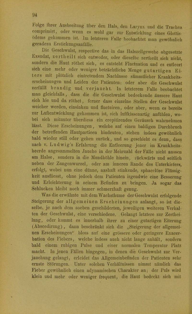 Folge ihrer Ausbreitung Uber den Hals, den Laiynx und die Trachea o-omprimirt, oder wenn es wohl gar zur Entwicklung eines Glottis- ödems gekommen ist. Im letzteren Falle beobachtet man gewöhnlich geradezu Erstickungsanfälle. Die Geschwulst, respective das in das Halszellgewebe abgesetzte Exsudat, zertheilt sich entweder, oder dieselbe zertheilt sich nicht, sondern die Haut röthet sich, es entsteht Fluctuation und es entleert sich eine mehr oder weniger beträchtliche Menge gutartigen Ei- ters mit plötzlich eintretendem Nachlasse sämmtlicher Krankheits- erscheinungen und Leiden der Patienten; oder aber die Geschwulst zerfällt brandig und verjaucht. In letzterem Falle beobachtet man gleichfalls, dass die die Geschwulst bedeckende äussere Haut sich hie und da röthet, ferner dass einzelne Stelleu der Geschwulst weicher werden, einsinken und fluctuiren, oder aber, wenn es bereits zur Luftentwicklung gekommen ist, sich luftkissehartig anfühlen, wo- bei sich mitunter überdiess ein crepitirendes Geräusch wahrnehmen lässt. Diese Erscheinungen, welche auf einen baldigen Durchbruch der betreffenden Hautpartieen hindeuten, stehen indess gewöhnlich bald wieder still oder gehen zurück, und so geschieht es denn, dass nach V. Ludwig's Erfahrung die Entleerung jener im Krankheits- heerde angesammelten Jauche in der Mehrzahl der Fälle nicht aussen am Halse, sondern in die Mundhöhle hinein, rückwärts und seitlich neben der Zungen Wurzel, oder am inneren Rande des Unterkiefers, erfolgt, wobei nun eine dünne, aashaft stinkende, sphacelöse Flüssig- keit ausfliesst, ohne jedoch dem Patienten irgendwie eine Besserung und Erleichterung in seinem Befinden zu bringen. Ja sogar das Schlucken bleibt noch immer schmerzhaft genug. Was die erwähnte mit dem Wachsthume der Geschwulst erfolgende Steigerung der allgemeinen Erscheinungen anlangt, so ist die- selbe, je nach dem soeben geschilderten, jeweiligen weiteren Verhal- ten der Geschwulst, eine verschiedene. Gelangt letztere zur Zerthei- lung, oder kommt es innerhalb ihrer zu einer gutartigen Eiterung (Abscedirung) , dann beschränkt sich die „Steigerung der allgemei- nen Erscheinungen bloss auf eine grössere oder geringere Exacer- bation des Fiebers, welche indess auch nicht lange anhält, sondern bald einem ruhigen Pulse und einer normalen Temperatur Platz macht. In jenen Fällen hingegen, in denen die Geschwulst zur Ver- jauchung gelangt, erleidet das Allgemeinbefinden der Patienten sehr ernste Störungen. Unter solchen Verhältnissen nimmt nämlich das Fieber gewöhnlich einen adynamischen Charakter an; der Puls wird klein und mehr oder weniger frequent, die Haut bedeckt sich mit