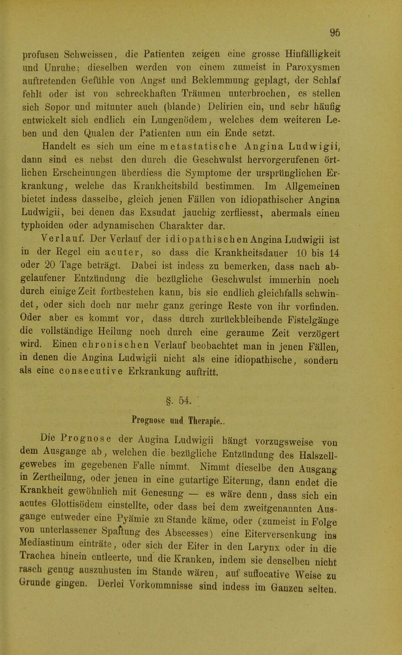 profusen Scliweisseu, die Patienten zeigen eine grosse Hinfälligkeit und Unruhe; dieselben werden von einem zumeist in Paroxysmen auftretenden Gefühle von Angst und Beklemmung geplagt, der Schlaf fehlt oder ist von schreckhaften Träumen unterbrochen, es stellen sich Sopor und mitunter auch (blande) Delirien ein, und sehr häufig entwickelt sich endlich ein Lungenödem, welches dem weiteren Le- ben und den Qualen der Patienten nun ein Ende setzt. Handelt es sich um eine metastatische Angina Ludwigii, dann sind es nebst den durch die Geschwulst hervorgerufenen ört- lichen Erscheinungen tiberdiess die Symptome der ursprünglichen Er- krankung, welche das Krankheitsbild bestimmen. Im Allgemeinen bietet indess dasselbe, gleich jenen Fällen von idiopathischer Angina Ludwigii, bei denen das Exsudat jauchig zerfliesst, abermals einen typhoiden oder adynamischen Charakter dar. Verlauf. Der Verlauf der idiopathischen Angina Ludwigii ist in der Regel ein acuter, so dass die Krankheitsdauer 10 bis 14 oder 20 Tage beträgt. Dabei ist indess zu bemerken, dass nach ab- gelaufener Entzündung die bezügliche Geschwulst immerhin noch durch einige Zeit fortbestehen kann, bis sie endlich gleichfalls schwin- det, oder sich doch nur mehr ganz geringe Reste von ihr vorfinden. Oder aber es kommt vor, dass durch zurückbleibende Fistelgänge die vollständige Heilung noch durch eine geraume Zeit verzögert wird. Einen chronischen Verlauf beobachtet man in jenen Fällen, in denen die Angina Ludwigii nicht als eine idiopathische, sondern als eine consecutive Erkrankung auftritt. §. 54. Prognose «ud Therapie.. Die Prognose der Angina Ludwigii hängt vorzugsweise von dem Ausgange ab, welchen die bezügliche Entzündung des Halszell- gewebes im gegebenen Falle nimmt. Nimmt dieselbe den Ausgang in Zertheilung, oder jenen in eine gutartige Eiterung, dann endet die Krankheit gewöhnlich mit Genesung - es wäre denn, dass sich ein acutes Glottisödem einstellte, oder dass bei dem zweitgenannten Aus- gange entweder eine Pyämie zu Stande käme, oder (zumeist in Folge von unterlassener Spaftung des Abscesses) eine Eiterversenkung ins Mediastinum einträte, oder sich der Eiter in den Larynx oder in die Trachea hinein entleerte, und die Kranken, indem sie denselben nicht rasch genug auszuhusten im Stande wären, auf sufiocative Weise zu Grunde gingen. Derlei Vorkommnisse sind indess im Ganzen selten
