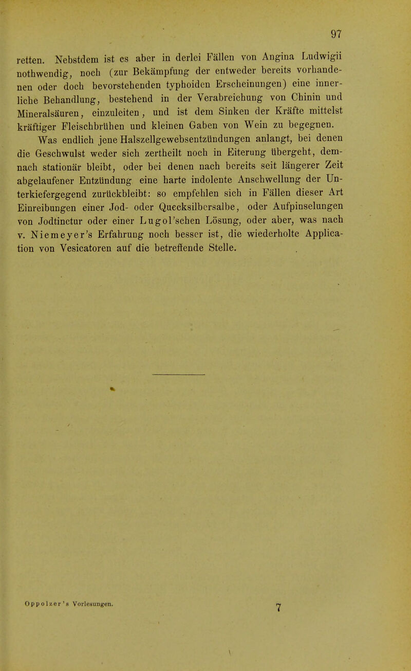 retten. Nebstdem ist es aber in derlei Fällen von Angina Ludwigii nothwendig, noch (zur Bekämpfung der entweder bereits vorhande- nen oder doch bevorstehenden typhoiden Erscheinungen) eine inner- liche Behandlung, bestehend in der Verabreichung von Chinin und Mineralsäuren, einzuleiten, und ist dem Sinken der Kräfte mittelst kräftiger Fleischbrühen und kleinen Gaben von Wein zu begegnen. Was endlich jene Halszellgewebseutzündungen anlangt, bei denen die Geschwulst weder sich zertheilt noch in Eiterung tibergeht, dem- nach stationär bleibt, oder bei denen nach bereits seit längerer Zeit abgelaufener Entzündung eine harte indolente Anschwellung der Un- terkiefergegend zurückbleibt: so empfehlen sich in Fällen dieser Art Einreibungen einer Jod- oder Quecksilbersalbe, oder Aufpinselungen von Jodtinctur oder einer Lugol'schen Lösung, oder aber, was nach V. Niemeyer's Erfahrung noch besser ist, die wiederholte Applica- tion von Vesicatoren auf die betreffende Stelle. Oppolzer's Vorlesungen. 7