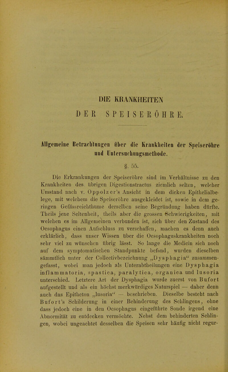 DIE KRANKHEITEN DER S P E I S E Ii Ö H R E. Allgemeine Betracbluiigen über die Kranklieilen der Speiseröhre iiiid Untersuchiingsioctliode. §. 55. Die Erkrankungen der Speiseröhre sind im Verhältnisse zu den Krankheiten des übrigen Digestionstractus ziemlich selten, welcher Umstand nach v. Oppolzer's Ansicht in dem dicken Epithelialbe- lege, mit welchem die Speiseröhre ausgekleidet ist, sowie in dem ge- ringen Gefässreichthume derselben seine Begründung haben dürfte. Theils jene Seltenheit, theils aber die grossen Schwierigkeiten, mit welchen es im Allgemeinen verbunden ist, sich über den Zustand des Oesophagus einen Aufschluss zu verschaffen, machen es denn auch erklärlich, dass unser Wissen über die Oesophaguskrankheiten noch sehr viel zu wünschen übrig lässt. So lange die Medicin sich noch auf dem symptomatischen Standpunkte befand, wurden dieselben sämmtlich unter der Collectivbezeichnung „Dysphagia zusammen- gefasst, wobei man jedoch als Unterabtheilungen eine Dysphagia inflammatoria, spastica, paralytica, organica und lusoria unterschied. Letztere Art der Dysphagia wurde zuerst von Bufort aufgestellt und als ein höchst merkwürdiges Naturspiel — daher denn aucli das Epitheton „lusoria'^ — beschrieben. Dieselbe besteht nach Bufort's Schilderung in einer Behinderung des Schlingens, ohne dass jedoch eine in den Oesophagus eingeführte Sonde irgend eine Abnormität zu entdecken vermöchte. Nebst dem behinderten Schlin- gen, wobei ungeachtet desselben die Speisen sehr häufig nicht regur-