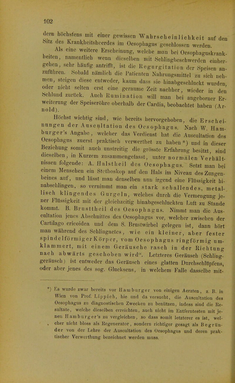 dcTD höchstens mit eiDcr gewissen Wahrscheinlichkeit auf den bitz des Kranklieitshcerdes im Oesophagus geschlossen werden Als eine weitere Erscheinung, welche man bei Oesophaguskrank- heiten, namentlich wenn dieselben mit Schlingbeschwerden einher- Sehen, sehr häufig antrif!-t, ist die Regurgitation der Speisen an- zutlihren. Sobald nämlich die Patienten Nahrungsmittel zu sich neh- men, steigen diese entweder, kaum dass sie hinabgeschluckt wurden oder nicht selten erst eine geraume Zeit nachher, wieder in den Schlund zurück. Auch Rumination will man bei angeborner Er Weiterung der Speiseröhre oberhalb der Cardia, beobachtet haben fAr- nold). Höchst wichtig sind, wie bereits hervorgehoben, die Erschei- nungen der Auscultation des Oesophagus. Nach W Ham- burger's Angabe, welcher das Verdienst bat die Auscultation des Oesophagus zuerst praktisch verwerthet zu haben und in dieser Beziehung somit auch unstreitig die grösste Erfahrung besitzt, sind dieselben, in Kurzem zusammengefasst, unter normalen Verhält- nissen folgende: A. flalstheil des Oesophagus. Setzt man bei einem Menschen ein Stethoskop auf den Hals im Niveau des Zungen- beines auf, und lässt man denselben nun irgend eine Flüssigkeit hi- nabschlingen, so vernimmt man ein stark schallendes, metal- lisch klingendes Gurgeln, welches durch die Vermengung je- ner Flüssigkeit mit der gleichzeitig hinabgeschluckten Luft zu Stande kommt. B. Brusttheil des Oesophagus. Nimmt man die Aus- cultation jenes Abschnittes des Oesophagus vor, welcher zwischen der Cartilago cricoidea und dem 8. Brustwirbel gelegen ist, dann hört man während des Schlingactes, wie ein kleiner, aber fester spindelförmigerKörper, vom Oesophagus ringförmig um- klammert, mit einem Geräusche rasch in der Richtung nach abwärts geschoben wird. Letzteres Geräusch (Schling- geräusch) ist entweder das Geräusch eines glatten Durchschlüpfens, oder aber jenes des sog. Glucksens, in welchem Falle dasselbe mit- *) Es Avtirde zwar bereits vor Hamburger von einigen Aerzten, z. B. in Wien von Prof. Lippich, hie und da versucht, die Auscultation des Oesophagus zu diagnostischen Zwecken zu beniitzen, indess sind die Re- sultate, welche dieselben erreichten, auch nicht im Entferntesten mit je- nen Harn bürger's zu vergleichen, so dass somit letzterer es ist, wel- . eher nicht bloss als Eegenerator, sondern richtiger gesagt als Begrün- der von der Lehre der Auscultation des Oesophagus und deren prak- tischer Verwcrthung bezeichnet werden muss.