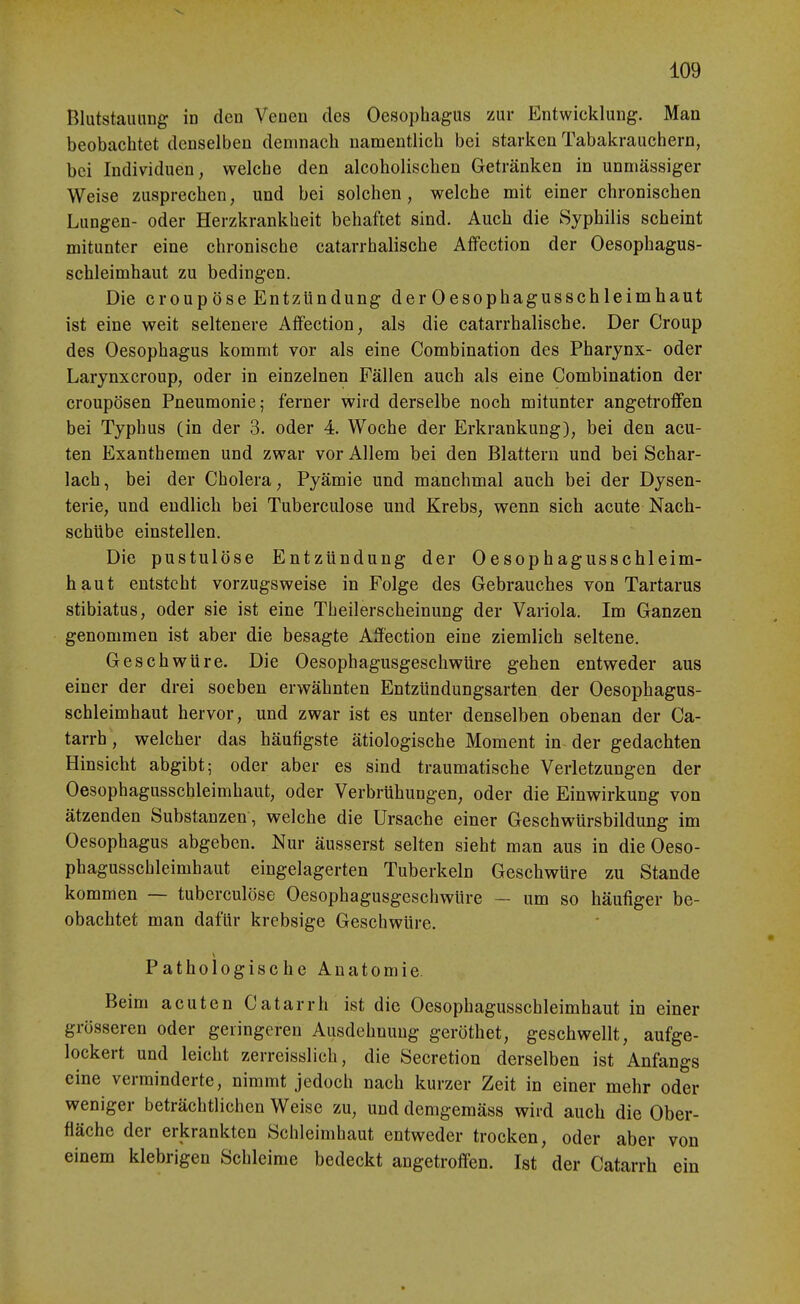 Blutstauung in den Venen des Oesophagus zur Entwicklung. Man beobachtet denselben demnach namentlich bei starken Tabakrauchern, bei Individuen, welche den alcoholischen Getränken in unmässiger Weise zusprechen, und bei solchen, welche mit einer chronischen Lungen- oder Herzkrankheit behaftet sind. Auch die Syphilis scheint mitunter eine chronische catarrhalische Affection der Oesophagus- schleimhaut zu bedingen. Die Croup Öse Entzündung der Oesophagusschleimhaut ist eine weit seltenere Affection, als die catarrhalische. Der Croup des Oesophagus kommt vor als eine Combination des Pharynx- oder Larynxcroup, oder in einzelnen Fällen auch als eine Combination der croupösen Pneumonie; ferner wird derselbe noch mitunter angetroffen bei Typhus (in der 3. oder 4. Woche der Erkrankung), bei den acu- ten Exanthemen und zwar vor Allem bei den Blattern und bei Schar- lach, bei der Cholera, Pyämie und manchmal auch bei der Dysen- terie, und endlich bei Tuberculose und Krebs, wenn sich acute Nach- schübe einstellen. Die pustulöse Entzündung der Oesophagusschleim- haut entsteht vorzugsweise in Folge des Gebrauches von Tartarus stibiatus, oder sie ist eine Theilerscheinung der Variola. Im Ganzen genommen ist aber die besagte Affection eine ziemlich seltene. Geschwüre. Die Oesophagusgeschwüre gehen entweder aus einer der drei soeben erwähnten Entzündungsarten der Oesophagus- schleimhaut hervor, und zwar ist es unter denselben obenan der Ca- tarrh, welcher das häufigste ätiologische Moment in der gedachten Hinsicht abgibt; oder aber es sind traumatische Verletzungen der Oesophagusschleimhaut, oder Verbrühungen, oder die Einwirkung von ätzenden Substanzen, welche die Ursache einer Geschwürsbildung im Oesophagus abgeben. Nur äusserst selten sieht man aus in die Oeso- phagusschleimhaut eingelagerten Tuberkeln Geschwüre zu Stande kommen — tuberculose Oesophagusgeschwüre — um so häutiger be- obachtet man dafür krebsige Geschwüre. Pathologische Anatomie. Beim acuten Catarrh ist die Oesophagusschleimhaut in einer grösseren oder geringeren Ausdehnung geröthet, geschwellt, aufge- lockert und leicht zerreisslich, die Secretion derselben ist Anfangs eine verminderte, nimmt jedoch nach kurzer Zeit in einer mehr oder weniger beträchtlichen Weise zu, und demgemäss wird auch die Ober- fläche der erkrankten Schleimhaut entweder trocken, oder aber von einem klebrigen Schleime bedeckt angetroffen. Ist der Catarrh ein