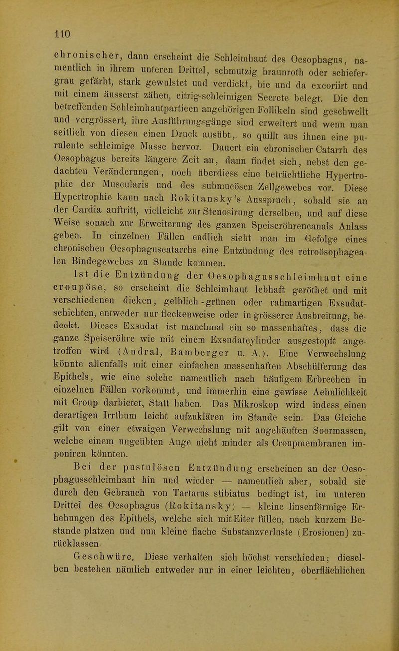 chronischer, dann erscheint die Schleimhaut des Oesophagus, na- mentlich in ihrem unteren Drittel, schmutzig braunroth oder schiefer- grau gefärbt, stark gewulstet und verdickt, hie und da excoriirt und mit einem äusserst zähen, eitrig-schleimigen Secrcte belegt. Die den betreffenden Schleimhautpartieen angehörigen Follikeln sind geschwellt und vergrössert, ihre Ausführungsgänge sind erweitert und wenn man seitlich von diesen einen Druck ausübt,, so quillt aus ihnen eine pu- ruleute schleimige Masse hervor. Dauert ein chronischer Catarrh des Oesophagus bereits längere Zeit an, dann findet sich, nebst den ge- dachten Veränderungen , noch überdiess eine beträchtliche Hypertro- phie der Muscularis und des submucösen Zellgewebes vor. Diese Hypertrophie kann nach Rokitansky's Ausspruch, sobald sie an der Cardia auftritt, vielleicht zur Stenosirung derselben, und auf diese Weise sonach zur Erweiterung des ganzen Speiserohrencanals Anlass geben. In einzelnen Fällen endlich sieht man im Gefolge eines chronischen Oesopliaguscatarrhs eine Entzündung des retroösopbagea- leu Bindegewebes zu Stande kommen. Ist die Entzündung der Oesophagussehleimhaut eine croupöse, so erscheint die Schleimhaut lebhaft geröthet und mit verschiedenen dicken, gelblich-grünen oder rahmartigen Exsudat- schichten, entweder nur fieckenweise oder in grösserer Ausbreitung, be- deckt. Dieses Exsudat ist manchmal ein so massenhaftes, dass die ganze Speiseröhre wie mit einem Exsudatcyliuder ausgestopft ange- troffen wird (Andral, Bamberg er u. A.). Eine Verwechslung könnte allenfalls mit einer einfachen massenhaften Abschülferung des Epithels, wie eine solche namentlich nach häufigem Erbrechen in einzelnen Fällen vorkommt, und immerhin eine gewisse Aehnlichkeit mit Croup darbietet, Statt haben. Das Mikroskop wird indess einen derartigen Irrthum leicht aufzuklären im Stande sein. Das Gleiche gilt von einer etwaigen Verwechslung mit angehäuften Soormassen, welche einem ungeübten Auge nicht minder als Croupmembranen im- poniren könnten. Bei der pustulösen Entzündung erscheinen an der Oeso- phagussehleimhaut hin und wieder — namentlich aber, sobald sie durch den Gebrauch von Tartarus stibiatus bedingt ist, im unteren Drittel des Oesophagus (Rokitansky) — kleine linsenförmige Er- hebungen des Epithels, welche sich mit Eiter füllen, nach kurzem Be- stände platzen und nun kleine flache Substanzverluste (Erosionen) zu- rücklassen. Geschwüre. Diese verhalten sich höchst verschieden; diesel- ben bestehen nämlich entweder nur in einer leichten, oberflächlichen