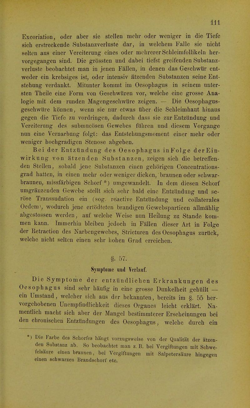 Excoriation, oder aber sie stellen mehr oder weniger in die Tiefe sich erstreckende Substanzverluste dar, in welchem Falle sie nicht selten aus einer Vereiterung eines oder mehrerer Schleimfollikeln her- vorgegangen sind. Die grössten und dabei tiefst greifenden Substanz- verluste beobachtet man in jenen Fällen; in denen das Geschwür ent- weder ein krebsiges ist, oder intensiv ätzenden Substanzen seine Ent- stehung verdankt. Mitunter kommt im Oesophagus in seinem unter- sten Theile eine Form von Geschwüren vor, welche eine grosse Ana- logie mit dem runden Magengeschwüre zeigen. — Die Oesophagus- gescbwüre können, wenn sie nur etwas über die Schleimhaut hinaus gegen die Tiefe zu vordringen, dadurch dass sie zur Entzündung und Vereiterung des submucösen Gewebes führen und diesem Vorgange nun eine Vernarbung folgt: das Entstehungsmoment einer mehr oder weniger hochgradigen Stenose abgeben. Bei der Entzündung des Oesophagus inFolge derEin- wirkung von ätzenden Substanzen, zeigen sich die betreifen- den Stellen, sobald jene Substanzen einen gehörigen Concentrations- grad hatten, in einen mehr oder weniger dicken, braunen oder schwar- brauneu, missfärbigen Schorf*) umgewandelt. In dem diesen Schorf umgräuzenden Gewebe stellt sich sehr bald eine Entzündung und se- röse Transsudatiou ein (sog. reactive Entzündung und collaterales Gedern), wodurch jene ertödteten brandigen Gcwebspartieen allmählig abgestossen werden, auf welche Weise nun Heilung zu Stande kom- men kann. Immerhin bleiben jedoch in Fällen dieser Art in Folge der Retraction des Narbengewebes, Stricturen des Oesophagus zurück, welche nicht selten einen sehr hohen Grad erreichen. §. 57. Symptome luid Yerlaiif. Die Symptome der entzündlichen Erkrankungen des Oesophagus sind sehr häufig in eine grosse Dunkelheit gehüllt — ein Umstand, welcher sich aus der bekannten, bereits im §. 55 her- vorgehobenen Unerapfiudlichkeit dieses Organes leicht erklärt. Na- mentlich macht sich aber der Mangel bestimmterer Erscheinungen bei den chronischen Entzündungen des Oesophagus, welche durch ein Die Farbe des Schorfes hängt vorzugsweise von der Qualität der ätzen- den Substanz ab. So beobachtet man z. B. bei Vergiftungen mit Schwe- felsäure einen braunen, bei Vergiftungen mit Salpetersäure hingegen einen schwarzen Brandschorf etc.