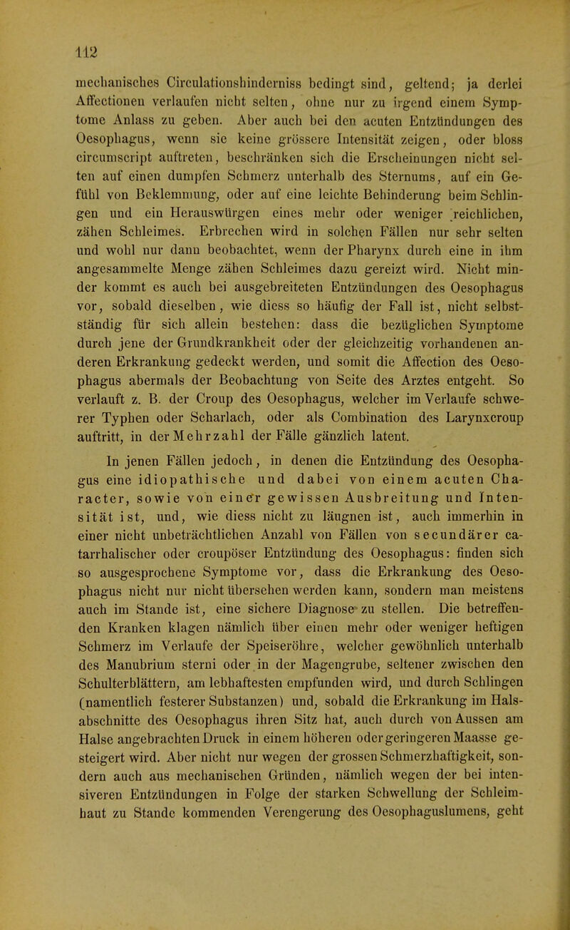 mechanisches Circulationshinderniss bedingt sind, geltend; ja derlei Aflfectioneu verlaufen nicht selten, ohne nur zu irgend einem Symp- tome Anlass zu geben. Aber auch bei den acuten Entzündungen des Oesophagus, wenn sie keine grössere Intensität zeigen, oder bloss circumscript auftreten, beschränken sich die Erscheinungen nicht sel- ten auf einen dumpfen Schmerz unterhalb des Sternums, auf ein Ge- fühl von Beklemmung, oder auf eine leichte Behinderung beim Schlin- gen und ein Herauswürgen eines mehr oder weniger 'reichlichen, zähen Schleimes. Erbrechen wird in solchen Fällen nur sehr selten und wohl nur dann beobachtet, wenn der Pharynx durch eine in ihm angesammelte Menge zähen Schleimes dazu gereizt wird. Nicht min- der kommt es auch bei ausgebreiteten Entzündungen des Oesophagus vor, sobald dieselben, wie diess so häufig der Fall ist, nicht selbst- ständig für sich allein bestehen: dass die bezüglichen Symptome durch jene der Grundkrankheit oder der gleichzeitig vorhandenen an- deren Erkrankung gedeckt werden, und somit die Affection des Oeso- phagus abermals der Beobachtung von Seite des Arztes entgeht. So verlauft z. B. der Croup des Oesophagus, welcher im Verlaufe schwe- rer Typhen oder Scharlach, oder als Combination des Larynxcroup auftritt, in der Mehrzahl der Fälle gänzlich latent. In jenen Fällen jedoch, in denen die Entzündung des Oesopha- gus eine idiopathische und dabei von einem acuten Cha- racter, sowie von einefr gewissen Ausbreitung und Inten- sität ist, und, wie diess nicht zu läugnen ist, auch immerhin in einer nicht unbeträchtlichen Anzahl von Fällen von secundärer ca- tarrhalischer oder croupöser Entzündung des Oesophagus: finden sich so ausgesprochene Symptome vor, dass die Erkrankung des Oeso- phagus nicht nur nicht übersehen werden kann, sondern man meistens auch im Stande ist, eine sichere Diagnose-zu stellen. Die betreffen- den Kranken klagen nämlich über einen mehr oder weniger heftigen Schmerz im Verlaufe der Speiseröhre, welcher gewöhnlich unterhalb des Manubrium sterni oder , in der Magengrube, seltener zwischen den Schulterblättern, am lebhaftesten empfunden wird, und durch Schlingen (namentlich festerer Substanzen) und, sobald die Erkrankung im Hals- abschnitte des Oesophagus ihren Sitz hat, auch durch von Aussen am Halse angebrachten Druck in einem höheren oder geringeren Maasse ge- steigert wird. Aber nicht nur wegen der grossen Schmerzhaftigkeit, son- dern auch aus mechanischen Gründen, nämlich wegen der bei inten- siveren Entzündungen in Folge der starken Schwellung der Schleim- haut zu Stande kommenden Verengerung des Oesophagusluraens, geht